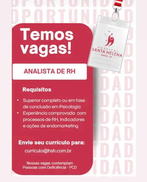 Temos
"E-Te Fy

ANALISTADERH ff

Requisitos

Superior completo ou em fase
de conclusdo em Psicologia
Experiéncia comprovada com
processos de RH, Indicadores
e acdes de endomarketing

Envie seu curriculo para:

curriculo@hsh.com.br

Nossas vagas contemplam
Pessoas com Deficiéncia - PCD Temos
vagas!

ANALISTA DE RH

Requisitos

* Superior completo ou em fase
de conclusdo em Psicologia

* Experiéncia comprovada com
processos de RH, Indicadores
e acdes de endomarketing

Envie seu curriculo para:
curriculo@hsh.com.br

Nossas vagas contemplam
Pessoas com Deficiéncia - PCD Temos
vagas!

ANALISTA DE RH

Requisitos

Superior completo ou em fase
de conclusdo em Psicologia
Experiéncia comprovada com
processos de RH, Indicadores
e acdes de endomarketing

Envie seu curriculo para:

curriculo@hsh.com.br

Nossas vagas contemplam
Pessoas com Deficiéncia - PCD Temos
vagas!

ANALISTA DE RH

Requisitos

Superior completo ou em fase
de conclusdo em Psicologia
Experiéncia comprovada com
processos de RH,...