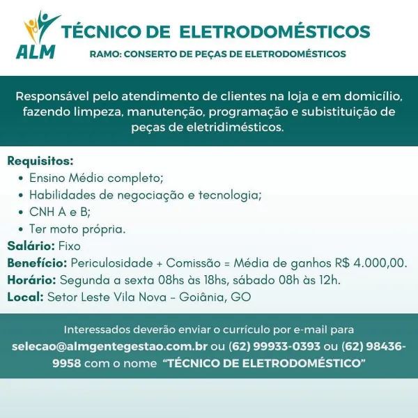 ® . - =
W TECNICO DE ELETRODOMESTICOS

ALM RAMO: CONSERTO DE PEGAS DE ELETRODOMESTICOS

Responsavel pelo atendimento de clientes na loja e em domicilio,

fazendo limpeza, manuten¢ao, programagao e subistituigao de
pecas de eletridimésticos.

 

Requisitos:
« Ensino Médio completo;
¢ Habilidades de negociagdo e tecnologia;
e CNHAcB;
e Ter moto propria.
Salario: Fixo
Beneficio: Periculosidade + ComissGo = Média de ganhos R$ 4.000,00.
Horario: Segunda a sexta O8hs ds I8hs, sabado O8h ds 12h.
Local: Setor Leste Vila Nova - Goidnia, GO

Interessados deverao enviar o curriculo por e-mail para

selecao@almgentegestao.com.br ou (62) 99933-0393 ou (62) 98436-
9958 como nome “TECNICO DE ELETRODOMESTICO” WW TEcNICO DE ELETRODOMESTICOS

ALM RAMO: CONSERTO DE PEGAS DE ELETRODOMESTICOS

Responsavel pelo atendimento de clientes na loja e em domicilio,

fazendo limpeza, manutengao, programacao e subistituigao de
pecas de eletridimésticos.

 

Requisitos:
e Ensino Médio completo;
* Habilidades de ne...