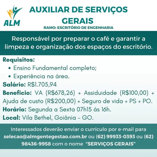 Wy AUXILIAR DE SERVICOS
ALM GERAIS

RAMO: ESCRITORIO DE ENGENHARIA

Responsavel por preparar o café e garantir a

limpeza e organiza¢gao dos espacos do escritorio.

 

Requisitos:

¢ Ensino Fundamental completo;

e Experiéncia na Grea.
Saldrio: R$1.705,94
Beneficio: VA (R$678,26) + Assiduidade (R$100,00) +
Ajuda de custo (R$200,00) + Seguro de vida + PS + PO.
Horario: Segunda a Sexta O7hI15 ds 16h.
Local: Vila Bethel, Goidnia - GO.

Interessados deverao enviar o curriculo por e-mail para

selecao@almgentegestao.com.br ou (62) 99933-0393 ou (62)
98436-9958 com o nome “SERVICOS GERAIS” wr AUXILIAR DE SERVICOS
ALM GERAIS

RAMO: ESCRITORIO DE ENGENHARIA

Responsavel por preparar o café e garantir a

limpeza e organiza¢gao dos espacos do escritorio.

 

Requisitos:

e Ensino Fundamental completo;

e Experiéncia na drea.
Saldrio: R$1.705,94
Beneficio: VA (R$678,26) + Assiduidade (R$100,00) +
Ajuda de custo (R$200,00) + Seguro de vida + PS + PO.
Horario: Segunda a Sexta O7hI15 ds 16h.
Loca...