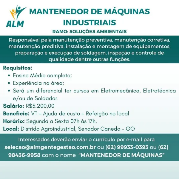 WT MANTENEDOR DE MAQUINAS
ALM INDUSTRIAIS

RAMO: SOLUGOES AMBIENTAIS

Responsavel pela manuten¢ao preventiva, manutengao corretiva,
manuten¢ao preditiva, instalagao e montagem de equipamentos,

   

preparacao e execucao de soldagem, inspe¢ao e controle de
qualidade dentre outras fungoes.

Requisitos:
¢ Ensino Médio completo;
e Experiéncia na Grea;
e Sera um diferencial ter cursos em EletromecGnica, Eletrotécnica
e/ou de Soldador.
Saldrio: R$3.200,00
Beneficio: VT + Ajuda de custo + Refeigdo no local
Horario: Segunda a Sexta 07h ds I7h.
Local: Distrido Agroindustrial, Senador Canedo - GO

Interessados deverao enviar o curriculo por e-mail para

selecao@almgentegestao.com.br ou (62) 99933-0393 ou (62)
98436-9958 com o nome “MANTENEDOR DE MAQUINAS” Wy MANTENEDOR DE MAQUINAS
ALM INDUSTRIAIS

RAMO: SOLUGOES AMBIENTAIS

Responsavel pela manutencao preventiva, manutenc¢ao corretiva,
manutengao preditiva, instalagao e montagem de equipamentos,

   

preparagao e execugao de soldagem, inspe...