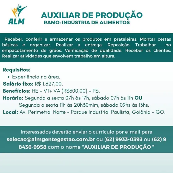 ® < ae
wy AUXILIAR DE PRODUCAO

ALM RAMO: INDUSTRIA DE ALIMENTOS

Receber, conferir e armazenar os produtos em prateleiras. Montar cestas
basicas e organizar. Realizar a entrega. Reposicao. Trabalhar fate)

empacotamento de graos. Verificagao de qualidade. Receber os clientes.
Realizar atividades que envolvem trabalho em altura.

 

Requisitos:
¢ Experiéncia na area.
Salario fixo: R$ 1.627,00.
Beneficios: HE + VI+ VA (R$600,00) + PS.
Horario: Segunda a sexta 07h as 17h, sabado 07h ds Ih OU
Segunda a sexta Ilh 4s 20h30mim, sabado O9hs as 13hs.
Local: Ay. Perimetral Norte - Parque Industrial Paulista, Goidnia - GO.

Interessados deverao enviar o curriculo por e-mail para

selecao@almgentegestao.com.br ou (62) 9933-0393 ou (62) 9
8436-9958 com o nome “AUXILIAR DE PRODUGAO ” MO 7
wy AUXILIAR DE PRODUCAO

ALM RAMO: INDUSTRIA DE ALIMENTOS

Receber, conferir e armazenar os produtos em prateleiras. Montar cestas
basicas e organizar. Realizar a entrega. Reposicao. Trabalhar no

empacotamento...