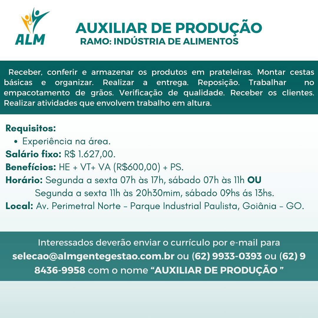 ® < ae
wy AUXILIAR DE PRODUCAO

ALM RAMO: INDUSTRIA DE ALIMENTOS

Receber, conferir e armazenar os produtos em prateleiras. Montar cestas
basicas e organizar. Realizar a entrega. Reposicao. Trabalhar fate)

empacotamento de graos. Verificagao de qualidade. Receber os clientes.
Realizar atividades que envolvem trabalho em altura.

 

Requisitos:
¢ Experiéncia na area.
Salario fixo: R$ 1.627,00.
Beneficios: HE + VI+ VA (R$600,00) + PS.
Horario: Segunda a sexta 07h as 17h, sabado 07h ds Ih OU
Segunda a sexta Ilh 4s 20h30mim, sabado O9hs as 13hs.
Local: Ay. Perimetral Norte - Parque Industrial Paulista, Goidnia - GO.

Interessados deverao enviar o curriculo por e-mail para

selecao@almgentegestao.com.br ou (62) 9933-0393 ou (62) 9
8436-9958 com o nome “AUXILIAR DE PRODUGAO ” MO 7
wy AUXILIAR DE PRODUCAO

ALM RAMO: INDUSTRIA DE ALIMENTOS

Receber, conferir e armazenar os produtos em prateleiras. Montar cestas
basicas e organizar. Realizar a entrega. Reposicao. Trabalhar no

empacotamento de graos. Verificagao de qualidade. Receber os clientes.
Realizar atividades que envolvem trabalho em altura.

 

Requisitos:
e Experiéncia na area.
Salario fixo: R$ 1.627,00.
Beneficios: HE + VI+ VA (R$600,00) + PS.
Horario: Segunda a sexta 07h as 17h, sabado 07h as lh OU
Segunda a sexta Ilh 4s 20h30mim, sdbado O9hs ds 13hs.
Local: Av. Perimetral Norte - Parque Industrial Paulista, Goidnia - GO.

Interessados deverao enviar 0 curriculo por e-mail para

selecao@almgentegestao.com.br ou (62) 9933-0393 ou (62) 9
8436-9958 com o nome “AUXILIAR DE PRODUGAO” ® U ~
4 AUXILIAR DE PRODUCAO

ALM RAMO: INDUSTRIA DE ALIMENTOS

Receber, conferir e armazenar os produtos em prateleiras. Montar cestas
basicas e organizar. Realizar a entrega. Reposicao. Trabalhar no

empacotamento de grdos. Verificagao de qualidade. Receber os clientes.
Realizar atividades que envolvem trabalho em altura.

 

Requisitos:
e Experiéncia na drea.
Salario fixo: R$ 1.627,00.
Beneficios: HE + VI+ VA (R$600,00) + PS.
Horario: Segunda a sexta 07h as 17h, sabado O7h as lh OU
Segunda a sexta Ilh 4s 20h30mim, sabado O9hs ds 13hs.
Local: Ay. Perimetral Norte - Parque Industrial Paulista, Goidnia - GO.

Interessados deverao enviar o curriculo por e-mail para

selecao@almgentegestao.com.br ou (62) 9933-0393 ou (62) 9
8436-9958 com 0 nome “AUXILIAR DE PRODUCAO ” y ~
4 AUXILIAR DE PRODUGAO

ALM RAMO: INDUSTRIA DE ALIMENTOS

Receber, conferir e armazenar os produtos em prateleiras. Montar cestas
basicas e organizar. Realizar a entrega. Reposi¢ao. Trabalhar no

empacotamento de graos. Verificagao de qualidade. Receber os clientes.
Realizar atividades que envolvem trabalho em altura.

 

Requisitos:
e Experiéncia na area.
Salario fixo: R$ 1.627,00.
Beneficios: HE + VI+ VA (R$600,00) + PS.
Horario: Segunda a sexta 07h ds 17h, sdbado O7h as Ih OU
Segunda a sexta Ilh 4s 20h30mim, sdbado O9hs ds 13hs.
Local: Ay. Perimetral Norte - Parque Industrial Paulista, Goidnia - GO.

Interessados deverao enviar 0 curriculo por e-mail para

selecao@almgentegestao.com.br ou (62) 9933-0393 ou (62) 9
8436-9958 com o nome “AUXILIAR DE PRODUGAO ” ® S ~
Wy AUXILIAR DE PRODUCAO

ALM RAMO: INDUSTRIA DE ALIMENTOS

Receber, conferir e armazenar os produtos em prateleiras. Montar cestas
basicas e organizar. Realizar a entrega. Reposigao. Trabalhar no

empacotamento de graos. Verificagao de qualidade. Receber os clientes.
Realizar atividades que envolvem trabalho em altura.

 

Requisitos:
¢ Experiéncia na area.
Salario fixo: R$ 1.627,00.
Beneficios: HE + VI+ VA (R$600,00) + PS.
Horario: Segunda a sexta 07h as 17h, sabado O7h as Ih OU
Segunda a sexta Ilh 4s 20h30mim, sabado O9hs ds 13hs.
Local: Ay. Perimetral Norte - Parque Industrial Paulista, Goidnia - GO.

Interessados deverao enviar 0 curriculo por e-mail para

selecao@almgentegestao.com.br ou (62) 9933-0393 ou (62) 9
8436-9958 com o nome “AUXILIAR DE PRODUGAO ” eh 4 ~
\ 7 AUXILIAR DE PRODUCAO

AL RAMO: INDUSTRIA DE ALIMENTOS

Receber, conferir e armazenar os produtos em prateleiras. Montar cestas
basicas e organizar. Realizar a entrega. Reposi¢ao. Trabalhar no

empacotamento de graos. Verificagado de qualidade. Receber os clientes.
Realizar atividades que envolvem trabalho em altura.

 

Requisitos:
e Experiéncia na area.
Saldrio fixo: R$ 1.627,00.
Beneficios: HE + VT+ VA (R$600,00) + PS.
Horario: Segunda a sexta 07h ds 17h, sdbado 07h as Ih OU
Segunda a sexta Ilh 4s 20h30mim, sdbado O9hs ds 13hs.
Local: Av. Perimetral Norte - Parque Industrial Paulista, Goiania - GO.

Interessados deverao enviar 0 curriculo por e-mail para

selecao@almgentegestao.com.br ou (62) 9933-0393 ou (62) 9
8436-9958 com o nome “AUXILIAR DE PRODUGAO ” ¥ AUXILIAR DE PRODUCGAO

ALM RAMO: INDUSTRIA DE ALIMENTOS

Receber, conferir e armazenar os produtos em prateleiras. Montar cestas
basicas e organizar. Realizar a entrega. Reposigao. Trabalhar no

empacotamento de graos. Verificagao de qualidade. Receber os clientes.
Realizar atividades que envolvem trabalho em altura.

 

Requisitos:
¢ Experiéncia na Grea.
Salario fixo: R$ 1.627,00.
Beneficios: HE + VT+ VA (R$600,00) + PS.
Horario: Segunda a sexta 07h as 17h, sabado 07h as Tlh OU
Segunda a sexta Ilh 4s 20h30mim, sabado O9hs ds 13hs.
Local: Av. Perimetral Norte - Parque Industrial Paulista, Goidnia - GO.

Interessados deverao enviar 0 curriculo por e-mail para

selecao@almgentegestao.com.br ou (62) 9933-0393 ou (62) 9
8436-9958 com o nome “AUXILIAR DE PRODUCAO ” @
7 AUXILIAR DE PRODUGAO

ALM RAMO: INDUSTRIA DE ALIMENTOS

Receber, conferir e armazenar os produtos em prateleiras. Montar cestas
basicas e organizar. Realizar a entrega. Reposi¢ao. Trabalhar no

empacotamento de graos. Verificagao de qualidade. Receber os clientes.
Realizar atividades que envolvem trabalho em altura.

 

Requisitos:
e Experiéncia na drea.
Saldrio fixo: R$ 1.627,00.
Beneficios: HE + VT+ VA (R$600,00) + PS.
Hordrio: Segunda a sexta 07h ds 17h, sdbado O7h as Ih OU
Segunda a sexta Ilh 4s 20h30mim, sdbado O9hs ds 13hs.
Local: Av. Perimetral Norte - Parque Industrial Paulista, Goidnia - GO.

Interessados deverao enviar 0 curriculo por e-mail para
selecao@almgentegestao.com.br ou (62) 9933-0393 ou (62) 9

8436-9958 com o nome “AUXILIAR DE PRODUCAO s Xr AUXILIAR DE PRODUCGAO

RAMO: INDUSTRIA DE ALIMENTOS

Receber, conferir e armazenar os produtos em prateleiras. Montar cestas
basicas e organizar. Realizar a entrega. Reposig¢ao. Trabalhar no

empacotamento de graos. Verificagao de qualidade. Receber os clientes.
Realizar atividades que envolvem trabalho em altura.

 

Requisitos:
¢ Experiéncia na Grea.
Salario fixo: R$ 1.627,00.
Beneficios: HE + VT+ VA (R$600,00) + PS.
Horario: Segunda a sexta 07h as 17h, sabado 07h as Ilh OU
Segunda a sexta Ilh 4s 20h30mim, sabado O9hs ds 13hs.
Local: Av. Perimetral Norte - Parque Industrial Paulista, Goidnia - GO.

Interessados deverao enviar o curriculo por e-mail para

selecao@almgentegestao.com.br ou (62) 9933-0393 ou (62) 9
8436-9958 com o nome “AUXILIAR DE PRODUCGAO ” @
7 AUXILIAR DE PRODUGAO

ALM RAMO: INDUSTRIA DE ALIMENTOS

Receber, conferir e armazenar os produtos em prateleiras. Montar cestas
basicas e organizar. Realizar a entrega. Reposi¢ao. Trabalhar no

empacotamento de grdos. Verificagdo de qualidade. Receber os clientes.
Realizar atividades que envolvem trabalho em altura.

 

Requisitos:
e Experiéncia na drea.
Saldrio fixo: R$ 1.627,00.
Beneficios: HE + VT+ VA (R$600,00) + PS.
Hordrio: Segunda a sexta 07h as 17h, sdbado 07h as Ih OU
Segunda a sexta Ilh 4s 20h30mim, sdbado O9hs ds 13hs.
Local: Av. Perimetral Norte - Parque Industrial Paulista, Goidnia - GO.

Interessados deverao enviar o curriculo por e-mail para

selecao@almgentegestao.com.br ou (62) 9933-0393 ou (62) 9
8436-9958 com 0 nome “AUXILIAR DE PRODUCAO zs