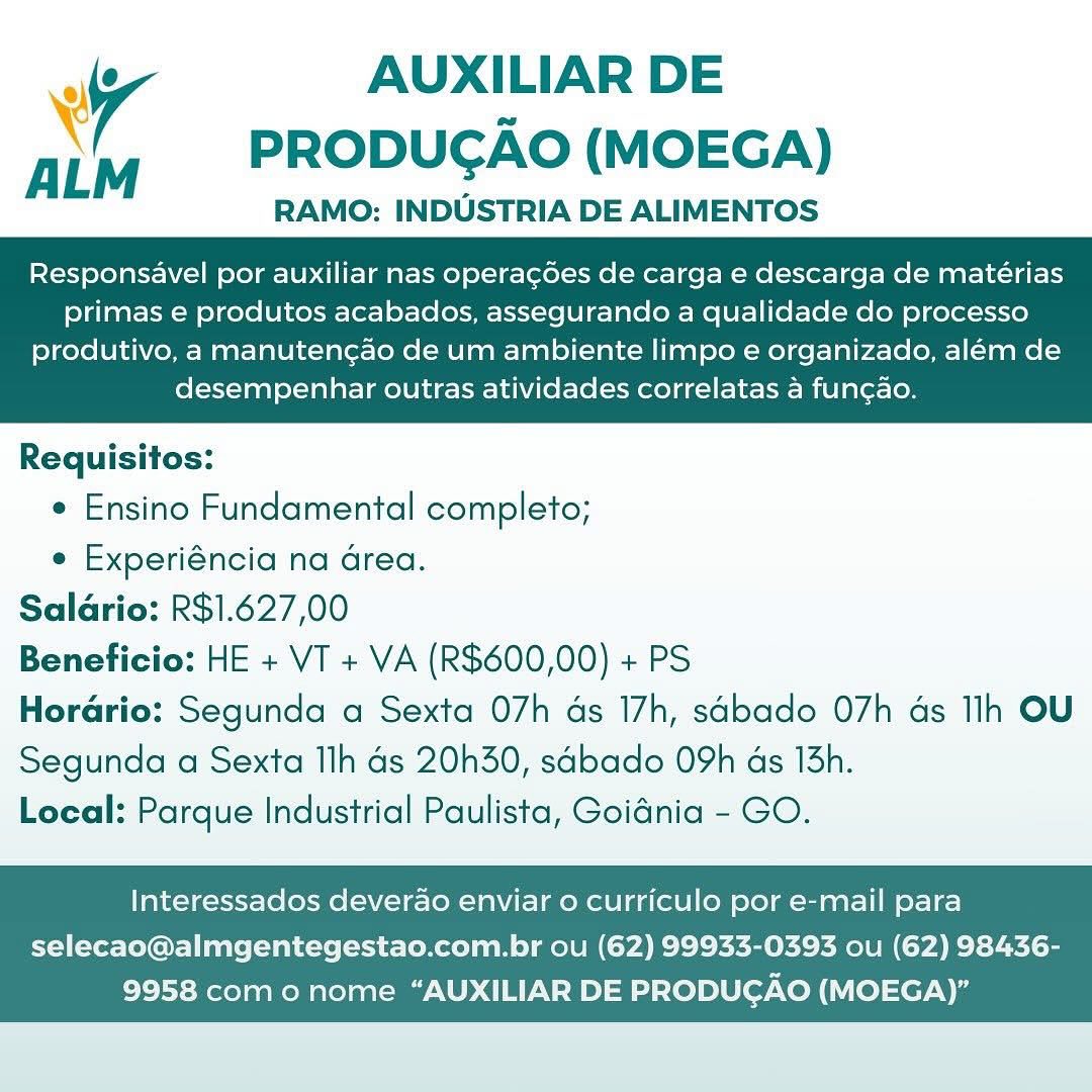 aff AUXILIAR DE
X PRODUCGAO (MOEGA)

RAMO: INDUSTRIA DE ALIMENTOS

Responsavel por auxiliar nas operag¢des de carga e descarga de matérias
primas e produtos acabados, assegurando a qualidade do processo

produtivo, a manutengao de um ambiente limpo e organizado, aleém de
desempenhar outras atividades correlatas a funcao.

 

Requisitos:
e Ensino Fundamental completo;
e Experiéncia na Grea.
Salario: R$1.627,00
Beneficio: HE + VT + VA (R$600,00) + PS
Horario: Segunda a Sexta 07h ds 17h, sabado O7h ds Ih OU
Segunda a Sexta Ilh ds 20h30, sabado 09h as 13h.
Local: Parque Industrial Paulista, Goiania - GO.

Interessados deverao enviar 0 curriculo por e-mail para

selecao@almgentegestao.com.br ou (62) 99933-0393 ou (62) 98436-
9958 como nome “AUXILIAR DE PRODUCAO (MOEGA)” AUXILIAR DE
PRODUGAO (MOEGA)

RAMO: INDUSTRIA DE ALIMENTOS

 

\
Responsavel por auxiliar nas operagdes de carga e descarga de mateérias
primas e produtos acabados, assegurando a qualidade do processo

produtivo, a manutengao de um ambiente limpo e organizado, além de
desempenhar outras atividades correlatas a func¢ao.

 

Requisitos:
¢ Ensino Fundamental completo;
e Experiéncia na area.
Saladrio: R$1.627,00
Beneficio: HE + VT + VA (R$600,00) + PS
Horario: Segunda a Sexta 07h ds 17h, sdbado O7h ds Ih OU
Segunda a Sexta Ilh ds 20h30, sabado 09h as 13h.
Local: Parque Industrial Paulista, Goidnia - GO.

Interessados deverao enviar o curriculo por e-mail para

selecao@almgentegestao.com.br ou (62) 99933-0393 ou (62) 98436-
9958 como nome “AUXILIAR DE PRODUCGAO (MOEGA)” ‘ AUXILIAR DE
PRODUCGAO (MOEGA)

RAMO: INDUSTRIA DE ALIMENTOS

Responsavel por auxiliar nas operacdes de carga e descarga de matérias
primas e produtos acabados, assegurando a qualidade do processo

produtivo, a manutengao de um ambiente limpo e organizado, além de
desempenhar outras atividades correlatas a funcao.

 

Requisitos:
e Ensino Fundamental completo;
e Experiéncia na drea.
Saldrio: R$1.627,00
Beneficio: HE + VT + VA (R$600,00) + PS
Horario: Segunda a Sexta 07h ds 17h, sdbado O7h ds Ilh OU
Segunda a Sexta Ilh ds 20h30, sabado OYh ds 13h.
Loeal: Parque Industrial Paulista, Goidnia - GO.

Interessados deverao enviar o curriculo por e-mail para

selecao@almgentegestao.com.br ou (62) 99933-0393 ou (62) 98436-
9958 com o nome “AUXILIAR DE PRODUCAO (MOEGA)” AUXILIAR DE
PRODUGAO (MOEGA)

RAMO: INDUSTRIA DE ALIMENTOS

 

ALM

Responsavel por auxiliar nas operacées de carga e descarga de matérias
primas e produtos acabados, assegurando a qualidade do processo

produtivo, a manutengao de um ambiente limpo e organizado, além de
desempenhar outras atividades correlatas a fun¢ao.

 

Requisitos:
e Ensino Fundamental completo;
e Experiéncia na Grea.
Saldrio: R$1.627,00
Beneficio: HE + VT + VA (R$600,00) + PS
Horario: Segunda a Sexta 07h as 17h, sdbado 07h ds Ilh OU
Segunda a Sexta Ilh ds 20h30, sabado 09h as 13h.
Local: Parque Industrial Paulista, Goidnia - GO.

Interessados deverao enviar o curriculo por e-mail para

selecao@almgentegestao.com.br ou (62) 99933-0393 ou (62) 98436-
9958 com o nome “AUXILIAR DE PRODUCAO (MOEGA)” aff AUXILIAR DE
\ PRODUGAO (MOEGA)

RAMO: INDUSTRIA DE ALIMENTOS

Responsavel por auxiliar nas operacdes de carga e descarga de mateérias
primas e produtos acabados, assegurando a qualidade do processo

produtivo, a manutengao de um ambiente limpo e organizado, além de
desempenhar outras atividades correlatas a fun¢ao.

 

Requisitos:
¢ Ensino Fundamental completo;
e Experiéncia na Grea.
Saldrio: R$1.627,00
Beneficio: HE + VT + VA (R$600,00) + PS
Horario: Segunda a Sexta 07h ds 17h, sdbado O7h ds Ilh OU
Segunda a Sexta llh ds 20h30, sabado O9h ds 13h.
Local: Parque Industrial Paulista, Goidnia - GO.

Interessados deverao enviar 0 curriculo por e-mail para

selecao@almgentegestao.com.br ou (62) 99933-0393 ou (62) 98436-
9958 como nome “AUXILIAR DE PRODUCAO (MOEGA)” AUXILIAR DE
PRODUGAO (MOEGA)

RAMO: INDUSTRIA DE ALIMENTOS

 

Responsavel por auxiliar nas operagées de carga e descarga de mateérias
primas e produtos acabados, assegurando a qualidade do processo

produtivo, a manutengao de um ambiente limpo e organizado, além de
desempenhar outras atividades correlatas a func¢ao.

 

Requisitos:
¢ Ensino Fundamental completo;
e Experiéncia na area.
Saldrio: R$1.627,00
Beneficio: HE + VT + VA (R$600,00) + PS
Horario: Segunda a Sexta 07h ds 17h, sdbado O7h ds Ih OU
Segunda a Sexta Ilh ds 20h30, sabado 09h as 13h.
Local: Parque Industrial Paulista, Goidnia - GO.

Interessados deverao enviar o curriculo por e-mail para

selecao@almgentegestao.com.br ou (62) 99933-0393 ou (62) 98436-
9958 com o nome “AUXILIAR DE PRODUGAO (MOEGA)” . AUXILIAR DE
PRODUCAO (MOEGA)

RAMO: INDUSTRIA DE ALIMENTOS

Responsavel por auxiliar nas operacgdes de carga e descarga de materias
primas e produtos acabados, assegurando a qualidade do processo

produtivo, a manutengao de um ambiente limpo e organizado, além de
desempenhar outras atividades correlatas a funcao.

 

Requisitos:
¢ Ensino Fundamental completo;
e Experiéncia na Grea.
Salario: R$1.627,00
Beneficio: HE + VT + VA (R$600,00) + PS
Horario: Segunda a Sexta 07h ds 17h, sabado O7h ds Ilh OU
Segunda a Sexta llh ds 20h30, sabado O9h ds 13h.
Local: Parque Industrial Paulista, Goidnia - GO.

Interessados deverao enviar 0 curriculo por e-mail para

selecao@almgentegestao.com.br ou (62) 99933-0393 ou (62) 98436-
9958 como nome “AUXILIAR DE PRODUCAO (MOEGA)” iv AUXILIAR DE
ALM PRODUCAO (MOEGA)

RAMO: INDUSTRIA DE ALIMENTOS

Responsavel por auxiliar nas operag¢ées de carga e descarga de mateérias
primas e produtos acabados, assegurando a qualidade do processo

produtivo, a manutengao de um ambiente limpo e organizado, além de
desempenhar outras atividades correlatas a fung¢ao.

 

Requisitos:
¢ Ensino Fundamental completo;
e Experiéncia na area.
Saldrio: R$1.627,00
Beneficio: HE + VT + VA (R$600,00) + PS
Horario: Segunda a Sexta O7h ds 17h, sGbado O7h ds Ih OU
Segunda a Sexta llh ds 20h30, sdbado O9h as 13h.
Local: Parque Industrial Paulista, Goidnia - GO.

Interessados deverao enviar o curriculo por e-mail para

selecao@almgentegestao.com.br ou (62) 99933-0393 ou (62) 98436-
9958 com o nome “AUXILIAR DE PRODUGAO (MOEGA)” i AUXILIAR DE
ALM PRODUCAO (MOEGA)

RAMO: INDUSTRIA DE ALIMENTOS
Responsavel por auxiliar nas operacgdes de carga e descarga de mateérias
primas e produtos acabados, assegurando a qualidade do processo

produtivo, a manutengao de um ambiente limpo e organizado, além de
desempenhar outras atividades correlatas a funcao.

 

Requisitos:
¢ Ensino Fundamental completo;
« Experiéncia na Grea.
Saldrio: R$1.627,00
Beneficio: HE + VT + VA (R$600,00) + PS
Horario: Segunda a Sexta 07h ds 17h, sabado O7h ds Tlh OU
Segunda a Sexta Ilh ds 20h30, sabado O9h ds 13h.
Local: Parque Industrial Paulista, Goidnia - GO.

Interessados deverao enviar o curriculo por e-mail para

selecao@almgentegestao.com.br ou (62) 99933-0393 ou (62) 98436-
9958 como nome “AUXILIAR DE PRODUCAO (MOEGA)” iv AUXILIAR DE
ALM PRODUCAO (MOEGA)

RAMO: INDUSTRIA DE ALIMENTOS

Responsavel por auxiliar nas operagées de carga e descarga de mateérias
primas e produtos acabados, assegurando a qualidade do processo

produtivo, a manutengao de um ambiente limpo e organizado, além de
desempenhar outras atividades correlatas a fungao.

 

Requisitos:
¢ Ensino Fundamental completo;
e Experiéncia na drea.
Saldrio: R$1.627,00
Beneficio: HE + VT + VA (R$600,00) + PS
Horario: Segunda a Sexta O7h ds 17h, sGbado O7h ds Ilh OU
Segunda a Sexta Ilh ds 20h30, sdbado O9h ds 15h.
Local: Parque Industrial Paulista, Goidnia - GO.

Interessados deverao enviar 0 curriculo por e-mail para

selecao@almgentegestao.com.br ou (62) 99933-0393 ou (62) 98436-
9958 como nome “AUXILIAR DE PRODUGAO (MOEGA)”