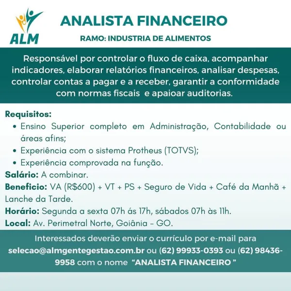 4 ANALISTA FINANCEIRO

ALM RAMO: INDUSTRIA DE ALIMENTOS

Responsavel por controlar o fluxo de caixa, acompanhar
indicadores, elaborar relatorios financeiros, analisar despesas,

controlar contas a pagar e a receber, garantir a conformidade
com normas fiscais e apaioar auditorias.

 

Requisitos:
e Ensino Superior completo em Administragao, Contabilidade ou
Greas afins;
e Experiéncia com o sistema Protheus (TOTVS);
e Experiéncia comprovada na fungao.

Saldrio: A combinar.

Beneficio: VA (R600) + VT + PS + Seguro de Vida + Café da Manhé +
Lanche da Tarde.

Horario: Segunda a sexta 07h as 17h, sabados 07h ds Th.

Local: Ay. Perimetral Norte, Goidnia - GO.

Interessados deverao enviar 0 curriculo por e-mail para
selecao@almgentegestao.com.br ou (62) 99933-0393 ou (62) 98436-

9958 como nome “ANALISTA FINANCEIRO ” ANALISTA FINANCEIRO

ALM RAMO: INDUSTRIA DE ALIMENTOS

Responsavel por controlar o fluxo de caixa, acompanhar
indicadores, elaborar relatorios financeiros, analisar despesas,

...