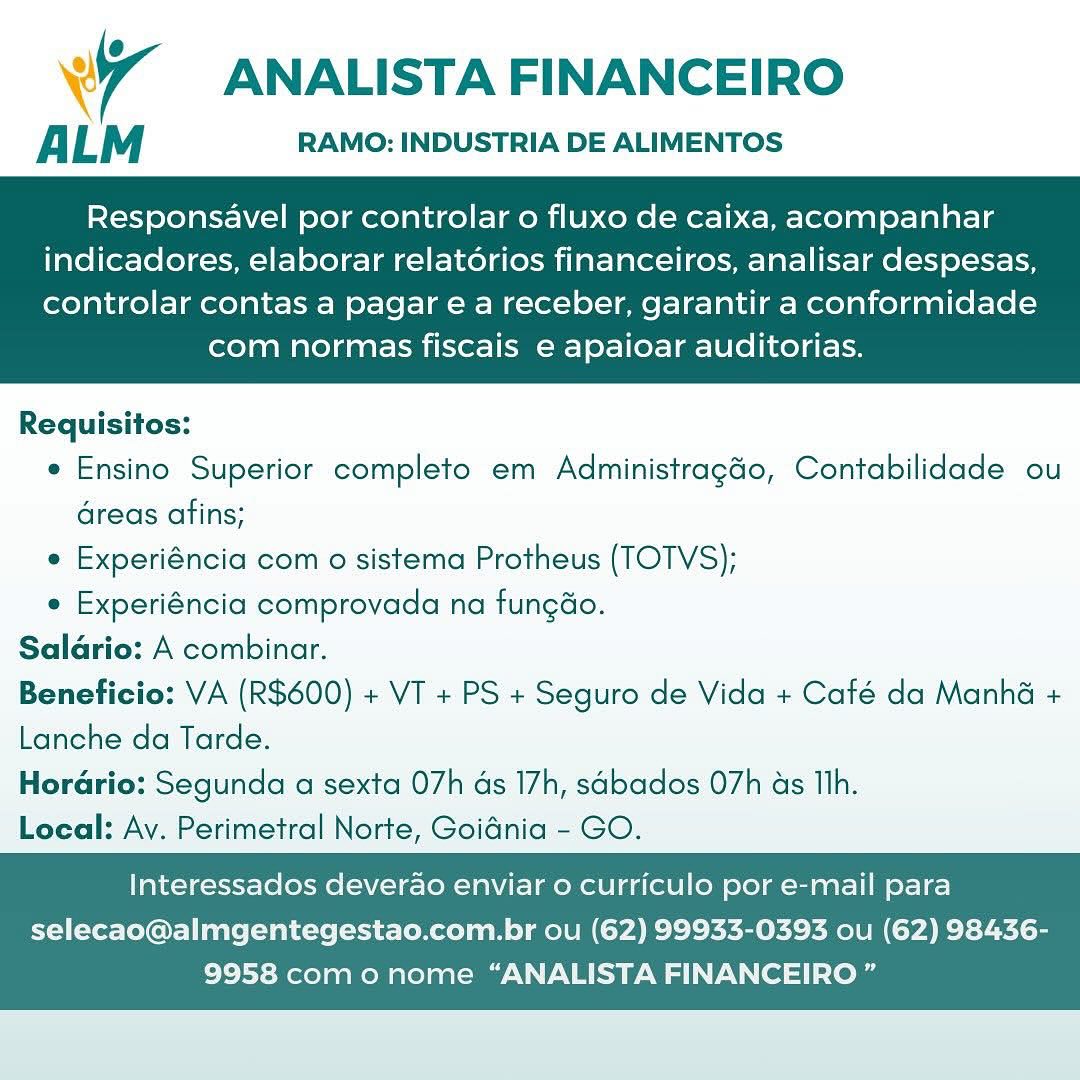 4 ANALISTA FINANCEIRO

ALM RAMO: INDUSTRIA DE ALIMENTOS

Responsavel por controlar o fluxo de caixa, acompanhar
indicadores, elaborar relatorios financeiros, analisar despesas,

controlar contas a pagar e a receber, garantir a conformidade
com normas fiscais e apaioar auditorias.

 

Requisitos:
e Ensino Superior completo em Administragao, Contabilidade ou
Greas afins;
e Experiéncia com o sistema Protheus (TOTVS);
e Experiéncia comprovada na fungao.

Saldrio: A combinar.

Beneficio: VA (R600) + VT + PS + Seguro de Vida + Café da Manhé +
Lanche da Tarde.

Horario: Segunda a sexta 07h as 17h, sabados 07h ds Th.

Local: Ay. Perimetral Norte, Goidnia - GO.

Interessados deverao enviar 0 curriculo por e-mail para
selecao@almgentegestao.com.br ou (62) 99933-0393 ou (62) 98436-

9958 como nome “ANALISTA FINANCEIRO ” ANALISTA FINANCEIRO

ALM RAMO: INDUSTRIA DE ALIMENTOS

Responsavel por controlar o fluxo de caixa, acompanhar
indicadores, elaborar relatorios financeiros, analisar despesas,

controlar contas a pagar e a receber, garantir a conformidade
com normas fiscais e apaioar auditorias.

 

Requisitos:
e Ensino Superior completo em Administragéo, Contabilidade ou
areas afins;
e Experiéncia com o sistema Protheus (TOTVS);
e Experiéncia comprovada na fungao.
Salario: A combinar.
Beneficio: VA (R$600) + VT + PS + Seguro de Vida + Caté da Manhé +
Lanche da Tarde.
Horario: Segunda a sexta 07h as 17h, sabados 07h as Th.
Local: Ay. Perimetral Norte, Goidnia - GO.

Interessados deverao enviar o curriculo por e-mail para
selecao@almgentegestao.com.br ou (62) 99933-0393 ou (62) 98436-

9958 como nome “ANALISTA FINANCEIRO ” Wr ANALISTA FINANCEIRO

ALM RAMO: INDUSTRIA DE ALIMENTOS

Responsavel por controlar o fluxo de caixa, acompanhar
indicadores, elaborar relatorios financeiros, analisar despesas,

controlar contas a pagar e a receber, garantir a conformidade
com normas fiscais e apaioar auditorias.

 

Requisitos:
e Ensino Superior completo em Administragdo, Contabilidade ou
areas afins;
e Experiéncia com o sistema Protheus (TOTVS);
¢ Experiéncia comprovada na fungao.
Salario: A combinar.
Beneficio: VA (R600) + VT + PS + Seguro de Vida + Café da Manhé +
Lanche da Tarde.
Horario: Segunda a sexta 07h ds 17h, sabados 07h as Th.
Local: Ay. Perimetral Norte, Goidnia - GO.

Interessados deverao enviar 0 curriculo por e-mail para
selecao@almgentegestao.com.br ou (62) 99933-0393 ou (62) 98436-

9958 com o nome “ANALISTA FINANCEIRO ” ANALISTA FINANCEIRO

ALM RAMO: INDUSTRIA DE ALIMENTOS

Responsavel por controlar o fluxo de caixa, acompanhar
indicadores, elaborar relatorios financeiros, analisar despesas,

controlar contas a pagar e a receber, garantir a conformidade
com normas fiscais e apaioar auditorias.

 

Requisitos:
e Ensino Superior completo em Administragdo, Contabilidade ou
areas afins;
e Experiéncia com o sistema Protheus (TOTVS);
e Experiéncia comprovada na fungao.
Salario: A combinar.
Beneficio: VA (R$600) + VT + PS + Seguro de Vida + Café da Manha +
Lanche da Tarde.
Horario: Segunda a sexta 07h as 17h, sabados O7h as Th.
Local: Av. Perimetral Norte, Goidnia - GO.

Interessados deverao enviar o curriculo por e-mail para
selecao@almgentegestao.com.br ou (62) 99933-0393 ou (62) 98436-

9958 com o nome “ANALISTA FINANCEIRO ” U
Wr ANALISTA FINANCEIRO

ALM RAMO: INDUSTRIA DE ALIMENTOS

Responsavel por controlar o fluxo de caixa, acompanhar
indicadores, elaborar relatorios financeiros, analisar despesas,

controlar contas a pagar e a receber, garantir a conformidade
com normas fiscais e apaioar auditorias.

 

Requisitos:
e Ensino Superior completo em Administragdo, Contabilidade ou
areas afins;
e Experiéncia com o sistema Protheus (TOTVS);
¢ Experiéncia comprovada na fungao.
Salario: A combinar.
Beneficio: VA (R$600) + VI + PS + Seguro de Vida + Café da Manha +
Lanche da Tarde.
Horario: Segunda a sexta 07h ds 17h, sabados 07h as Th.
Local: Ay. Perimetral Norte, Goidnia - GO.

Interessados deverao enviar 0 curriculo por e-mail para
selecao@almgentegestao.com.br ou (62) 99933-0393 ou (62) 98436-

9958 como nome “ANALISTA FINANCEIRO ” ANALISTA FINANCEIRO

A L M RAMO: INDUSTRIA DE ALIMENTOS

 

Responsavel por controlar o fluxo de caixa, acompanhar
indicadores, elaborar relatorios financeiros, analisar despesas,

controlar contas a pagar e a receber, garantir a conformidade
com normas fiscais e apaioar auditorias.

 

Requisitos:
e Ensino Superior completo em Administragdo, Contabilidade ou
areas afins;
e Experiéncia com o sistema Protheus (TOTVS);
e Experiéncia comprovada na fungao.
Salario: A combinar.
Beneficio: VA (R$600) + VT + PS + Seguro de Vida + Café da Manha +
Lanche da Tarde.
Horario: Segunda a sexta 07h as 17h, sabados 07h as Th.
Local: Av. Perimetral Norte, Goidnia - GO.

Interessados deverao enviar o curriculo por e-mail para
selecao@almgentegestao.com.br ou (62) 99933-0393 ou (62) 98436-

9958 com o nome “ANALISTA FINANCEIRO ” Ww ANALISTA FINANCEIRO

ALM RAMO: INDUSTRIA DE ALIMENTOS

Responsavel por controlar o fluxo de caixa, acompanhar
indicadores, elaborar relatorios financeiros, analisar despesas,

controlar contas a pagar e a receber, garantir a conformidade
com normas fiscais e apaioar auditorias.

 

Requisitos:
e Ensino Superior completo em Administragdo, Contabilidade ou
areas afins;
* Experiéncia com o sistema Protheus (TOTVS);
e Experiéncia comprovada na fungao.
Salario: A combinar.
Beneficio: VA (R600) + VT + PS + Seguro de Vida + Café da Manha +
Lanche da Tarde.
Horario: Segunda a sexta 07h as 17h, sabados 07h as Th.
Local: Ay. Perimetral Norte, Goidnia - GO.

Interessados deverao enviar 0 curriculo por e-mail para
selecao@almgentegestao.com.br ou (62) 99933-0393 ou (62) 98436-

9958 como nome “ANALISTA FINANCEIRO ” ANALISTA FINANCEIRO

ALM RAMO: INDUSTRIA DE ALIMENTOS

Responsavel por controlar o fluxo de caixa, acompanhar
indicadores, elaborar relatorios financeiros, analisar despesas,

controlar contas a pagar e a receber, garantir a conformidade
com normas fiscais e apaioar auditorias.

 

Requisitos:
e Ensino Superior completo em Administragado, Contabilidade ou
areas afins;
e Experiéncia com o sistema Protheus (TOTVS);
e Experiéncia comprovada na fungao.
Salario: A combinar.
Beneficio: VA (R$600) + VT + PS + Seguro de Vida + Café da Manha +
Lanche da Tarde.
Hordrio: Segunda a sexta 07h ds 17h, sabados 07h as Tlh.
Local: Av. Perimetral Norte, Goidnia - GO.

Interessados deverao enviar 0 curriculo por e-mail para
selecao@almgentegestao.com.br ou (62) 99933-0393 ou (62) 98436-

9958 com o nome “ANALISTA FINANCEIRO ” Wr ANALISTA FINANCEIRO

ALM RAMO: INDUSTRIA DE ALIMENTOS

Responsavel por controlar o fluxo de caixa, acompanhar
indicadores, elaborar relatorios financeiros, analisar despesas,

controlar contas a pagar e a receber, garantir a conformidade
com normas fiscais e apaioar auditorias.

 

Requisitos:
e Ensino Superior completo em Administragao, Contabilidade ou
areas afins;
* Experiéncia com o sistema Protheus (TOTVS);
« Experiéncia comprovada na fungao.
Salario: A combinar.
Beneficio: VA (R$600) + VT + PS + Seguro de Vida + Café da Manha +
Lanche da Tarde.
Horario: Segunda a sexta 07h ds 17h, sabados 07h as Ih.
Local: Ay. Perimetral Norte, Goidnia - GO.

Interessados deverao enviar o curriculo por e-mail para
selecao@almgentegestao.com.br ou (62) 99933-0393 ou (62) 98436-

9958 como nome “ANALISTA FINANCEIRO ” ANALISTA FINANCEIRO

ALM RAMO: INDUSTRIA DE ALIMENTOS

Responsavel por controlar o fluxo de caixa, acompanhar
indicadores, elaborar relatorios financeiros, analisar despesas,

controlar contas a pagar e a receber, garantir a conformidade
com normas fiscais e apaioar auditorias.

 

Requisitos:
e Ensino Superior completo em Administragéo, Contabilidade ou
areas afins;
e Experiéncia com o sistema Protheus (TOTVS);
¢ Experiéncia comprovada na fungdo.
Salario: A combinar.
Beneficio: VA (R$600) + VT + PS + Seguro de Vida + Café da Manha +
Lanche da Tarde.
Horario: Segunda a sexta 07h ds 17h, sdbados O7h as Tih.
Local: Avy. Perimetral Norte, Goidnia - GO.

Interessados deverao enviar o curriculo por e-mail para
selecao@almgentegestao.com.br ou (62) 99933-0393 ou (62) 98436-

9958 como nome “ANALISTA FINANCEIRO”