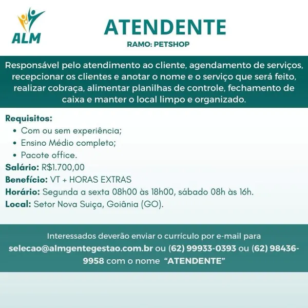 A ATENDENTE

RAMO: PETSHOP

Responsavel pelo atendimento ao cliente, agendamento de servicos,
recepcionar os clientes e anotar o nome € o servico que sera feito,

realizar cobrag¢a, alimentar planilhas de controle, fechamento de
caixa e manter o local limpo e organizado.

 

Requisitos:
e Com ou sem experiéncia;
¢ Ensino Médio completo;
* Pacote office.
Salario: R$1.700,00
io: VT + HORAS EXTRAS
Horario: Segunda a sexta 08h00 as 18h00, sdbado 08h as 16h.
Local: Setor Nova Suica, Goidnia (GO).

 

Interessados deverao enviar o curriculo por e-mail para

selecao@almgentegestao.com.br ou (62) 99933-0393 ou (62) 98436-
9958 com onome “ATENDENTE” ATENDENTE

RAMO: PETSHOP

ALM

Responsavel pelo atendimento ao cliente, agendamento de servic¢os,
recepcionar os clientes e anotar o nome eo servico que sera feito,

realizar cobraga, alimentar planilhas de controle, fechamento de
caixa e manter o local limpo e organizado.

 

Requisitos:
e¢ Com ou sem experiéncia;
e Ensino Médio completo;
¢ Paco...