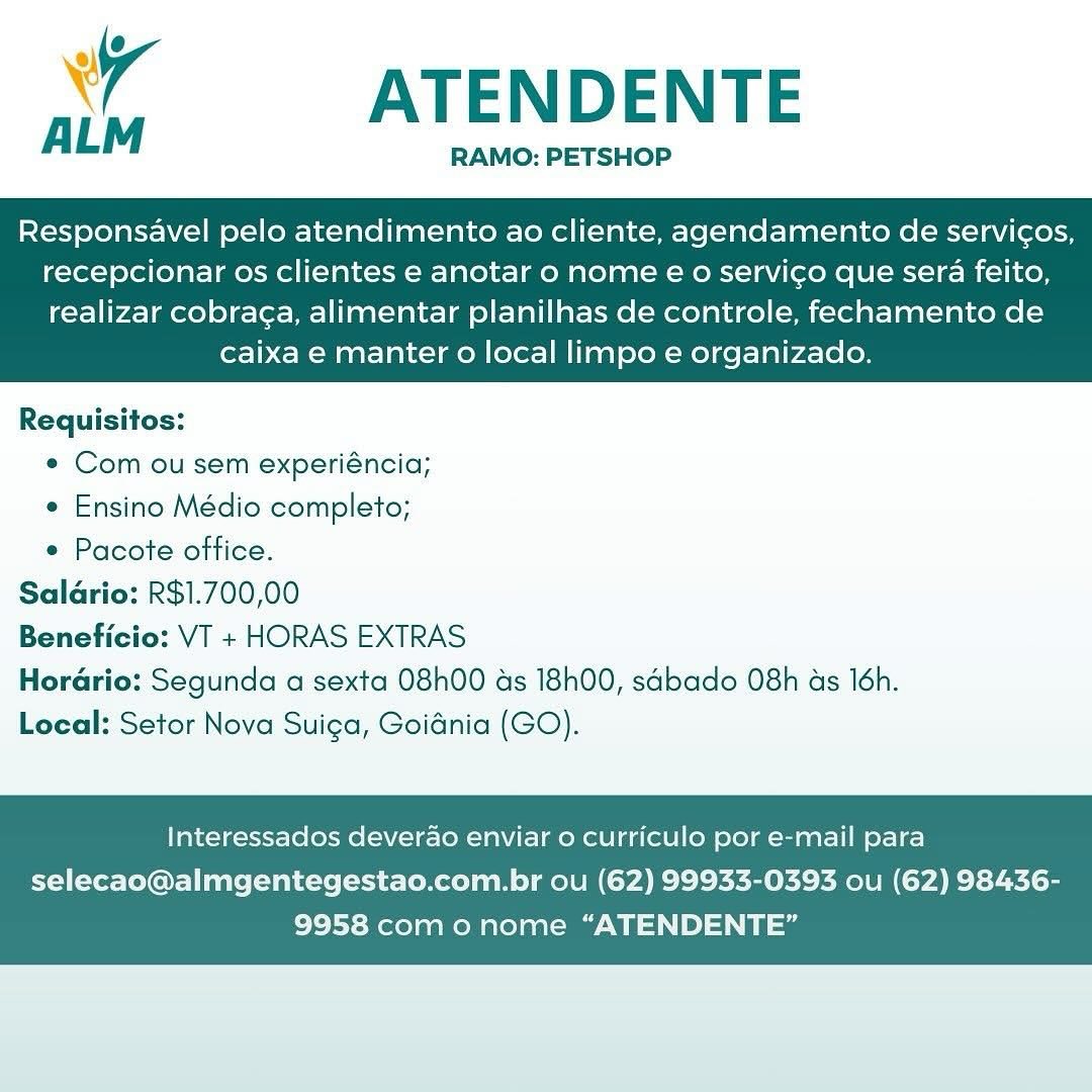 A ATENDENTE

RAMO: PETSHOP

Responsavel pelo atendimento ao cliente, agendamento de servicos,
recepcionar os clientes e anotar o nome € o servico que sera feito,

realizar cobrag¢a, alimentar planilhas de controle, fechamento de
caixa e manter o local limpo e organizado.

 

Requisitos:
e Com ou sem experiéncia;
¢ Ensino Médio completo;
* Pacote office.
Salario: R$1.700,00
io: VT + HORAS EXTRAS
Horario: Segunda a sexta 08h00 as 18h00, sdbado 08h as 16h.
Local: Setor Nova Suica, Goidnia (GO).

 

Interessados deverao enviar o curriculo por e-mail para

selecao@almgentegestao.com.br ou (62) 99933-0393 ou (62) 98436-
9958 com onome “ATENDENTE” ATENDENTE

RAMO: PETSHOP

ALM

Responsavel pelo atendimento ao cliente, agendamento de servic¢os,
recepcionar os clientes e anotar o nome eo servico que sera feito,

realizar cobraga, alimentar planilhas de controle, fechamento de
caixa e manter o local limpo e organizado.

 

Requisitos:
e¢ Com ou sem experiéncia;
e Ensino Médio completo;
¢ Pacote office.
Saldrio: R$1.700,00
o: VT + HORAS EXTRAS
Horario: Segunda a sexta 08h00 ds 18h00, sabado O8h as 16h.
Local: Setor Nova Suiga, Goidnia (GO).

 

Interessados deverao enviar o curriculo por e-mail para

selecao@almgentegestao.com.br ou (62) 99933-0393 ou (62) 98436-
9958 comonome “ATENDENTE” wy ATENDENTE

RAMO: PETSHOP

Responsavel pelo atendimento ao cliente, agendamento de servicos,
recepcionar os clientes e anotar o nome eo servico que sera feito,

realizar cobrac¢a, alimentar planilhas de controle, fechamento de
caixa e manter 0 local limpo e organizado.

 

Requisitos:
e¢ Com ou sem experiéncia;
¢ Ensino Médio completo;
* Pacote office.
Salario: R$1.700,00
io: VT + HORAS EXTRAS
Horario: Segunda a sexta 08h00 ds 18h00, sdbado 08h as 16h.
Local: Setor Nova Suiga, Goidnia (GO).

 

Interessados deverao enviar o curriculo por e-mail para

selecao@almgentegestao.com.br ou (62) 99933-0393 ou (62) 98436-
9958 com o nome “ATENDENTE” ATENDENTE

RAMO: PETSHOP

ALM

Responsavel pelo atendimento ao cliente, agendamento de servicos,
recepcionar os clientes e anotar o nome e€ o servico que sera feito,

realizar cobraga, alimentar planilhas de controle, fechamento de
caixa e manter o local limpo e organizado.

 

Requisitos:
¢ Com ou sem experiéncia;
¢ Ensino Médio completo;
e Pacote office.
Salario: R$1.700,00
io: VT + HORAS EXTRAS
Hordrio: Segunda a sexta 08h00 ds 18h00, sdbado 08h as 16h.
Local: Setor Nova Suiga, Goiania (GO).

 

Interessados deverao enviar o curriculo por e-mail para

selecao@almgentegestao.com.br ou (62) 99933-0393 ou (62) 98436-
9958 com onome “ATENDENTE” A ATENDENTE

RAMO: PETSHOP

Responsavel pelo atendimento ao cliente, agendamento de servicos,
recepcionar os clientes e anotar o nome e o servico que sera feito,

realizar cobraga, alimentar planilhas de controle, fechamento de
caixa e manter 0 local limpo e organizado.

 

Requisitos:
¢ Com ou sem experiéncia;
¢ Ensino Médio completo;
* Pacote office.
Salario: R$1.700,00
io: VT + HORAS EXTRAS
Hordario: Segunda a sexta 08h00 ads 18h00, sdbado O8h as 16h.
Local: Setor Nova Suiga, Goidnia (GO).

 

Interessados deverao enviar 0 curriculo por e-mail para

selecao@almgentegestao.com.br ou (62) 99933-0393 ou (62) 98436-
9958 com o nome “ATENDENTE” ATENDENTE

RAMO: PETSHOP

ALM

Responsavel pelo atendimento ao cliente, agendamento de servicos,
recepcionar os clientes e anotar o nome e€ o servico que sera feito,

realizar cobra¢a, alimentar planilhas de controle, fechamento de
caixa e manter o local limpo e organizado.

 

Requisitos:
¢ Com ou sem experiéncia;
¢ Ensino Médio completo;
¢ Pacote office.
Saldrio: R$1.700,00
jo: VT + HORAS EXTRAS
Horario: Segunda a sexta 08h00 ds 18h00, sabado O8h as 16h.
Local: Setor Nova Suiga, Goidnia (GO).

 

Interessados deverao enviar o curriculo por e-mail para

selecao@almgentegestao.com.br ou (62) 99933-0393 ou (62) 98436-
9958 com o nome “ATENDENTE” wr ATENDENTE

RAMO: PETSHOP

Responsavel pelo atendimento ao cliente, agendamento de servicos,
recepcionar os clientes e anotar o nome eo servico que sera feito,

realizar cobraca, alimentar planilhas de controle, fechamento de
caixa e manter o local limpo e organizado.

 

Requisitos:
¢ Com ou sem experiéncia;
¢ Ensino Médio completo;
* Pacote office.
Salario: R$1.700,00
Beneficio: VT + HORAS EXTRAS
Horario: Segunda a sexta 08h00 ds 18h00, sGbado O8h ds 16h.
Local: Setor Nova Suiga, Goidnia (GO).

 

Interessados deverao enviar 0 curriculo por e-mail para

selecao@almgentegestao.com.br ou (62) 99933-0393 ou (62) 98436-
9958 como nome “ATENDENTE” ATENDENTE

RAMO: PETSHOP

ALM

Responsavel pelo atendimento ao cliente, agendamento de servicos,
recepcionar os clientes e anotar o nome e o servico que sera feito,

realizar cobrag¢a, alimentar planilhas de controle, fechamento de
caixa e manter o local limpo e organizado.

 

Requisitos:
¢ Com ou sem experiéncia;
e Ensino Médio completo;
¢ Pacote office.
Saldrio: R$1.700,00
io: VT + HORAS EXTRAS
Horario: Segunda a sexta 08h00 as 18h00, sdbado 08h as 16h.
Local: Setor Nova Suiga, Goidnia (GO).

 

Interessados deverao enviar o curriculo por e-mail para

selecao@almgentegestao.com.br ou (62) 99933-0393 ou (62) 98436-
9958 como nome “ATENDENTE” Wy ATENDENTE

RAMO: PETSHOP

Responsavel pelo atendimento ao cliente, agendamento de servicos,
recepcionar os clientes e anotar o nome e€ o servico que sera feito,

realizar cobraca, alimentar planilhas de controle, fechamento de
caixa e manter o local limpo e organizado.

 

Requisitos:
¢ Com ou sem experiéncia;
¢ Ensino Médio completo;
* Pacote office.
Saldrio: R$1.700,00
Beneficio: VT + HORAS EXTRAS
Horario: Segunda a sexta O8h00 ds 18h00, sGbado 08h as 16h.
Local: Setor Nova Suiga, Goidnia (GO).

Interessados deverao enviar o curriculo por e-mail para

selecao@almgentegestao.com.br ou (62) 99933-0393 ou (62) 98436-
9958 como nome “ATENDENTE” um ATENDENTE

Responsavel pelo atendimento ao cliente, agendamento de servicos,
recepcionar os clientes e anotar o nome e o servico que sera feito,

realizar cobra¢a, alimentar planilhas de controle, fechamento de
caixa e manter o local limpo e organizado.

 

Requisitos:
¢ Com ou sem experiéncia;
¢ Ensino Médio completo;
* Pacote office.
Saldrio: R$1.700,00
o: VT + HORAS EXTRAS
Horario: Segunda a sexta 08h00 as 18h00, sadbado 08h as 16h.
Local: Setor Nova Suiga, Goiania (GO).

 

Interessados deverao enviar o curriculo por e-mail para

selecao@almgentegestao.com.br ou (62) 99933-0393 ou (62) 98436-
9958 como nome “ATENDENTE”