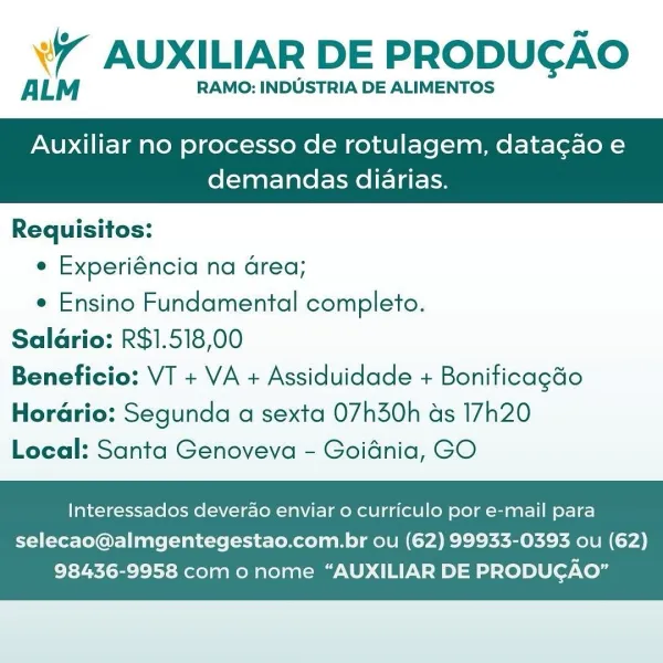 Wr AUXILIAR DE PRODUCAO

ALM RAMO: INDUSTRIA DE ALIMENTOS

Auxiliar no processo de rotulagem, datacao e

demandas diarias.

 

Requisitos:

e Experiéncia na Grea;

e Ensino Fundamental completo.
Salario: R$1.518,00
Beneficio: VT + VA + Assiduidade + Boniticagdo
Horario: Segunda a sexta 07h30h as 17h20
Local: Santa Genoveva - Goidnia, GO

Interessados deverao enviar o curriculo por e-mail para

selecao@almgentegestao.com.br ou (62) 99933-0393 ou (62)
98436-9958 com o nome “AUXILIAR DE PRODUGAO” W AUXILIAR DE PRODUGAO

ALM RAMO: INDUSTRIA DE ALIMENTOS

Auxiliar no processo de rotulagem, datagao e

demandas diarias.

 

Requisitos:
e Experiéncia na Grea;
e Ensino Fundamental completo.
Saldrio: R$1.518,00
Beneficio: VT + VA + Assiduidade + Bonificagdo

Horario: Segunda a sexta 07h30h as 17h20
Local: Santa Genoveva - Goidnia, GO

Interessados deverao enviar o curriculo por e-mail para

selecao@almgentegestao.com.br ou (62) 99933-0393 ou (62)
98436-9958 com o nome “AUXILIAR DE PRODUGAO” W...