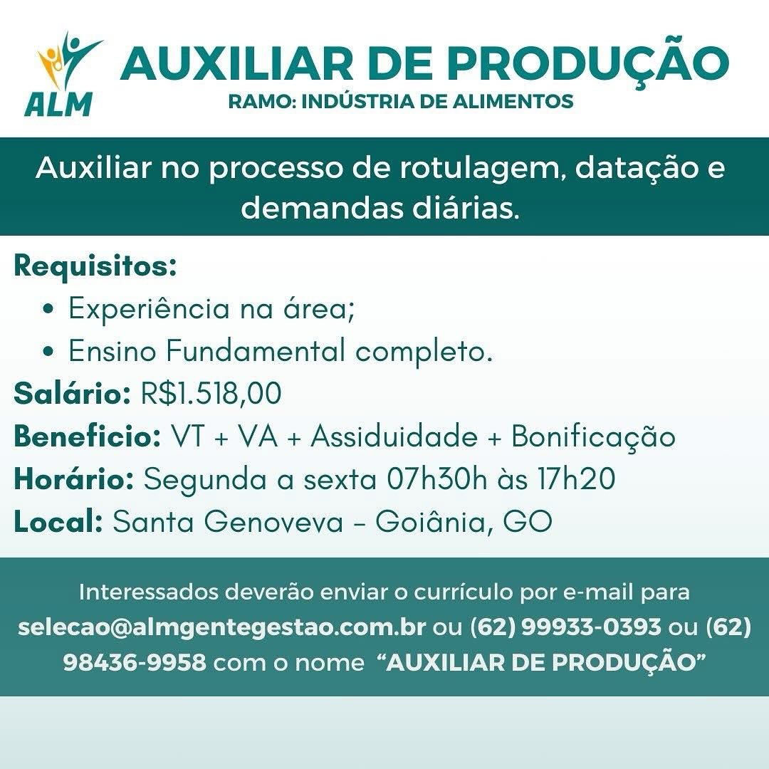 Wr AUXILIAR DE PRODUCAO

ALM RAMO: INDUSTRIA DE ALIMENTOS

Auxiliar no processo de rotulagem, datacao e

demandas diarias.

 

Requisitos:

e Experiéncia na Grea;

e Ensino Fundamental completo.
Salario: R$1.518,00
Beneficio: VT + VA + Assiduidade + Boniticagdo
Horario: Segunda a sexta 07h30h as 17h20
Local: Santa Genoveva - Goidnia, GO

Interessados deverao enviar o curriculo por e-mail para

selecao@almgentegestao.com.br ou (62) 99933-0393 ou (62)
98436-9958 com o nome “AUXILIAR DE PRODUGAO” W AUXILIAR DE PRODUGAO

ALM RAMO: INDUSTRIA DE ALIMENTOS

Auxiliar no processo de rotulagem, datagao e

demandas diarias.

 

Requisitos:
e Experiéncia na Grea;
e Ensino Fundamental completo.
Saldrio: R$1.518,00
Beneficio: VT + VA + Assiduidade + Bonificagdo

Horario: Segunda a sexta 07h30h as 17h20
Local: Santa Genoveva - Goidnia, GO

Interessados deverao enviar o curriculo por e-mail para

selecao@almgentegestao.com.br ou (62) 99933-0393 ou (62)
98436-9958 com o nome “AUXILIAR DE PRODUGAO” Wi AUXILIAR DE PRODUGAO

ALM RAMO: INDUSTRIA DE ALIMENTOS

Auxiliar no processo de rotulagem, datacao e

demandas diarias.

 

Requisitos:

e Experiéncia na Grea;

e Ensino Fundamental completo.
Salario: R$1.518,00
Beneficio: VT + VA + Assiduidade + Boniticagado
Horario: Segunda a sexta 07h30h as 17h20
Local: Santa Genoveva - Goidnia, GO

Interessados deverao enviar 0 curriculo por e-mail para

selecao@almgentegestao.com.br ou (62) 99933-0393 ou (62)
98436-9958 com o nome “AUXILIAR DE PRODUGAO” “ AUXILIAR DE PRODUCAO

ALM RAMO: INDUSTRIA DE ALIMENTOS

Auxiliar no processo de rotulagem, data¢ao e
demandas diarias.

Requisitos:
e Experiéncia na Grea;
e Ensino Fundamental completo.
Salario: R$1.518,00
Beneficio: VT + VA + Assiduidade + Boniticagdo

Horario: Segunda a sexta 07h30h as 17h20
Local: Santa Genoveva - Goidnia, GO

Interessados deverao enviar o curriculo por e-mail para

selecao@almgentegestao.com.br ou (62) 99933-0393 ou (62)
98436-9958 com o nome “AUXILIAR DE PRODUCGAO” w7 AUXILIAR DE PRODUGAO

ALM RAMO: INDUSTRIA DE ALIMENTOS

Auxiliar no processo de rotulagem, data¢ao e

demandas diarias.

 

Requisitos:

e Experiéncia na Grea;

e Ensino Fundamental completo.
Salario: R$1.518,00
Beneficio: VT + VA + Assiduidade + Bonificagdo
Horario: Segunda a sexta 07h30h as 17h20
Local: Santa Genoveva - Goidnia, GO

Interessados deverao enviar 0 curriculo por e-mail para

selecao@almgentegestao.com.br ou (62) 99933-0393 ou (62)
98436-9958 com o nome “AUXILIAR DE PRODUCGAO” «7 AUXILIAR DE PRODUGAO

ALM RAMO: INDUSTRIA DE ALIMENTOS

Auxiliar no processo de rotulagem, data¢ao e
demandas diarias.

Requisitos:

e Experiéncia na Grea;

e Ensino Fundamental completo.
Salario: R$1.518,00
Beneficio: VT + VA + Assiduidade + Boniticagdo
Horario: Segunda a sexta 07h30h as 17h20
Local: Santa Genoveva - Goidnia, GO

Interessados deverado enviar o curriculo por e-mail para

selecao@almgentegestao.com.br ou (62) 99933-0393 ou (62)
98436-9958 com o nome “AUXILIAR DE PRODUGAO” Wi AUXILIAR DE PRODUCGAO

ALM RAMO: INDUSTRIA DE ALIMENTOS

Auxiliar no processo de rotulagem, data¢ao e

demandas diarias.

 

Requisitos:

e Experiéncia na Grea;

e Ensino Fundamental completo.
Salario: R$1.518,00
Beneficio: VT + VA + Assiduidade + Boniticagao
Horario: Segunda a sexta 07h30h as 17h20
Local: Santa Genoveva - Goidnia, GO

Interessados deverao enviar 0 curriculo por e-mail para

selecao@almgentegestao.com.br ou (62) 99933-0393 ou (62)
98436-9958 com o nome “AUXILIAR DE PRODUCAO” 7 AUXILIAR DE PRODUCAO

ALM RAMO: INDUSTRIA DE ALIMENTOS

Auxiliar no processo de rotulagem, data¢ao e
demandas diarias.

Requisitos:
e Experiéncia na area;
¢ Ensino Fundamental completo.
Salario: R$1.518,00
Beneficio: VT + VA + Assiduidade + Boniticagéo

Horario: Segunda a sexta 07h30h as 17h20
Local: Santa Genoveva - Goidnia, GO

Interessados deverdo enviar o curriculo por e-mail para

selecao@almgentegestao.com.br ou (62) 99933-0393 ou (62)
98436-9958 com o nome “AUXILIAR DE PRODUGAO” ¥7 AUXILIAR DE PRODUGAO

ALM RAMO: INDUSTRIA DE ALIMENTOS

Auxiliar no processo de rotulagem, datacao e

 

demandas diarias.

Requisitos:

e Experiéncia na Grea;

¢ Ensino Fundamental completo.
Salario: R$1.518,00
Beneficio: VT + VA + Assiduidade + Boniticagéo
Horario: Segunda a sexta 07h30h as 17h20
Local: Santa Genoveva - Goidnia, GO

Interessados deverao enviar o curriculo por e-mail para

selecao@almgentegestao.com.br ou (62) 99933-0393 ou (62)
98436-9958 com o nome “AUXILIAR DE PRODUCAO” ¥Y AUXILIAR DE PRODUCGAO

ALM RAMO: INDUSTRIA DE ALIMENTOS

Auxiliar no processo de rotulagem, data¢ao e
demandas diarias.

Requisitos:
e Experiéncia na area;
¢ Ensino Fundamental completo.
Saldrio: R$1.518,00
Beneficio: VT + VA + Assiduidade + Boniticagdo

Hordrio: Segunda a sexta 07h30h as 17h20
Local: Santa Genoveva - Goidnia, GO

Interessados deverao enviar o curriculo por e-mail para

selecao@almgentegestao.com.br ou (62) 99933-0393 ou (62)
98436-9958 com o nome “AUXILIAR DE PRODUGAO”