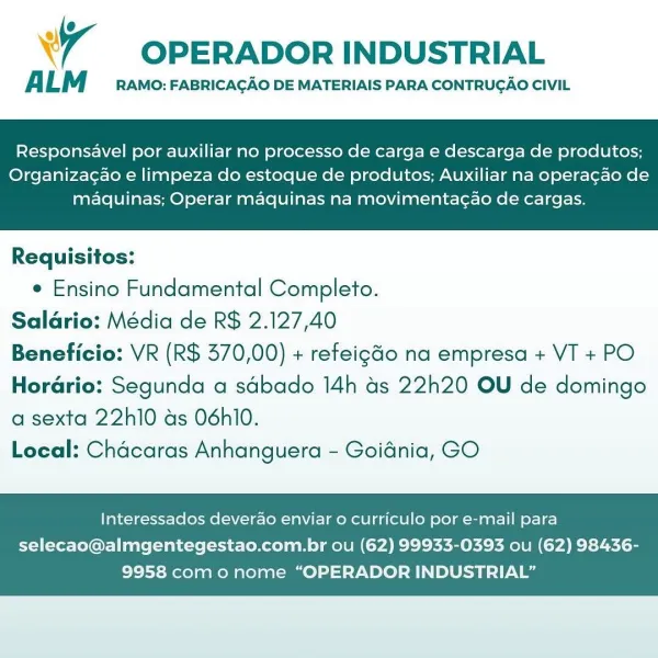 wy OPERADOR INDUSTRIAL

ALM RAMO: FABRICACAO DE MATERIAIS PARA CONTRUGAO CIVIL

Responsavel por auxiliar no processo de carga e descarga de produtos;

Organizagao e limpeza do estoque de produtos; Auxiliar na operacao de
maquinas; Operar maquinas na movimentagao de cargas.

 

Requisitos:
e Ensino Fundamental Completo.
Salario: Média de R$ 2.127,40
Beneficio: VR (R$ 370,00) + refeigGo na empresa + VT + PO
Horario: Segunda a sdbado 14h as 22h20 OU de domingo

a sexta 22h10 as 06hl0.
Local: Chacaras Anhanguera - Goidnia, GO

Interessados deverao enviar o curriculo por e-mail para

selecao@almgentegestao.com.br ou (62) 99933-0393 ou (62) 98436-
9958 como nome “OPERADOR INDUSTRIAL” OPERADOR INDUSTRIAL

ALM RAMO: FABRICACAO DE MATERIAIS PARA CONTRUGAO CIVIL

Responsavel por auxiliar no processo de carga e descarga de produtos;

Organizagao e limpeza do estoque de produtos; Auxiliar na operagao de
maquinas; Operar maquinas na movimentagao de cargas.

 

Requisitos:
e Ensino Fundamental Co...