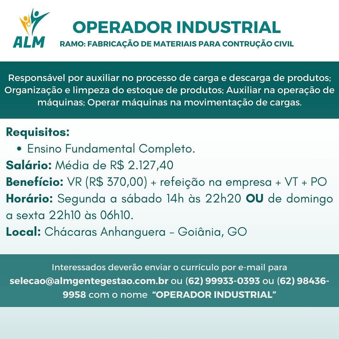 wy OPERADOR INDUSTRIAL

ALM RAMO: FABRICACAO DE MATERIAIS PARA CONTRUGAO CIVIL

Responsavel por auxiliar no processo de carga e descarga de produtos;

Organizagao e limpeza do estoque de produtos; Auxiliar na operacao de
maquinas; Operar maquinas na movimentagao de cargas.

 

Requisitos:
e Ensino Fundamental Completo.
Salario: Média de R$ 2.127,40
Beneficio: VR (R$ 370,00) + refeigGo na empresa + VT + PO
Horario: Segunda a sdbado 14h as 22h20 OU de domingo

a sexta 22h10 as 06hl0.
Local: Chacaras Anhanguera - Goidnia, GO

Interessados deverao enviar o curriculo por e-mail para

selecao@almgentegestao.com.br ou (62) 99933-0393 ou (62) 98436-
9958 como nome “OPERADOR INDUSTRIAL” OPERADOR INDUSTRIAL

ALM RAMO: FABRICACAO DE MATERIAIS PARA CONTRUGAO CIVIL

Responsavel por auxiliar no processo de carga e descarga de produtos;

Organizagao e limpeza do estoque de produtos; Auxiliar na operagao de
maquinas; Operar maquinas na movimentagao de cargas.

 

Requisitos:
e Ensino Fundamental Completo.
Salario: Média de R$ 2.127,40
Beneficio: VR (R$ 370,00) + refeigdo na empresa + VT + PO
Horario: Segunda a sdbado 14h as 22h20 OU de domingo

a sexta 22h10 as 06hl0.
Local: Chacaras Anhanguera - Goidnia, GO

Interessados deverao enviar o curriculo por e-mail para

selecao@almgentegestao.com.br ou (62) 99933-0393 ou (62) 98436-
9958 com o nome “OPERADOR INDUSTRIAL” wr OPERADOR INDUSTRIAL

ALM RAMO: FABRICACAO DE MATERIAIS PARA CONTRUGAO CIVIL

Responsavel por auxiliar no processo de carga e descarga de produtos;

Organiza¢ao e limpeza do estoque de produtos; Auxiliar na operacao de
maquinas; Operar maquinas na movimentag¢ao de cargas.

 

Requisitos:
e Ensino Fundamental Completo.
Salario: Média de R$ 2.127,40
Beneficio: VR (R$ 370,00) + refeig&o na empresa + VT + PO
Hordrio: Segunda a sdbado 14h ds 22h20 OU de domingo

a sexta 22h10 as 06hl0.
Local: Chacaras Anhanguera - Goidnia, GO

Interessados deverao enviar o curriculo por e-mail para

selecao@almgentegestao.com.br ou (62) 99933-0393 ou (62) 98436-
9958 com o nome “OPERADOR INDUSTRIAL” OPERADOR INDUSTRIAL

ALM RAMO: FABRICACAO DE MATERIAIS PARA CONTRUGAO CIVIL

Responsavel por auxiliar no processo de carga e descarga de produtos;

Organizagao e limpeza do estoque de produtos; Auxiliar na operagao de
maquinas; Operar maquinas na movimentagao de cargas.

 

Requisitos:

e Ensino Fundamental Completo.
Salario: Média de R$ 2.127,40
Beneficio: VR (R$ 370,00) + refeigdo na empresa + VT + PO
Horario: Segunda a sdbado 14h as 22h20 OU de domingo
a sexta 22h10 as 06hl0.

Local: Chacaras Anhanguera - Goidnia, GO

Interessados deverao enviar o curriculo por e-mail para

selecao@almgentegestao.com.br ou (62) 99933-0393 ou (62) 98436-
9958 com o nome “OPERADOR INDUSTRIAL” wy OPERADOR INDUSTRIAL

ALM RAMO: FABRICACAO DE MATERIAIS PARA CONTRUGAO CIVIL

Responsavel por auxiliar no processo de carga e descarga de produtos;

Organizacao e limpeza do estoque de produtos; Auxiliar na operacao de
maquinas; Operar maquinas na movimentac¢ao de cargas.

 

Requisitos:
¢ Ensino Fundamental Completo.
Salario: Média de R$ 2.127,40
Beneficio: VR (R$ 370,00) + refeigGo na empresa + VT + PO
Horario: Segunda a sdbado 14h as 22h20 OU de domingo

a sexta 22h10 as 06hl0.
Local: Chacaras Anhanguera - Goidnia, GO

Interessados deverao enviar o curriculo por e-mail para

selecao@almgentegestao.com.br ou (62) 99933-0393 ou (62) 98436-
9958 com o nome “OPERADOR INDUSTRIAL” OPERADOR INDUSTRIAL

ALM RAMO: FABRICACAO DE MATERIAIS PARA CONTRUGAO CIVIL

Responsavel por auxiliar no processo de carga e descarga de produtos;

Organizagao e limpeza do estoque de produtos; Auxiliar na operagao de
maquinas; Operar maquinas na movimentagao de cargas.

 

Requisitos:
e Ensino Fundamental Completo.
Salario: Média de R$ 2.127,40
Beneficio: VR (R$ 370,00) + refeig&o na empresa + VT + PO
Horario: Segunda a sdbado 14h as 22h20 OU de domingo

a sexta 22h10 as 06hl0.
Local: Chacaras Anhanguera - Goidnia, GO

Interessados deverao enviar o curriculo por e-mail para

selecao@almgentegestao.com.br ou (62) 99933-0393 ou (62) 98436-
9958 com o nome “OPERADOR INDUSTRIAL” Va OPERADOR INDUSTRIAL

A LM RAMO: FABRICAGAO DE MATERIAIS PARA CONTRUCAO CIVIL

Responsavel por auxiliar no processo de carga e descarga de produtos;

Organizac¢ao e limpeza do estoque de produtos; Auxiliar na operacao de
maquinas; Operar maquinas na movimentac¢ao de cargas.

 

Requisitos:
¢ Ensino Fundamental Completo.
Salario: Média de R$ 2.127,40
Beneficio: VR (R$ 370,00) + refeigGo na empresa + VT + PO
Horario: Segunda a sdbado 14h as 22h20 OU de domingo

a sexta 22h10 ds 06hl0.
Local: Chacaras Anhanguera - Goidnia, GO

Interessados deverao enviar o curriculo por e-mail para

selecao@almgentegestao.com.br ou (62) 99933-0393 ou (62) 98436-
9958 como nome “OPERADOR INDUSTRIAL” OPERADOR INDUSTRIAL

ALM RAMO: FABRICACAO DE MATERIAIS PARA CONTRUGAO CIVIL

Responsavel por auxiliar no processo de carga e descarga de produtos;

Organizacao e limpeza do estoque de produtos; Auxiliar na operagao de
maquinas; Operar maquinas na movimentagao de cargas.

 

Requisitos:

e Ensino Fundamental Completo.
Salario: Média de R$ 2.127,40
Beneficio: VR (R$ 370,00) + refeig&o na empresa + VT + PO
Horario: Segunda a sdbado 14h as 22h20 OU de domingo
a sexta 22h10 as 06hl0.

Local: Chacaras Anhanguera - Goidnia, GO

Interessados deverao enviar o curriculo por e-mail para

selecao@almgentegestao.com.br ou (62) 99933-0393 ou (62) 98436-
9958 com o nome “OPERADOR INDUSTRIAL” Ww OPERADOR INDUSTRIAL

A LM RAMO: FABRICAGAO DE MATERIAIS PARA CONTRUCAO CIVIL

Responsavel por auxiliar no processo de carga e descarga de produtos;

Organizacao e limpeza do estoque de produtos; Auxiliar na operagao de
maquinas; Operar maquinas na movimentacao de cargas.

 

Requisitos:
* Ensino Fundamental Completo.
Salario: Média de R$ 2.127,40
Beneficio: VR (R$ 570,00) + reteigGo na empresa + VT + PO
Horario: Segunda a sdbado 14h 4s 22h20 OU de domingo

a sexta 22h10 ds O6hl0.
Local: Chacaras Anhanguera - Goidnia, GO

Interessados deverao enviar o curriculo por e-mail para

selecao@almgentegestao.com.br ou (62) 99953-0393 ou (62) 98436-
9958 como nome “OPERADOR INDUSTRIAL” 7 OPERADOR INDUSTRIAL

ALM RAMO: FABRICACAO DE MATERIAIS PARA CONTRUGAO CIVIL

Responsavel por auxiliar no processo de carga e descarga de produtos;

Organizacao e limpeza do estoque de produtos; Auxiliar na operagao de
maqdquinas; Operar maquinas na movimentagao de cargas.

 

Requisitos:

¢ Ensino Fundamental Completo.
Salario: Média de R$ 2.127,40
Beneficio: VR (R$ 370,00) + refeig&o na empresa + VT + PO
Horario: Segunda a sdbado 14h as 22h20 OU de domingo
a sexta 22h10 as 06hl0.

Local: Chacaras Anhanguera - Goidnia, GO

Interessados deverao enviar o curriculo por e-mail para

selecao@almgentegestao.com.br ou (62) 99933-0393 ou (62) 98436-
9958 como nome “OPERADOR INDUSTRIAL”