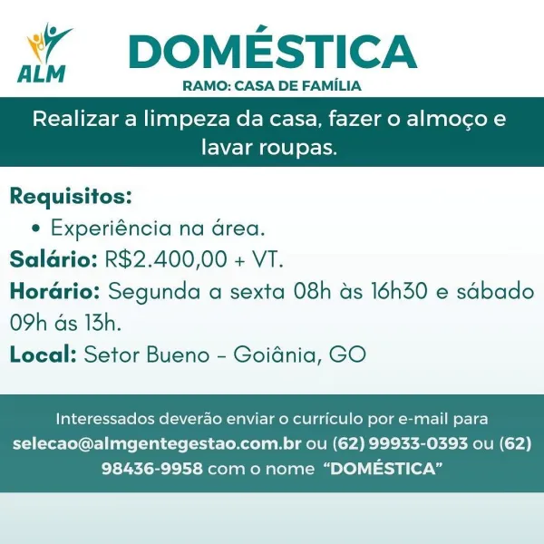 ‘’ DOMESTICA

RAMO: CASA DE FAMILIA

Realizar a limpeza da casa, fazer o almoco e

 

lavar roupas.

Requisitos:
e Experiéncia na Grea.
Salario: R$2.400,00 + VT.
Horario: Segunda a sexta 08h as 16h30 e sdbado

O9h ds 13h.
Local: Setor Bueno - Goidnia, GO

Interessados deverao enviar o curriculo por e-mail para

selecao@almgentegestao.com.br ou (62) 99933-0393 ou (62)
98436-9958 com o nome “DOMESTICA” ‘*¥ DOMESTICA

‘
ALM RAMO: CASA DE FAMILIA

Realizar a limpeza da casa, fazer o almocgo e

 

lavar roupas.

Requisitos:
e Experiéncia na area.
Salario: R$2.400,00 + VT.
Horario: Segunda a sexta 08h as 16h30 e sabado

O9h ds 13h.
Local: Setor Bueno - Goidnia, GO

Interessados deverdo enviar o curriculo por e-mail para

selecao@almgentegestao.com.br ou (62) 99933-0393 ou (62)
98436-9958 com o nome “DOMESTICA” ‘” DOMESTICA

RAMO: CASA DE FAMILIA

Realizar a limpeza da casa, fazer o almocoe

 

lavar roupas.

Requisitos:
e Experiéncia na Grea.
Salario: R$2.400,00 + VT.
Horario: Segunda a s...