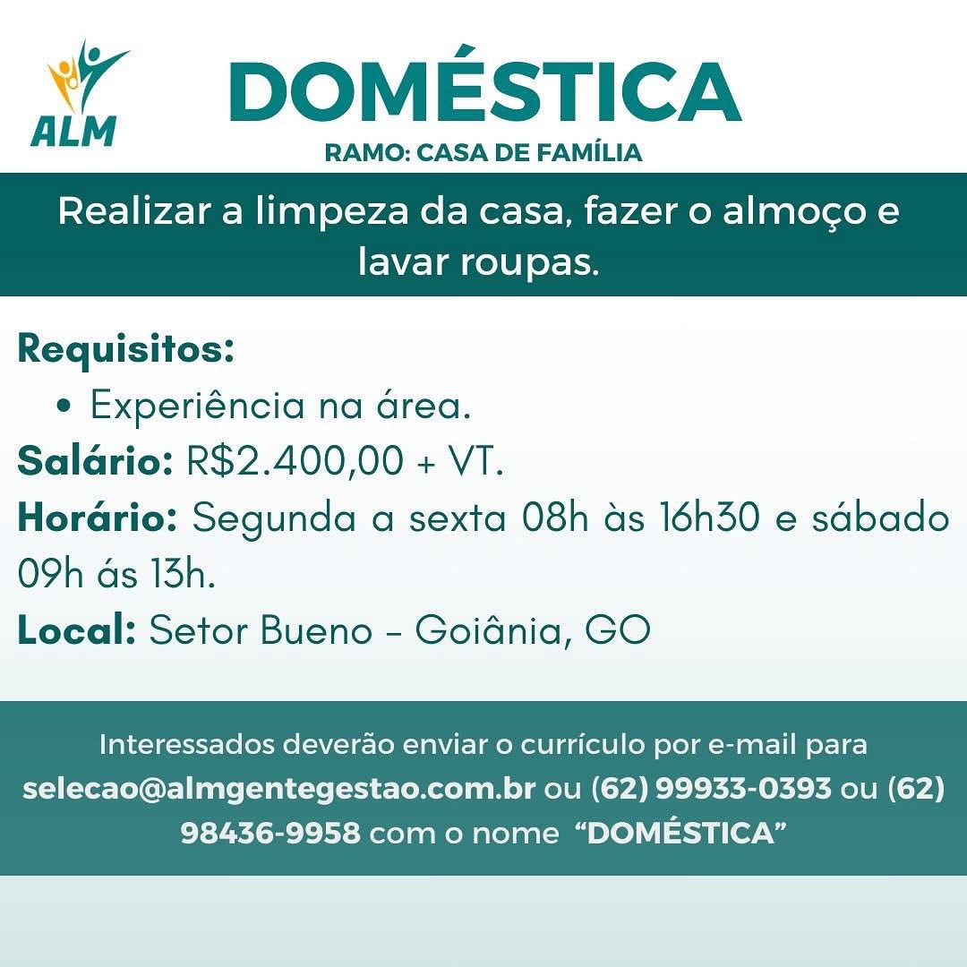 ‘’ DOMESTICA

RAMO: CASA DE FAMILIA

Realizar a limpeza da casa, fazer o almoco e

 

lavar roupas.

Requisitos:
e Experiéncia na Grea.
Salario: R$2.400,00 + VT.
Horario: Segunda a sexta 08h as 16h30 e sdbado

O9h ds 13h.
Local: Setor Bueno - Goidnia, GO

Interessados deverao enviar o curriculo por e-mail para

selecao@almgentegestao.com.br ou (62) 99933-0393 ou (62)
98436-9958 com o nome “DOMESTICA” ‘*¥ DOMESTICA

‘
ALM RAMO: CASA DE FAMILIA

Realizar a limpeza da casa, fazer o almocgo e

 

lavar roupas.

Requisitos:
e Experiéncia na area.
Salario: R$2.400,00 + VT.
Horario: Segunda a sexta 08h as 16h30 e sabado

O9h ds 13h.
Local: Setor Bueno - Goidnia, GO

Interessados deverdo enviar o curriculo por e-mail para

selecao@almgentegestao.com.br ou (62) 99933-0393 ou (62)
98436-9958 com o nome “DOMESTICA” ‘” DOMESTICA

RAMO: CASA DE FAMILIA

Realizar a limpeza da casa, fazer o almocoe

 

lavar roupas.

Requisitos:
e Experiéncia na Grea.
Salario: R$2.400,00 + VT.
Horario: Segunda a sexta 08h as 16h30 e sdbado

O9h ds 13h.
Local: Setor Bueno - Goidnia, GO

Interessados deverao enviar 0 curriculo por e-mail para

selecao@almgentegestao.com.br ou (62) 99933-0393 ou (62)
98436-9958 com o nome “DOMESTICA” DOMESTICA

RAMO: CASA DE FAMILIA

ALM

Realizar a limpeza da casa, fazer o almocgo e

 

lavar roupas.

Requisitos:
e Experiéncia na area.
Salario: R$2.400,00 + VT.
Horario: Segunda a sexta 08h as 16h30 e sabado

O9h ds 13h.
Local: Setor Bueno - Goidnia, GO

Interessados deverao enviar o curriculo por e-mail para

selecao@almgentegestao.com.br ou (62) 99933-0393 ou (62)
98436-9958 com o nome “DOMESTICA” ‘’ DOMESTICA

RAMO: CASA DE FAMILIA

Realizar a limpeza da casa, fazer o almoco e

 

lavar roupas.

Requisitos:
e Experiéncia na Grea.
Salario: R$2.400,00 + VT.
Horario: Segunda a sexta 08h as 16h30 e sdbado

O9h ds 13h.
Local: Setor Bueno - Goidnia, GO

Interessados deverao enviar 0 curriculo por e-mail para

selecao@almgentegestao.com.br ou (62) 99933-0393 ou (62)
98436-9958 com o nome “DOMESTICA” DOMESTICA

RAMO: CASA DE FAMILIA

ALM

Realizar a limpeza da casa, fazer o almocgo e

 

lavar roupas.

Requisitos:
e Experiéncia na area.
Salario: R$2.400,00 + VT.
Horario: Segunda a sexta 08h as 16h30 e sdbado

O9h ds 13h.
Local: Setor Bueno - Goidnia, GO

Interessados deverao enviar 0 curriculo por e-mail para

selecao@almgentegestao.com.br ou (62) 99933-0393 ou (62)
98436-9958 com 0 nome “DOMESTICA” % DOMESTICA

RAMO: CASA DE FAMILIA

Realizar a limpeza da casa, fazer o almocoe

 

lavar roupas.

Requisitos:
e Experiéncia na area.
Salario: R$2.400,00 + VT.
Horario: Segunda a sexta 08h as 16h30 e sdbado

O9h ds 13h.
Local: Setor Bueno - Goidnia, GO

Interessados deverao enviar 0 curriculo por e-mail para

selecao@almgentegestao.com.br ou (62) 99933-0393 ou (62)
98436-9958 com o nome “DOMESTICA” 7 DOMESTICA

ALM RAMO: CASA DE FAMILIA

Realizar a limpeza da casa, fazer o almocgo e

 

FEW /-] a gel 0] oy= op

Requisitos:
e Experiéncia na drea.
Salario: R$2.400,00 + VT.
Horario: Segunda a sexta 08h as 16h30 e sdbado

O9h ds 13h.
Local: Setor Bueno - Goidnia, GO

Interessados deverdo enviar o curriculo por e-mail para

selecao@almgentegestao.com.br ou (62) 99933-0393 ou (62)
98436-9958 com o nome “DOMESTICA” W DOMESTICA

ALM RAMO: CASA DE FAMILIA

Realizar a limpeza da casa, fazer o almocoe

lavar roupas.

 

Requisitos:
e Experiéncia na Grea.
Saldrio: R$2.400,00 + VT.
Horario: Segunda a sexta 08h as 16h30 e sdbado

O9h ds 13h.
Local: Setor Bueno - Goidnia, GO

Interessados deverao enviar o curriculo por e-mail para

selecao@almgentegestao.com.br ou (62) 99933-0393 ou (62)
98436-9958 com o nome “DOMESTICA” 7 DOMESTICA

ALM RAMO: CASA DE FAMILIA

Realizar a limpeza da casa, fazer o almocgo e

 

lavar roupas.

Requisitos:
e Experiéncia na drea.
Salario: R$2.400,00 + VT.
Horario: Segunda a sexta 08h as 16h30 e sdbado

O9h ds 13h.
Local: Setor Bueno - Goidnia, GO

Interessados deverao enviar o curriculo por e-mail para

selecao@almgentegestao.com.br ou (62) 99933-0393 ou (62)
98436-9958 com o nome “DOMESTICA”