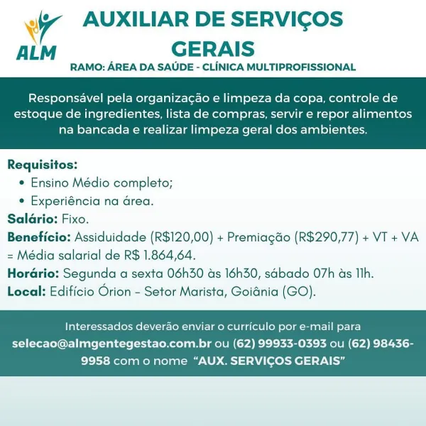 Wr AUXILIAR DE SERVICOS
ALM GERAIS

RAMO: AREA DA SAUDE - CLINICA MULTIPROFISSIONAL

Responsavel pela organiza¢ao e limpeza da copa, controle de

estoque de ingredientes, lista de compras, servir e repor alimentos
na bancada e realizar limpeza geral dos ambientes.

 

Requisitos:
¢ Ensino Médio completo;
e Experiéncia na Grea.
Salario: Fixo.
Beneficio: Assiduidade (R$120,00) + Premiagdo (R$290,77) + VT + VA
= Média salarial de R$ 1.864,64.
Horario: Segunda a sexta 06h30 as 16h30, sabado 07h as Th.
Local: Edificio Orion - Setor Marista, Goidnia (GO).

Interessados deverao enviar o curriculo por e-mail para

selecao@almgentegestao.com.br ou (62) 99933-0393 ou (62) 98436-
9958 como nome “AUX. SERVICOS GERAIS” 4 AUXILIAR DE SERVICOS
AL GERAIS

RAMO: AREA DA SAUDE - CLiINICA MULTIPROFISSIONAL

Responsavel pela organiza¢ao e limpeza da copa, controle de

estoque de ingredientes, lista de compras, servir e repor alimentos
na bancada e realizar limpeza geral dos ambientes.

 

Requisitos:
e...