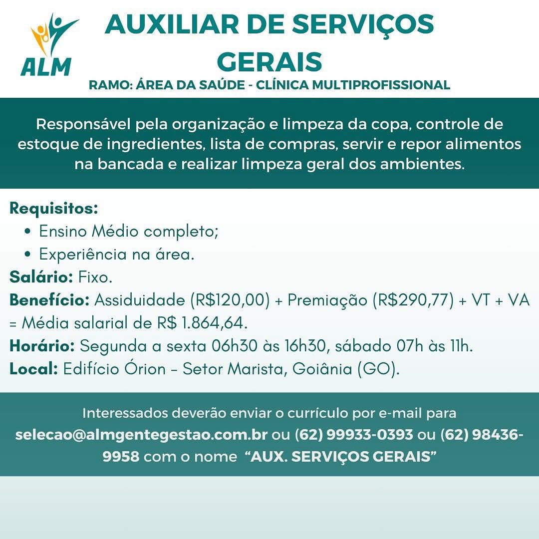 Wr AUXILIAR DE SERVICOS
ALM GERAIS

RAMO: AREA DA SAUDE - CLINICA MULTIPROFISSIONAL

Responsavel pela organiza¢ao e limpeza da copa, controle de

estoque de ingredientes, lista de compras, servir e repor alimentos
na bancada e realizar limpeza geral dos ambientes.

 

Requisitos:
¢ Ensino Médio completo;
e Experiéncia na Grea.
Salario: Fixo.
Beneficio: Assiduidade (R$120,00) + Premiagdo (R$290,77) + VT + VA
= Média salarial de R$ 1.864,64.
Horario: Segunda a sexta 06h30 as 16h30, sabado 07h as Th.
Local: Edificio Orion - Setor Marista, Goidnia (GO).

Interessados deverao enviar o curriculo por e-mail para

selecao@almgentegestao.com.br ou (62) 99933-0393 ou (62) 98436-
9958 como nome “AUX. SERVICOS GERAIS” 4 AUXILIAR DE SERVICOS
AL GERAIS

RAMO: AREA DA SAUDE - CLiINICA MULTIPROFISSIONAL

Responsavel pela organiza¢ao e limpeza da copa, controle de

estoque de ingredientes, lista de compras, servir e repor alimentos
na bancada e realizar limpeza geral dos ambientes.

 

Requisitos:
e Ensino Médio completo;
e Experiéncia na Grea.
Salario: Fixo.
Beneficio: Assiduidade (R$120,00) + PremiagGo (R$290,77) + VT + VA
= Média salarial de R$ 1.864,64.
Hordrio: Segunda a sexta 06h30 ds 16h30, sabado O7h as Th.
Local: Edificio Orion - Setor Marista, Goidnia (GO).

Interessados deverdo enviar 0 curriculo por e-mail para

selecao@almgentegestao.com.br ou (62) 99933-0393 ou (62) 98436-
9958 como nome “AUX. SERVICOS GERAIS” Wr AUXILIAR DE SERVICOS
ALM GERAIS

RAMO: AREA DA SAUDE - CLINICA MULTIPROFISSIONAL

Responsavel pela organizag¢ao e limpeza da copa, controle de

estoque de ingredientes, lista de compras, servir e repor alimentos
na bancada e realizar limpeza geral dos ambientes.

 

Requisitos:
¢ Ensino Médio completo;
e Experiéncia na area.
Salario: Fixo.
Beneficio: Assiduidade (R$120,00) + Premiagdo (R$290,77) + VT + VA
= Média salarial de R$ 1.864,64.
Hordrio: Segunda a sexta 06h30 ds 16h30, sabado 07h as Th.
Local: Edificio Orion - Setor Marista, Goidnia (GO).

Interessados deverao enviar o curriculo por e-mail para

selecao@almgentegestao.com.br ou (62) 99933-0393 ou (62) 98436-
9958 como nome “AUX. SERVICOS GERAIS” wy AUXILIAR DE SERVICOS
AL GERAIS

RAMO: AREA DA SAUDE - CLINICA MULTIPROFISSIONAL

Responsavel pela organizagao e limpeza da copa, controle de

estoque de ingredientes, lista de compras, servir e repor alimentos
na bancada € realizar limpeza geral dos ambientes.

 

Requisitos:
e Ensino Médio completo;
e Experiéncia na Grea.
Salario: Fixo.
Beneficio: Assiduidade (R$120,00) + Premiagdo (R$290,77) + VT + VA
= Média salarial de R$ 1.864,64.
Horario: Segunda a sexta 06h30 ds 16h30, sabado O7h as Ilh.
Local: Edificio Orion - Setor Marista, Goidnia (GO).

Interessados deverao enviar o curriculo por e-mail para

selecao@almgentegestao.com.br ou (62) 99933-0393 ou (62) 98436-
9958 como nome “AUX. SERVICOS GERAIS” WT AUXILIAR DE SERVICOS
ALM GERAIS

RAMO: AREA DA SAUDE - CLINICA MULTIPROFISSIONAL

Responsavel pela organizac¢ao e limpeza da copa, controle de

estoque de ingredientes, lista de compras, servir e repor alimentos
na bancada e realizar limpeza geral dos ambientes.

 

Requisitos:
¢ Ensino Médio completo;
¢ Experiéncia na Grea.
Salario: Fixo.
Beneficio: Assiduidade (R$120,00) + Premiagdo (R$290,77) + VT + VA
= Média salarial de R$ 1.864,64.
Horario: Segunda a sexta 06h30 ds 16h30, sabado 07h as Tlh.
Local: Edificio Orion - Setor Marista, Goidnia (GO).

Interessados deverao enviar 0 curriculo por e-mail para

selecao@almgentegestao.com.br ou (62) 99933-0393 ou (62) 98436-
9958 com o nome “AUX. SERVICOS GERAIS” Ww AUXILIAR DE SERVICOS
ALM GERAIS

RAMO: AREA DA SAUDE - CLINICA MULTIPROFISSIONAL

Responsavel pela organizagao e limpeza da copa, controle de

estoque de ingredientes, lista de compras, servir e repor alimentos
na bancada e realizar limpeza geral dos ambientes.

 

Requisitos:
e Ensino Médio completo;
e Experiéncia na area.
Saldrio: Fixo.
Beneficio: Assiduidade (R$120,00) + PremiagGo (R$290,77) + VT + VA
= Média salarial de R$ 1.864,64.
Horadrio: Segunda a sexta 06h30 as 16h30, sdbado 07h as Ilh.
Local: Edificio Orion - Setor Marista, Goidnia (GO).

Interessados deverao enviar o curriculo por e-mail para

selecao@almgentegestao.com.br ou (62) 99933-0393 ou (62) 98436-
9958 com o nome “AUX. SERVICOS GERAIS” Wr AUXILIAR DE SERVICOS
ALM GERAIS

RAMO: AREA DA SAUDE - CLINICA MULTIPROFISSIONAL

Responsavel pela organizacao e limpeza da copa, controle de

estoque de ingredientes, lista de compras, servir e repor alimentos
na bancada e realizar limpeza geral dos ambientes.

 

Requisitos:
¢ Ensino Médio completo;
¢ Experiéncia na Grea.
Salario: Fixo.
Beneficio: Assiduidade (R$120,00) + Premiagdo (R$290,77) + VI + VA
= Média salarial de R$ 1.864,64.
Hordrio: Segunda a sexta 06h30 ds 16h30, sabado 07h as Tih.
Local: Edificio Orion - Setor Marista, Goidnia (GO).

Interessados deverao enviar o curriculo por e-mail para

selecao@almgentegestao.com.br ou (62) 99933-0393 ou (62) 98436-
9958 como nome “AUX. SERVICOS GERAIS” 7 AUXILIAR DE SERVICOS
ALM GERAIS

RAMO: AREA DA SAUDE - CLINICA MULTIPROFISSIONAL

Responsavel pela organizagao e limpeza da copa, controle de

estoque de ingredientes, lista de compras, servir e repor alimentos
na bancada e realizar limpeza geral dos ambientes.

 

Requisitos:
¢ Ensino Médio completo;
e Experiéncia na Grea.
Saldrio: Fixo.
Beneficio: Assiduidade (R$120,00) + Premiagdo (R$290,77) + VT +VA
= Média salarial de R$ 1.864,64.
Horario: Segunda a sexta 06h30 as 16h30, sdbado 07h as Ilh.
Local: Edificio Orion - Setor Marista, Goidnia (GO).

Interessados deverao enviar o curriculo por e-mail para

selecao@almgentegestao.com.br ou (62) 99933-0393 ou (62) 98436-
9958 como nome “AUX. SERVICOS GERAIS” WW AUXILIAR DE SERVICOS
ALM GERAIS

RAMO: AREA DA SAUDE - CLINICA MULTIPROFISSIONAL

Responsavel pela organizac¢do e limpeza da copa, controle de

estoque de ingredientes, lista de compras, servir e repor alimentos
na bancada e realizar limpeza geral dos ambientes.

 

Requisitos:
¢ Ensino Médio completo;
e Experiéncia na Grea.
Salario: Fixo.
Beneficio: Assiduidade (R$120,00) + Premiagdo (R$290,77) + VI + VA
= Média salarial de R$ 1.864,64.
HorGrio: Segunda a sexta 06h30 us 16h30, sabado 07h as Th.
Local: Edificio Orion - Setor Marista, Goidnia (GO).

Interessados deverdo enviar o curriculo por e-mail para

selecao@almgentegestao.com.br ou (62) 99933-0393 ou (62) 98436-
9958 com o nome “AUX. SERVICOS GERAIS” 7 AUXILIAR DE SERVICOS
ALM GERAIS

RAMO: AREA DA SAUDE - CLINICA MULTIPROFISSIONAL

Responsavel pela organizag¢ao e limpeza da copa, controle de

estoque de ingredientes, lista de compras, servir e repor alimentos
na bancada e realizar limpeza geral dos ambientes.

 

Requisitos:
¢ Ensino Médio completo;
e Experiéncia na Grea.
Saldrio: Fixo.
Beneficio: Assiduidade (R$120,00) + Premiagdo (R$290,77) + VT + VA
= Média salarial de R$ 1.864,64.
Horario: Segunda a sexta 06h30 ds 16h30, sdbado 07h as Ith.
Local: Edificio Orion - Setor Marista, Goidnia (GO).

Interessados deverao enviar o curriculo por e-mail para

selecao@almgentegestao.com.br ou (62) 99933-0393 ou (62) 98436-
9958 com o nome “AUX. SERVICOS GERAIS”