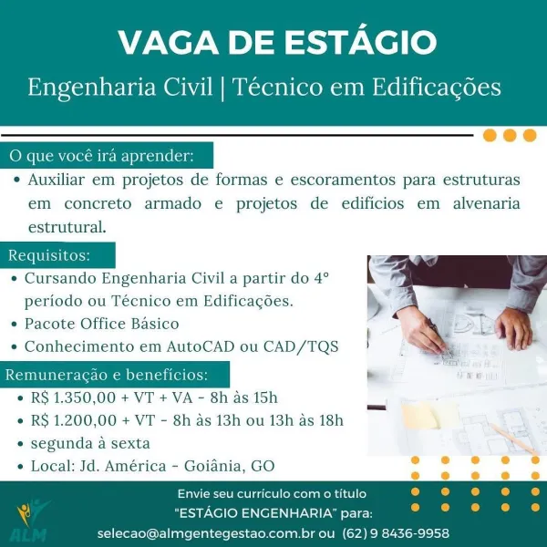 VAGA DE ESTAGIO

Engenharia Civil | Tecnico em Edificagdes

 

eee

e Auxiliar em projetos de formas e escoramentos para estruturas
em concreto armado e projetos de edificios em alvenaria
estrutural.

¢ Cursando Engenharia Civil a partir do 4°
periodo ou Técnico em Edificagoes.

e Pacote Office Basico

e Conhecimento em AutoCAD ou CAD/TQS

 

Remuneracao e beneficios:
e RS 1.350,00 + VT + VA - 8h as 15h
e RS 1.200,00 + VT - 8h as 13h ou 13h as 18h
* segunda a sexta
e Local: Jd. América - Goiania, GO

 

. e 6 ® ; e
@ e @ @ oe
Envie seu curriculo com o titulo 4 . . .
"ESTAGIO ENGENHARIA’ para:

 

selecao@almgentegestao.com.brou (62) 9 8436-9958 VAGA DE ESTAGIO

Engenharia Civil | Tecnico em Edificagdes

 

O que vocé ira aprender:

e Auxiliar em projetos de formas e escoramentos para estruturas
em concreto armado e projetos de edificios em alvenaria
estrutural.

2

¢ Cursando Engenharia Civil a partir do 4°

  

periodo ou Técnico em Edificagoes. »
¢ Pacote Office Basico
e Conhecime...
