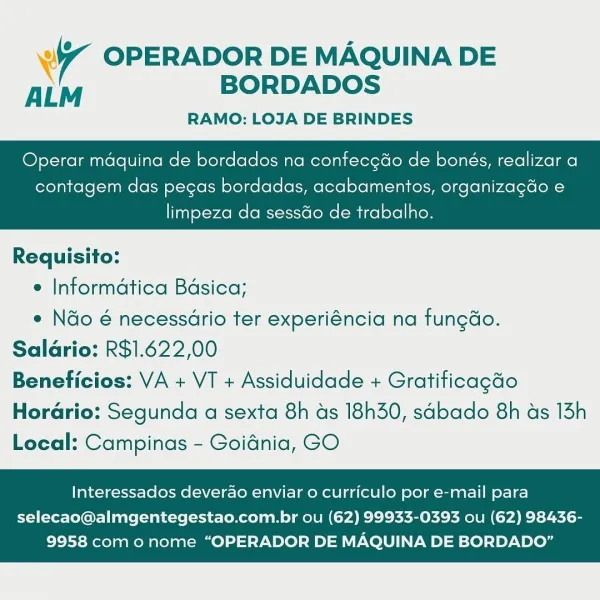 Ww OPERADOR DE MAQUINA DE
ALM BORDADOS

RAMO: LOJA DE BRINDES

Operar maquina de bordados na confecedo de bonés, realizar a

contagem das pecas bordadas, acabamentos, organizagdo e

 

limpeza da sessdo de trabalho.

Requisito:

e Informatica Bdsica;

* Nao é necessario ter experiéncia na fungdo.
Salario: R$1.622,00
Beneficios: VA + VT + Assiduidade + Gratificagdo

Horario: Segunda a sexta 8h ds 18h30, sadbado 8h as 13h
Local: Campinas - Goidnia, GO

Interessados deverao enviar o curriculo por e-mail para

selecao@almgentegestao.com.br ou (62) 99933-0393 ou (62) 98436-
9958 com o nome “OPERADOR DE MAQUINA DE BORDADO” 4 OPERADOR DE MAQUINA DE
ALM BORDADOS

RAMO: LOJA DE BRINDES

Operar maquina de bordados na confecgdo de bonés, realizar a

contagem das pegas bordadas, acabamentos, organizagdo e

 

limpeza da sessGo de trabalho.

Requisito:

e Informatica Bdsica;

° Ndo é necessario ter experiéncia na fungdo.
Salario: R$1.622,00
Beneficios: VA + VT + Assiduidade + Gratificagdo

Horar...