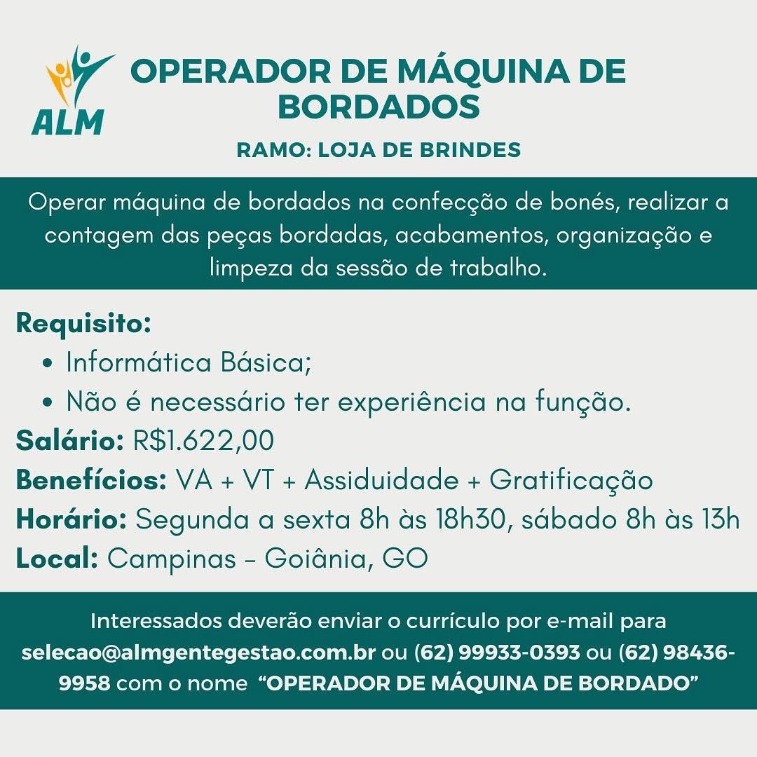 Ww OPERADOR DE MAQUINA DE
ALM BORDADOS

RAMO: LOJA DE BRINDES

Operar maquina de bordados na confecedo de bonés, realizar a

contagem das pecas bordadas, acabamentos, organizagdo e

 

limpeza da sessdo de trabalho.

Requisito:

e Informatica Bdsica;

* Nao é necessario ter experiéncia na fungdo.
Salario: R$1.622,00
Beneficios: VA + VT + Assiduidade + Gratificagdo

Horario: Segunda a sexta 8h ds 18h30, sadbado 8h as 13h
Local: Campinas - Goidnia, GO

Interessados deverao enviar o curriculo por e-mail para

selecao@almgentegestao.com.br ou (62) 99933-0393 ou (62) 98436-
9958 com o nome “OPERADOR DE MAQUINA DE BORDADO” 4 OPERADOR DE MAQUINA DE
ALM BORDADOS

RAMO: LOJA DE BRINDES

Operar maquina de bordados na confecgdo de bonés, realizar a

contagem das pegas bordadas, acabamentos, organizagdo e

 

limpeza da sessGo de trabalho.

Requisito:

e Informatica Bdsica;

° Ndo é necessario ter experiéncia na fungdo.
Salario: R$1.622,00
Beneficios: VA + VT + Assiduidade + Gratificagdo

Horario: Segunda a sexta 8h ds 18h30, sabado 8h as 13h
Local: Campinas - Goidnia, GO

Interessados deverao enviar o curriculo por e-mail para

selecao@almgentegestao.com.br ou (62) 99933-0393 ou (62) 98436-
9958 com o nome “OPERADOR DE MAQUINA DE BORDADO” Ww OPERADOR DE MAQUINA DE
ALM BORDADOS

RAMO: LOJA DE BRINDES

Operar maquina de bordados na contec¢do de bonés, realizar a

contagem das pegas bordadas, acabamentos, organizagdo e

 

limpeza da sesséo de trabalho.

Requisito:

° Informatica Basica;

° Ndo é necessario ter experiéncia na fungdo.
Saldrio: R$1.622,00
Beneficios: VA + VT + Assiduidade + Gratificagdo

Hordrio: Segunda a sexta 8h as 18h30, sdbado 8h as 13h
Local: Campinas - Goidnia, GO

Interessados deverao enviar 0 curriculo por e-mail para

selecao@almgentegestao.com.br ou (62) 99933-0393 ou (62) 98436-
9958 com o nome “OPERADOR DE MAQUINA DE BORDADO” 7 OPERADOR DE MAQUINA DE
ALM BORDADOS

RAMO: LOJA DE BRINDES

Operar maquina de bordados na confecgdo de bonés, realizar a

contagem das pegas bordadas, acabamentos, organizagdo e

 

limpeza da sess&o de trabalho.

Requisito:

e Informatica Bdsica;

¢ Ndo é necessdrio ter experiéncia na fungdo.
Salario: R$1.622,00
Beneficios: VA + VT + Assiduidade + Gratificagdo

Horario: Segunda a sexta 8h ds 18h30, sabado 8h as 13h
Local: Campinas - Goidnia, GO

Interessados deverao enviar o curriculo por e-mail para

selecao@almgentegestao.com.br ou (62) 99933-0393 ou (62) 98436-
9958 com o nome “OPERADOR DE MAQUINA DE BORDADO” "4 OPERADOR DE MAQUINA DE
ALM BORDADOS

RAMO: LOJA DE BRINDES

Operar maquina de bordados na confec¢do de bonés, realizar a

contagem das pegas bordadas, acabamentos, organizagdo e

 

limpeza da sessdo de trabalho.

Requisito:

¢ Informatica Basica;

¢ Ndo é necessario ter experiéncia na fungdo.
Saldrio: R$1.622,00
Beneficios: VA + VT + Assiduidade + Gratificagdo
Horario: Segunda a sexta 8h as 18h30, sdbado 8h ads 13h
Local: Campinas - Goidnia, GO

Interessados deverao enviar 0 curriculo por e-mail para

selecao@almgentegestao.com.br ou (62) 99933-0393 ou (62) 98436-
9958 com o nome “OPERADOR DE MAQUINA DE BORDADO” 7 OPERADOR DE MAQUINA DE
ALM BORDADOS

RAMO: LOJA DE BRINDES

Operar maquina de bordados na contec¢do de bonés, realizar a

contagem das pegas bordadas, acabamentos, organizagdo e

 

limpeza da sessdo de trabalho.

Requisito:

e Informatica Basica;

¢ Ndo é necessdrio ter experiéncia na fungdo.
Salario: R$1.622,00
Beneficios: VA + VT + Assiduidade + Gratiticagdo

Horario: Segunda a sexta 8h ds 18h30, sabado 8h as 13h
Local: Campinas - Goidnia, GO

Interessados deverao enviar o curriculo por e-mail para

selecao@almgentegestao.com.br ou (62) 99933-0393 ou (62) 98436-
9958 com o nome “OPERADOR DE MAQUINA DE BORDADO” Wr OPERADOR DE MAQUINA DE
ALM BORDADOS

RAMO: LOJA DE BRINDES

Operar maquina de bordados na confecedo de bonés, realizar a

contagem das pecas bordadas, acabamentos, organizagdo e

 

limpeza da sessdo de trabalho.

Requisito:

¢ Informatica Basica;

e Nao é necessario ter experiéncia na fungdo.
Salario: R$1.622,00
Beneficios: VA + VT + Assiduidade + Gratificagdo
Horario: Segunda a sexta 8h as 18h30, sadbado 8h as 15h
Local: Campinas - Goidnia, GO

Interessados deverao enviar o curriculo por e-mail para

selecao@almgentegestao.com.br ou (62) 99933-0393 ou (62) 98436-
9958 com o nome “OPERADOR DE MAQUINA DE BORDADO” i“ OPERADOR DE MAQUINA DE
ALM BORDADOS

RAMO: LOJA DE BRINDES

Operar maquina de bordados na confecgdo de bonés, realizar a

contagem das pegas bordadas, acabamentos, organizagdo e

 

limpeza da sessdo de trabalho.

Requisito:

e Informatica Basica;

* Ndo é necessdrio ter experiéncia na fungdo.
Saldrio: R$1.622,00
Beneficios: VA + VT + Assiduidade + Gratificagdo

Horario: Segunda a sexta 8h as 18h30, sdbado 8h as 13h
Local: Campinas - Goidnia, GO

Interessados deverao enviar o curriculo por e-mail para

selecao@almgentegestao.com.br ou (62) 99933-0393 ou (62) 98436-
9958 com o nome “OPERADOR DE MAQUINA DE BORDADO” Wi OPERADOR DE MAQUINA DE
ALM BORDADOS

RAMO: LOJA DE BRINDES

Operar maquina de bordados na confecedo de bonés, realizar a

contagem das pegas bordadas, acabamentos, organizagdo e

limpeza da sessdo de trabalho.

 

Requisito:

« Informatica Basica;

e Ndo é necessario ter experiéncia na fungdo.
Saldrio: R$1.622,00
Beneficios: VA + VT + Assiduidade + Gratificagdo
Horario: Segunda a sexta 8h as 18h30, sabado 8h as 15h
Loeal: Campinas - Goidnia, GO

Interessados deverao enviar o curriculo por e-mail para

selecao@almgentegestao.com.br ou (62) 99933-0393 ou (62) 98436-
9958 como nome “OPERADOR DE MAQUINA DE BORDADO” 7 OPERADOR DE MAQUINA DE
ALM BORDADOS

RAMO: LOJA DE BRINDES

Operar maquina de bordados na confecgdo de bonés, realizar a

contagem das pegas bordadas, acabamentos, organizagdo e

limpeza da sessdo de trabalho.

 

Requisito:

e Informatica Bdsica;

¢ Nao é necessdrio ter experiéncia na fungdo.
Salario: R$1.622,00
Beneficios: VA + VT + Assiduidade + Gratificagdo

Horario: Segunda a sexta 8h ds 18h30, sdbado 8h ds 13h
Local: Campinas - Goidnia, GO

Interessados deverao enviar o curriculo por e-mail para

selecao@almgentegestao.com.br ou (62) 99933-0393 ou (62) 98436-
9958 com o nome “OPERADOR DE MAQUINA DE BORDADO”