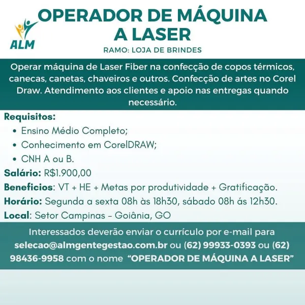 |, OPERADOR DE MAQUINA
A ALASER

AL RAMO: LOJA DE BRINDES

Operar maquina de Laser Fiber na confeccao de copos térmicos,
canecas, canetas, chaveiros e outros. Confeccao de artes no Corel

Draw. Atendimento aos clientes e apoio nas entregas quando
necessario.

 

Requisitos:
¢ Ensino Médio Completo;
e¢ Conhecimento em CorelDRAW;
¢ CNHA ou B.
Salario: R$1.900,00
Beneficios: VT + HE + Metas por produtividade + Gratificagdo.
Horario: Segunda a sexta 08h as 18h30, sabado 08h as 12h30.
Local: Setor Campinas - Goidnia, GO

   

Interessados deverao enviar o curriculo por e-mail para
selecao@almgentegestao.com.br ou (62) 99933-0393 ou (62)

98436-9958 como nome “OPERADOR DE MAQUINA A LASER” _, OPERADOR DE MAQUINA
iv ALASER

RAMO: LOJA DE BRINDES

ALM

Operar maquina de Laser Fiber na confecg¢ao de copos térmicos,
canecas, canetas, chaveiros e outros. Confec¢ao de artes no Corel

Draw. Atendimento aos clientes e apoio nas entregas quando
necessario.

 

Requisitos:
e Ensino Médio Completo;
e...
