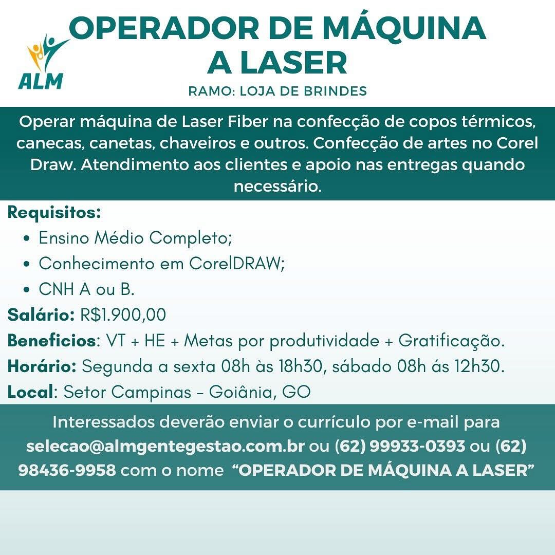 |, OPERADOR DE MAQUINA
A ALASER

AL RAMO: LOJA DE BRINDES

Operar maquina de Laser Fiber na confeccao de copos térmicos,
canecas, canetas, chaveiros e outros. Confeccao de artes no Corel

Draw. Atendimento aos clientes e apoio nas entregas quando
necessario.

 

Requisitos:
¢ Ensino Médio Completo;
e¢ Conhecimento em CorelDRAW;
¢ CNHA ou B.
Salario: R$1.900,00
Beneficios: VT + HE + Metas por produtividade + Gratificagdo.
Horario: Segunda a sexta 08h as 18h30, sabado 08h as 12h30.
Local: Setor Campinas - Goidnia, GO

   

Interessados deverao enviar o curriculo por e-mail para
selecao@almgentegestao.com.br ou (62) 99933-0393 ou (62)

98436-9958 como nome “OPERADOR DE MAQUINA A LASER” _, OPERADOR DE MAQUINA
iv ALASER

RAMO: LOJA DE BRINDES

ALM

Operar maquina de Laser Fiber na confecg¢ao de copos térmicos,
canecas, canetas, chaveiros e outros. Confec¢ao de artes no Corel

Draw. Atendimento aos clientes e apoio nas entregas quando
necessario.

 

Requisitos:
e Ensino Médio Completo;
e Conhecimento em CorelDRAW;
e CNHA ou B.
Salario: R$1.900,00
Beneficios: VT + HE + Metas por produtividade + Gratificagdo.

Horario: Segunda a sexta 08h as 18h30, sabado 08h as 12h30.
Local: Setor Campinas - Goidnia, GO

   

Interessados deverao enviar o curriculo por e-mail para
selecao@almgentegestao.com.br ou (62) 99933-0393 ou (62)

98436-9958 com o nome “OPERADOR DE MAQUINA A LASER” |, OPERADOR DE MAQUINA
A ALASER

RAMO: LOJA DE BRINDES

Operar maquina de Laser Fiber na confec¢ao de copos térmicos,
canecas, canetas, chaveiros e outros. Confeccao de artes no Corel

Draw. Atendimento aos clientes e apoio nas entregas quando
necessario.

 

Requisitos:
¢ Ensino Médio Completo;
e Conhecimento em CorelDRAW;
e CNHA ouB.
Salario: R$1.900,00
Beneficios: VT + HE + Metas por produtividade + Gratificagdo.
Horario: Segunda a sexta 08h as 18h30, sabado 08h ds 12h30.
Local: Setor Campinas - Goidnia, GO

   

Interessados deverao enviar o curriculo por e-mail para
selecao@almgentegestao.com.br ou (62) 99933-0393 ou (62)

98436-9958 como nome “OPERADOR DE MAQUINA A LASER” |, OPERADOR DE MAQUINA
7 ALASER

RAMO: LOJA DE BRINDES

ALM

Operar maquina de Laser Fiber na confec¢ao de copos térmicos,
canecas, canetas, chaveiros e outros. Confec¢ao de artes no Corel

Draw. Atendimento aos clientes e apoio nas entregas quando
necessario.

 

Requisitos:
e Ensino Médio Completo;
e Conhecimento em CorelDRAW;
e CNHA ouB.
Salario: R$1.900,00
Beneficios: VT + HE + Metas por produtividade + Gratiticagdo.

Horario: Segunda a sexta 08h as 18h30, sabado 08h as 12h30.
Local: Setor Campinas - Goidnia, GO

   

Interessados deverao enviar o curriculo por e-mail para
selecao@almgentegestao.com.br ou (62) 99933-0393 ou (62)

98436-9958 como nome “OPERADOR DE MAQUINA A LASER” _, OPERADOR DE MAQUINA
7 ALASER

ALM RAMO: LOJA DE BRINDES

Operar maquina de Laser Fiber na confec¢ao de copos térmicos,
canecas, canetas, chaveiros e outros. Confeccao de artes no Corel

Draw. Atendimento aos clientes e apoio nas entregas quando
necessario.

 

Requisitos:
¢ Ensino Médio Completo;
e Conhecimento em CorelDRAW;
e CNHA ouB.
Salario: R$1.900,00
Beneficios: VT + HE + Metas por produtividade + Gratificagdo.
Horario: Segunda a sexta 08h ds 18h30, sabado 08h ds 12h30.
Local: Setor Campinas - Goidnia, GO

   

Interessados deverao enviar 0 curriculo por e-mail para
selecao@almgentegestao.com.br ou (62) 99933-0393 ou (62)

98436-9958 com o nome “OPERADOR DE MAQUINA A LASER” , OPERADOR DE MAQUINA
\ A LASER

RAMO: LOJA DE BRINDES

ALM

Operar maquina de Laser Fiber na confec¢ao de copos térmicos,
canecas, canetas, chaveiros e outros. Confec¢ao de artes no Corel

Draw. Atendimento aos clientes e apoio nas entregas quando
necessario.

 

Requisitos:
e Ensino Médio Completo;
e Conhecimento em CorelDRAW;
e CNHA ouB.
Saldrio: R$1.900,00
Beneficios: VT + HE + Metas por produtividade + Gratificagdo.

Horario: Segunda a sexta 08h ds 18h30, sabado 08h ds 12h30.
Local: Setor Campinas - Goidnia, GO

   

Interessados deverao enviar 0 curriculo por e-mail para
selecao@almgentegestao.com.br ou (62) 99933-0393 ou (62)

98436-9958 como nome “OPERADOR DE MAQUINA A LASER” OPERADOR DE MAQUINA
wr ALASER

RAMO: LOJA DE BRINDES

Operar maquina de Laser Fiber na confeccao de copos térmicos,
canecas, canetas, chaveiros e outros. Confec¢ao de artes no Corel

Draw. Atendimento aos clientes e apoio nas entregas quando
necessario.

 

Requisitos:
¢ Ensino Médio Completo;
* Conhecimento em CorelDRAW;
e¢ CNHA ou B.
Saldrio: R$1.900,00
Beneficios: VT + HE + Metas por produtividade + Gratificagdo.
Horario: Segunda a sexta 08h ds 18h30, sabado 08h ds 12h30.
Local: Setor Campinas - Goidnia, GO

   

Interessados deverao enviar 0 curriculo por e-mail para
selecao@almgentegestao.com.br ou (62) 99933-0393 ou (62)

98436-9958 como nome “OPERADOR DE MAQUINA A LASER” _OPERADOR DE MAQUINA
7 ALASER

ALM RAMO: LOJA DE BRINDES

Operar maquina de Laser Fiber na confec¢ao de copos térmicos,
canecas, canetas, chaveiros e outros. Confec¢ao de artes no Corel

Draw. Atendimento aos clientes e apoio nas entregas quando
necessario.

 

Requisitos:
¢ Ensino Médio Completo;
e Conhecimento em CorelDRAW;
¢ CNHA ou B.
Saldrio: R$1.900,00
Beneficios: VT + HE + Metas por produtividade + Gratificagdo.

Horario: Segunda a sexta 08h ds 18h30, sabado 08h ds 12h30.
Local: Setor Campinas - Goidnia, GO

   

Interessados deverao enviar 0 curriculo por e-mail para
selecao@almgentegestao.com.br ou (62) 99933-0393 ou (62)

98436-9958 com o nome “OPERADOR DE MAQUINA A LASER” _, OPERADOR DE MAQUINA
wr ALASER

ALM RAMO: LOJA DE BRINDES

Operar maquina de Laser Fiber na confeccao de copos térmicos,
canecas, canetas, chaveiros e outros. Confec¢ao de artes no Corel

Draw. Atendimento aos clientes e apoio nas entregas quando
necessario.

 

Requisitos:
¢ Ensino Médio Completo;
e Conhecimento em CorelDRAW;
« CNHA ouB.
Salario: R$1.900,00
Beneficios: VT + HE + Metas por produtividade + Gratificagdo.
Horario: Segunda a sexta 08h ds 18h30, sabado 08h ds 12h30.
Local: Setor Campinas - Goiénia, GO

   

Interessados deverao enviar o curriculo por e-mail para
selecao@almgentegestao.com.br ou (62) 99933-0393 ou (62)

98436-9958 como nome “OPERADOR DE MAQUINA A LASER” _OPERADOR DE MAQUINA
7 ALASER

ALM RAMO: LOJA DE BRINDES

Operar maquina de Laser Fiber na confec¢ao de copos térmicos,
canecas, canetas, chaveiros e outros. Confecgao de artes no Corel

Draw. Atendimento aos clientes e apoio nas entregas quando
necessario.

 

Requisitos:
¢ Ensino Médio Completo;
¢ Conhecimento em CorelDRAW;
¢ CNHA ou B.
Saldrio: R$1.900,00
Beneficios: VT + HE + Metas por produtividade + Gratificagdo.

HoraGrio: Segunda a sexta 08h as 18h30, sdbado 08h ds 12h30.
Local: Setor Campinas - Goidnia, GO

   

Interessados deverao enviar o curriculo por e-mail para
selecao@almgentegestao.com.br ou (62) 99933-0393 ou (62)

98436-9958 com o nome “OPERADOR DE MAQUINA A LASER”