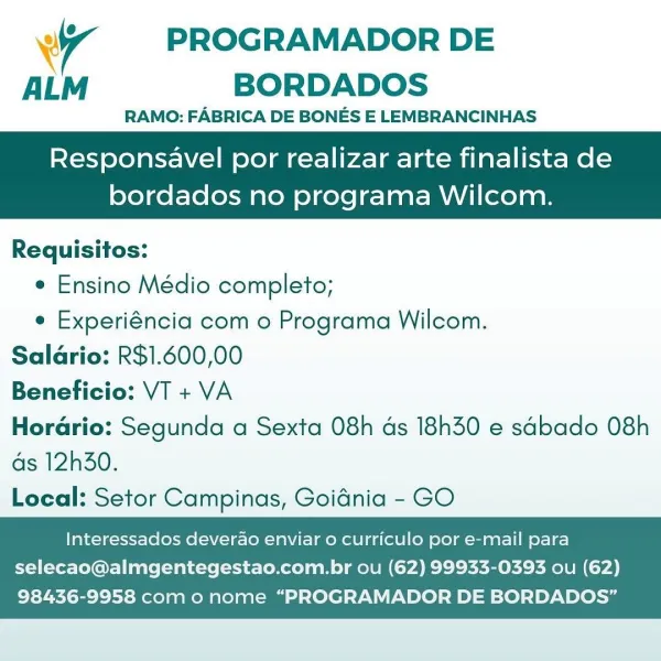 WT PROGRAMADOR DE
ALM BORDADOS

RAMO: FABRICA DE BONES E LEMBRANCINHAS

Responsavel por realizar arte finalista de
bordados no programa Wilcom.

Requisitos:
e Ensino Médio completo;
e Experiéncia com o Programa Wilcom.
Salario: R$1.600,00
Beneficio: VT + VA
Horario: Segunda a Sexta 08h ds 18h30 e sabado 08h

as 12h30.
Local: Setor Campinas, Goidnia - GO

    

Interessados deverao enviar o curriculo por e-mail para
selecao@almgentegestao.com.br ou (62) 99933-0393 ou (62)

98436-9958 com o nome “PROGRAMADOR DE BORDADOS” 7 PROGRAMADOR DE
ALM BORDADOS

RAMO: FABRICA DE BONES E LEMBRANCINHAS

Responsavel por realizar arte finalista de

bordados no programa Wilcom.

 

Requisitos:
e Ensino Médio completo;
e Experiéncia com o Programa Wilcom.
Saldrio: R$1.600,00
Beneficio: VT + VA
Horario: Segunda a Sexta 08h ds 18h30 e sabado 08h

as 12h30.
Local: Setor Campinas, Goidnia - GO

    

Interessados deverao enviar o curriculo por e-mail para
selecao@almgentegestao.com.br ou (62) 99933-0393 o...