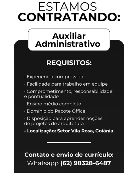 ESTAMOS
CONTRATANDO:

Auxiliar |
Administrativo

REQUISITOS:

- Experiéncia comprovada
- Facilidade para trabalho em equipe

- Comprometimento, responsabilidade
e pontualidade

- Ensino médio completo
- Dorninio do Pacote Office

- Disposigao para aprender nogdes
de projetos de arquitetura

+ Localizagao: Setor Vila Rosa, Goiania

Contato e envio de curriculo:
Whatsapp (62) 98328-6487 ESTAMOS
CONTRATANDO:

Auxiliar |
Administrativo

REQUISITOS:

- Experiéncia comprovada
- Facilidade para trabalho em equipe

- Comprometimento, responsabilidade
e pontualidade

- Ensino médio completo
- Dominio do Pacote Office

- Disposig¢ao para aprender nocées
de projetos de arquitetura

+ Localizagao: Setor Vila Rosa, Goiania

Contato e envio de curriculo:
Whatsapp (62) 98328-6487 CONTRATANDO:

Auxiliar |
Administrativo

REQUISITOS:

- Experiéncia comprovada
- Facilidade para trabalho em equipe

- Comprometimento, responsabilidade
e pontualidade

- Ensino médio completo
- Dorninio do Pacote Office
...