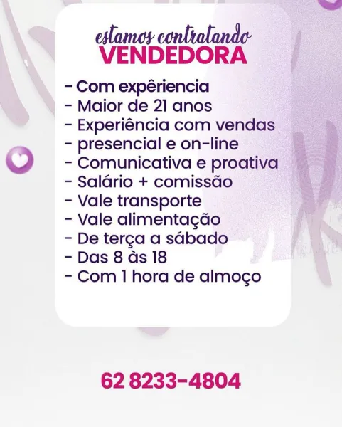 eslamey conltalande-
VENDEDORA

- Com expériencia
- Maior de 21 anos
- Experiéncia com vendas
- presencial e on-line
O - Comunicativa e proativa
- Saldrio + comissGo
- Vale transporte
- Vale alimentagdo
- De terga a sabado
- Das 8 as 18
- Com 1 hora de almogo

 

62 8233-4804 eslamoy conltalande-
VENDEDORA

- Com expériencia
- Maior de 21 anos
- Experiéncia com vendas
- presencial e on-line
© - Comunicativa e proativa
- Saldrio + comissGo
- Vale transporte
- Vale alimentagdo
- De terga a sdbado
- Das 8 as 18
- Com 1 hora de almogo

62 8233-4804 VENDEDORA ,

- Com expériencia
- Maior de 21 anos
- Experiéncia com vendas
- presencial e on-line
© - Comunicativa e proativa
- Saldrio + comissGo
- Vale transporte
- Vale alimentagdo
- De terga a sabado
- Das 8 as 18
- Com 1 hora de almogo

 

62 8233-4804 eslames conltalande
VENDEDORA

- Com expériencia
- Maior de 21 anos
- Experiéncia com vendas
- presencial e on-line
© - Comunicativa e proativa
- Saldrio + comissdo
- Vale transporte
- Val...