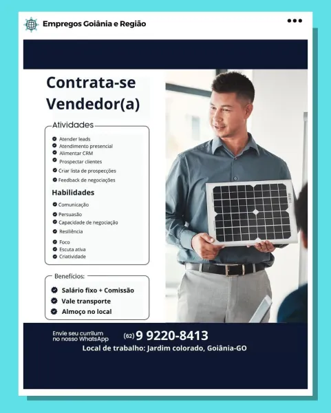&- Empregos Goiania e Regiao

Contrata-se
Vendedor(a)

Atividades

@ Atender leads
@ Atendimento presencial
® Alimentar CRM

° Prospectar clientes
® Criar lista de prospeccdes
® Feedback de negociagdes

Habilidades

@ Comunicacao

@ Persuasdo
®@ Capacidade de negociagdo

@ Resiliéncia

® Escuta ativa
® Criatividade
Beneficios:

@ Salario fixo + Comissao
@ vale transporte
@ Almogo no local

ronescowhatsapp 29 9220-8413

Local de trabalho: Jardim colorado, Goiania-GO & Empregos Goiania e Regiao

   
   
   
 
 
  
  
  
  
   
   
  
    

Contrata-se
Vendedor(a)

Atividades

®@ Atender leads
@ Atendimento presencial
@ Alimentar CRM

® prospectar clientes
® Criar lista de prospeccées

@ Feedback de negociaces

Habilidades

@ Comunicagéo

@ Persuasao
@ Capacidade de negociagao

@ Resiliéncia

@ Foco
@ Escuta ativa
@ Criatividade

,— Beneficios: —————————_.,

&% Salario fixo + Comissao
@% vale transporte
@ Almogo no local

nonessownatsapp (629 9220-8413

Local de trabalho: Jardim colora...