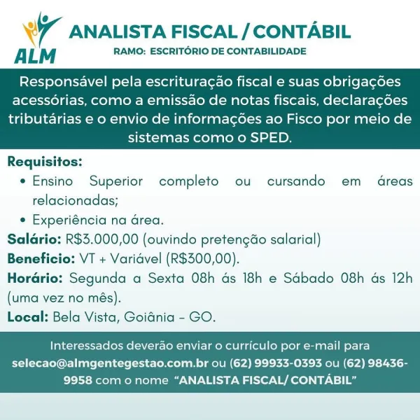 WT ANALISTA FISCAL / CONTABIL

ALM RAMO: ESCRITORIO DE CONTABILIDADE

Responsavel pela escritura¢ao fiscal e suas obrigagdoes
acessorias, como a emissao de notas fiscais, declaragoes

tributarias e o envio de informagoes ao Fisco por meio de
sistemas como o SPED.

 

Requisitos:
e Ensino Superior completo ou cursando em dreas
relacionadas;
e Experiéncia na Grea.
Salario: R$3.000,00 (ouvindo pretengéo salarial)
Beneficio: VT + Varidvel (R$300,00).
Horario: Segunda a Sexta 08h ds 18h e Sdbado 08h ds 12h
(uma vez no més).
Local: Bela Vista, Goidnia - GO.

Interessados deverao enviar 0 curriculo por e-mail para

selecao@almgentegestao.com.br ou (62) 99933-0393 ou (62) 98436-
9958 como nome “ANALISTA FISCAL/ CONTABIL” 7 ANALISTA FISCAL / CONTABIL

ALM RAMO: ESCRITORIO DE CONTABILIDADE

Responsavel pela escritura¢ao fiscal e suas obrigagdoes
acessorias, como a emissao de notas fiscais, declaragoes

tributarias e o envio de informac¢oes ao Fisco por meio de
sistemas como o SPED.

 

Requis...