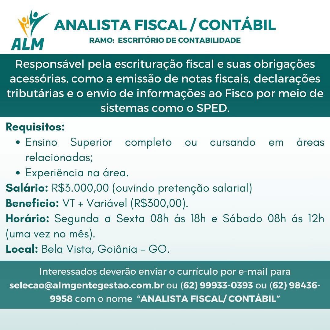 WT ANALISTA FISCAL / CONTABIL

ALM RAMO: ESCRITORIO DE CONTABILIDADE

Responsavel pela escritura¢ao fiscal e suas obrigagdoes
acessorias, como a emissao de notas fiscais, declaragoes

tributarias e o envio de informagoes ao Fisco por meio de
sistemas como o SPED.

 

Requisitos:
e Ensino Superior completo ou cursando em dreas
relacionadas;
e Experiéncia na Grea.
Salario: R$3.000,00 (ouvindo pretengéo salarial)
Beneficio: VT + Varidvel (R$300,00).
Horario: Segunda a Sexta 08h ds 18h e Sdbado 08h ds 12h
(uma vez no més).
Local: Bela Vista, Goidnia - GO.

Interessados deverao enviar 0 curriculo por e-mail para

selecao@almgentegestao.com.br ou (62) 99933-0393 ou (62) 98436-
9958 como nome “ANALISTA FISCAL/ CONTABIL” 7 ANALISTA FISCAL / CONTABIL

ALM RAMO: ESCRITORIO DE CONTABILIDADE

Responsavel pela escritura¢ao fiscal e suas obrigagdoes
acessorias, como a emissao de notas fiscais, declaragoes

tributarias e o envio de informac¢oes ao Fisco por meio de
sistemas como o SPED.

 

Requisitos:
e Ensino Superior completo ou cursando em 4dreas
relacionadas;
e Experiéncia na Grea.
Salario: R$3.000,00 (ouvindo pretengdo salarial)
Beneficio: VT + Varidvel (R$300,00).
Horario: Segunda a Sexta 08h ds 18h e Sabado 08h ds 12h
(uma vez no més).
Local: Bela Vista, Goidnia - GO.

Interessados deverao enviar o curriculo por e-mail para

selecao@almgentegestao.com.br ou (62) 99933-0393 ou (62) 98436-
9958 com o nome “ANALISTA FISCAL/ CONTABIL” Wr ANALISTA FISCAL / CONTABIL

ALM RAMO: ESCRITORIO DE CONTABILIDADE

Responsavel pela escritura¢ao fiscal e suas obrigagdoes
acessorias, como a emissao de notas fiscais, declaragoes

tributarias e o envio de informagoes ao Fisco por meio de
sistemas como o SPED.

 

Requisitos:
e Ensino Superior completo ou cursando em dreas
relacionadas;
e Experiéncia na Grea.
Saldrio: R$3.000,00 (ouvindo pretengéo salarial)
Beneficio: VT + Varidvel (R$300,00).
Horario: Segunda a Sexta 08h ds 18h e Sdbado 08h ds 12h
(uma vez no més).
Local: Bela Vista, Goidnia - GO.

Interessados deverao enviar o curriculo por e-mail para

selecao@almgentegestao.com.br ou (62) 99933-0393 ou (62) 98436-
9958 com o nome “ANALISTA FISCAL/ CONTABIL” wy ANALISTA FISCAL / CONTABIL

ALM RAMO: ESCRITORIO DE CONTABILIDADE

Responsavel pela escritura¢ao fiscal e suas obrigagdoes
acessorias, como a emissao de notas fiscais, declaragoes

tributarias e o envio de informacg¢oes ao Fisco por meio de
sistemas como o SPED.

 

Requisitos:
e Ensino Superior completo ou cursando em dreas
relacionadas;
e Experiéncia na Grea.
Salario: R$3.000,00 (ouvindo pretengdo salarial)
Beneficio: VT + Varidvel (R$300,00).
Horario: Segunda a Sexta 08h ds 18h e Sdbado 08h as 12h
(uma vez no més).
Local: Bela Vista, Goidnia - GO.

Interessados deverao enviar 0 curriculo por e-mail para

selecao@almgentegestao.com.br ou (62) 99933-0393 ou (62) 98436-
9958 com o nome “ANALISTA FISCAL/ CONTABIL” WT ANALISTA FISCAL / CONTABIL

ALM RAMO: ESCRITORIO DE CONTABILIDADE

Responsavel pela escritura¢ao fiscal e suas obrigagées
acessorias, como a emissao de notas fiscais, declaragdes

tributarias e o envio de informag¢oes ao Fisco por meio de
sistemas como o SPED.

 

Requisitos:
e Ensino Superior completo ou cursando em 4reas
relacionadas;
e Experiéncia na Grea.
Saldrio: R$3.000,00 (ouvindo pretengéo salarial)
Beneficio: VT + Varidvel (R$300,00).
Horario: Segunda a Sexta 08h ds 18h e Sabado 08h ds 12h
(uma vez no més).
Local: Bela Vista, Goidnia - GO.

Interessados deverao enviar 0 curriculo por e-mail para

selecao@almgentegestao.com.br ou (62) 99933-0393 ou (62) 98436-
9958 com o nome “ANALISTA FISCAL/ CONTABIL” wr ANALISTA FISCAL / CONTABIL

ALM RAMO: ESCRITORIO DE CONTABILIDADE

Responsavel pela escritura¢ao fiscal e suas obrigagdoes
acessorias, como a emissao de notas fiscais, declaragoes

tributarias e o envio de informac¢oes ao Fisco por meio de
sistemas como o SPED.

 

Requisitos:
e Ensino Superior completo ou cursando em dreas
relacionadas;
e Experiéncia na Grea.
Salario: R$3.000,00 (ouvindo pretengdo salarial)
Beneficio: VT + Varidvel (R$300,00).
Horario: Segunda a Sexta 08h ds 18h e Sdbado 08h ads 12h
(uma vez no més).
Local: Bela Vista, Goidnia - GO.

Interessados deverao enviar 0 curriculo por e-mail para

selecao@almgentegestao.com.br ou (62) 99933-0393 ou (62) 98436-
9958 com o nome “ANALISTA FISCAL/ CONTABIL” Wy ANALISTA FISCAL / CONTABIL

A L M RAMO: ESCRITORIO DE CONTABILIDADE

Responsavel pela escrituracao fiscal e suas obrigagdes
acessorias, como a emissao de notas fiscais, declaragdes

tributarias e o envio de informac¢oes ao Fisco por meio de
sistemas como o SPED.

 

Requisitos:
e Ensino Superior completo ou cursando em 4dreas
relacionadas;
e Experiéncia na Grea.
Saldrio: R$3.000,00 (ouvindo pretengéo salarial)
Beneficio: VT + Varidvel (R$300,00).
Horario: Segunda a Sexta 08h ds 18h e Sdbado 08h as 12h
(uma vez no més).
Local: Bela Vista, Goidnia - GO.

Interessados deverao enviar o curriculo por e-mail para

selecao@almgentegestao.com.br ou (62) 99933-0393 ou (62) 98436-
9958 como nome “ANALISTA FISCAL/ CONTABIL” 7 ANALISTA FISCAL / CONTABIL

ALM RAMO: ESCRITORIO DE CONTABILIDADE

Responsavel pela escritura¢ao fiscal e suas obrigacdoes
acessorias, como a emissao de notas fiscais, declaracoes

tributarias e o envio de informac¢oes ao Fisco por meio de
sistemas como o SPED.

 

Requisitos:
e Ensino Superior completo ou cursando em = 4reas
relacionadas;
e Experiéncia na Grea.
Saldrio: R$3.000,00 (ouvindo pretengéo salarial)
Beneficio: VT + Varidvel (R$300,00).
Horadrio: Segunda a Sexta 08h ds 18h e Sdbado 08h ds 12h
(uma vez no més).
Local: Bela Vista, Goidnia - GO.

Interessados deverao enviar 0 curriculo por e-mail para

selecao@almgentegestao.com.br ou (62) 99933-0393 ou (62) 98436-
9958 com o nome “ANALISTA FISCAL/ CONTABIL” Wy ANALISTA FISCAL / CONTABIL

A L M RAMO: ESCRITORIO DE CONTABILIDADE

Responsavel pela escrituracao fiscal e suas obrigagdes
acessorias, como a emissao de notas fiscais, declaragdes

tributarias e o envio de informagoes ao Fisco por meio de
sistemas como o SPED.

 

Requisitos:
e Ensino Superior completo ou cursando em 4dreas
relacionadas;
e Experiéncia na Grea.
Salario: R$3.000,00 (ouvindo preteng&o salarial)
Beneficio: VT + Varidvel (R$300,00).
Horario: Segunda a Sexta 08h ds 18h e Sdbado 08h as 12h
(uma vez no més).
Local: Bela Vista, Goidnia - GO.

Interessados deverao enviar o curriculo por e-mail para

selecao@almgentegestao.com.br ou (62) 99933-0393 ou (62) 98436-
9958 como nome “ANALISTA FISCAL/ CONTABIL” 7 ANALISTA FISCAL / CONTABIL

ALM RAMO: ESCRITORIO DE CONTABILIDADE

Responsavel pela escritura¢ao fiscal e suas obrigagées
acessorias, como a emissao de notas fiscais, declaragoes

tributarias e o envio de informacg6es ao Fisco por meio de
sistemas como o SPED.

 

Requisitos:
e Ensino Superior completo ou cursando em 4dreas
relacionadas;
e Experiéncia na drea.
Saldrio: R$3.000,00 (ouvindo pretengao salarial)
Beneficio: VT + Varidvel (R$300,00).
Horario: Segunda a Sexta 08h ds 18h e Sdbado O8h ds 12h
(uma vez no més).
Local: Bela Vista, Goidnia - GO.

Interessados deverao enviar o curriculo por e-mail para

selecao@almgentegestao.com.br ou (62) 99933-0393 ou (62) 98436-
9958 com o nome “ANALISTA FISCAL/ CONTABIL”