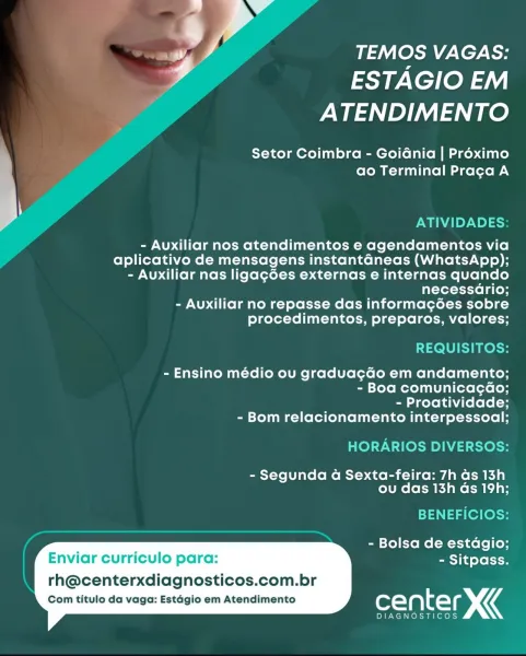me \d@
id TEMOS VAGAS:

ESTAGIO EM
ATENDIMENTO

Setor Coimbra - GoiGnia | Préximo
ao Terminal Praca A

ATIVIDADES

- Auxiliar nos atendimentos e agendamentos via
aplicativo de mensagens instantGneas (WhatsApp);
- Auxiliar nas ligagoes externas e internas quando
necessario;

- Auxiliar no repasse das informagées sobre
procedimentos, preparos, valores;

REQUISITOS:

- Ensino médio ou graduagado em andamento;
- Boa comunicagao;

- Proatividade;

- Bom relacionamento interpessoal;

HORARIOS DIVERSOS:

- Segunda a Sexta-feira: 7h as 13h
ou das 13h as 19h;

BENEFICIOS:

: - Bolsa de estdagio;
Enviar curriculo para: - Sitpass.

rh@centerxdiagnosticos.com.br

Com titulo da vaga: Estagio em Atendimento cen te > <4

DIAGNOSTICOS TEMOS VAGAS:
ESTAGIO EM

ATENDIMENTO

Setor Coimbra - GoiGnia | Préximo
ao Terminal Praca A

 

ATIVIDADES

- Auxiliar nos atendimentos e agendamentos via
aplicativo de mensagens instantaGneas (WhatsApp);
- Auxiliar nas ligagdoes externas e internas quando
necessario;...