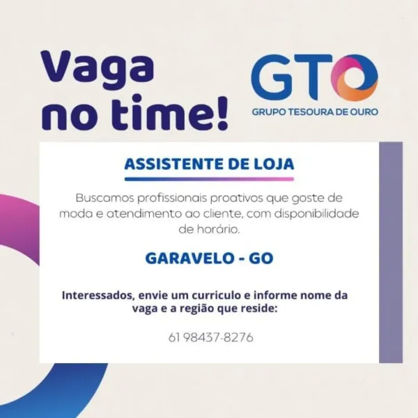 vaga_— GTO

e@
Nn oO t : mn e t GRUPO TESOURA DE OURO
@

ASSISTENTE DE LOJA

 

Buscamos profissionais proativos que goste de
moda e atendimento ao cliente, com disponibilidade
de horario.

GARAVELO - GO

Interessados, envie um curriculo e informe nome da
vaga e a regido que reside:

61 98457-8276 vaga_ GTO

e
no time! <7"
@

ASSISTENTE DE LOJA

 

Buscamos profissionais proativos que goste de
moda e atendimento ao cliente, com disponibilidade
de horario.

GARAVELO - GO

Interessados, envie um curriculo e informe nome da
vaga e a regido que reside:

61 98457-8276 vaga_ GTO

@
no time! ~~~
8

ASSISTENTE DE LOJA

 

Buscamos profissionais proativos que goste de
moda e atendimento ao cliente, com disponibilidade
de horario.

GARAVELO - GO

Interessados, envie um curriculo e informe nome da
vaga e a regido que reside:

61 98457-8276 vaga_ GTO

e
no time! -7~=""
e

ASSISTENTE DE LOJA

 

Buscamos profissionais proativos que goste de
moda e atendimento ao cliente, com disponibilidade
de h...