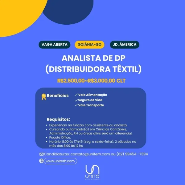VAGA ABERTA GOIANIA-GO JD. AMERICA

ANALISTA DE DP

(DISTRIBUIDORA TEXTIL)
R$2.500,00~R$3.000,00 CLT

@ Beneficios ~ Vale Alimentagdo
Pa et AL!

¥ Vale Transporte

 

Requisitos:

* Experiéncia na fungao com assistente ou anclista,

* Cursando ou formado(a) em Ciéncias Contabeis,
Administragdo, RH ou areas afins sera um diferencia,

* Pacote Office.

+ Horario: 8:00 ds 17h45 (seg. a sexta-feira): 2 sabados no
més das 8:00 ds 12 hs

 

@Candidaturas: contato@uniterh.com ou (62) 99454 -7394

® www.uniterh.com

as VAGA ABERTA GOIANIA-GO JD. AMERICA

ANALISTA DE DP

(DISTRIBUIDORA TEXTIL)
R$2,500,00~R$3.000,00 CLT

4 Beneficios ~ Vale Alimentagao
at eke CA T+ (o]

Y Vale Transporte

 

Requisitos:

* Experiéncia na fungado com assistente ou analista,

* Cursando ou formado(a) em Ciéncias Contdbeis,
Administragdo, RH ou areas afins sera um diferencial,

* Pacote Office.

* Hordrio: 8:00 as 17h45 (seg. a sexta-feira); 2 sabados no
més das 8:00 as 12 hs

 

©@Candidaturas: contato@uniterh....
