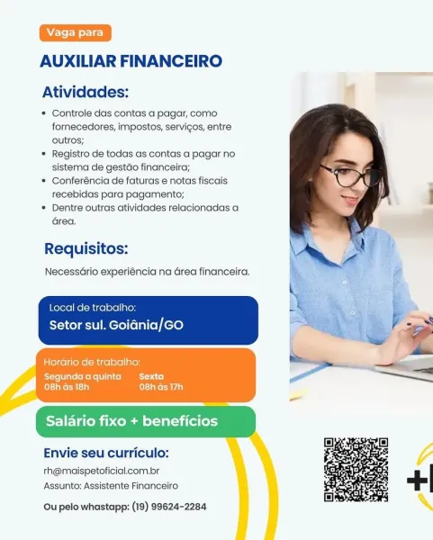 AUXILIAR FINANCEIRO

Atividades: 4

© Controle das contas a pagar, como
fornecedores, impostos, servigos, entre
outros;

e Registro de todas as contas a pagar no
sistema de gestdo financeira;

* Conferéncia de faturas e notas fiscais
recebidas para pagamento;

® Dentre outras atividades relacionadas a
area.

   
 
   
    
   
    

Requisitos:

Necessario experiéncia na Grea financeira.

Local de trabalho:
Setor sul. Goiania/GO

Horario de trabalho:

Segundaaquinta Sexta
ceia ne CM cig) sae CAVA a)

Eliya xo + beneficios

Envie seu curriculo:

th@maispetoficial.com.br
Assunto: Assistente Financeiro

Ou pelo whastapp: (19) 99624-2284 ; AUXILIAR FINANCEIRO

Atividades:

* Controle das contas a pagar, como
fornecedores, impostos, servigos, entre
outros;

* Registro de todas as contas a pagar no
sistema de gestdo financeira;

© Conferéncia de faturas e notas fiscais
recebidas para pagamento;

© Dentre outras atividades relacionadas a
area.

Requisitos:

NecessGrio experiéncia na Grea f...
