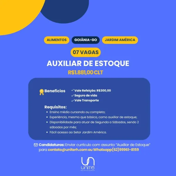7 VAGAS

AUXILIAR DE ESTOQUE
LCAE:E ello

‘ Beneficios ~ ValeRefeicdo: R$300,00
att eens RYT]

v Vale Transporte

 

Requisitos:
* Ensino médio cursando ou completo;
* Experiéncia, mesmo que basica, como auxiliar de estoque;
* Disponibilidade para atuar de Segunda a Sabados, sendo 2
sdbados por més;
* Facil acesso ao Setor Jardim América.

& Candidaturas: Enviar curriculo com assunto “Auxiliar de Estoque"
para contato@uniterh.com ou Whatsapp(62)99961-8159

wp)

OES) ALIMENTOS GOIANIA-GO JARDIM AMERICA

AUXILIAR DE ESTOQUE
R$1.881,00 CLT

4 Beneficios ~ Vale Refeigao: R$300,00
atte gene RTL (o]

v Vale Transporte

 

Requisitos:
* Ensino médio cursando ou completo;
* Experiéncia, mesmo que basica, como auxiliar de estoque;
* Disponibilidade para atuar de Segunda a Sdbados, sendo 2
sdbados por més;
* Facil acesso ao Setor Jardim América.

& Candidaturas: Enviar curriculo com assunto “Auxiliar de Estoque”
para contato@uniterh.com ou Whatsapp(62)99961-8159 ALIMENTOS acto Icom JARDIM AME...