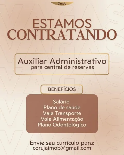“Sliiiob

ESTAMOS
CONTRATANDO

Auxiliar Administrativo
Ss

  

para central de reserva

( BENEFICIOS

Salario
Plano de satide
Vale Transporte

   

Vale Alimentagao
Plano Odontoldgico

Envie seu curriculo para:
corujaimob@gmail.com ~walginob:

ESTAMOS
CONTRATANDO

Auxiliar Administrativo |

  

para central de reservas

{ BENEFICIOS

Salario
Plano de saude
Vale Transporte

   

Vale Alimentacaéo
Plano Odontoldégico

Envie seu curriculo para:
corujaimob@gmail.com ESTAMOS
CONTRATANDO

Auxiliar Administrativo |

  

para central de reservas

BENEFICIOS

Salario
Plano de satide
Vale Transporte

   

Vale Alimentagao
Plano Odontoldgico

Envie seu curriculo para:
corujaimob@gmail.com —SalGinob |

ESTAMOS
CONTRATANDO

  

para central de reservas

Auxiliar male resanes

BENEFICIOS

Salario
Plano de satide
Vale Transporte

Vale Alimentagao
Plano Odontoldgico

 

Envie seu curriculo para:
corujaimob@gmail.com “Wiifiob

_ ESTAMOS
CONTRATANDO

Auxiliar Administrativo |

  

para central de res...