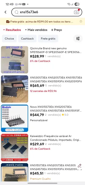 12:49 Snu@ e ull ED

« ( Q xns15s73e6 Caf

a Frete gratis acima de R$99,00 em todos os itens ... @

~ Resultados + Maisvendidos ¢Preco

Choice Cashback Frete gratis S

SPE15S60F-D SPE20S60F-E SPE30S6...
R$28,99 1 vendido(s)
| 6% de Cashback

XNS30S73E6 XNS20S73E6 XNS15S73E6
; XNS24S73E6 XNS15S93F6 XNS20S93F6

R$65,69 5 vendido(s)
12 parcelas de R$5.96

Novo XNS15S73E6 XNS20S73E6
aaee XNS30S73E6 XNS15S73E6 XNS15S93F...

XNS30S73E6

eras R$44,,79 2 vendido(s) % 5.0

XNS15999F6

Personalizavel

100% Qualit

elie) Kaiweidzic-Frequéncia variavel Ar
XNS15S73E6

Mbeya §=Condicionado Modulo, Importado, Origi...
e en R$29,69 2 vendido(s)
6% de Cashback

XNS15S73E6 XNS20S73E6 XNS30S CO
XNS24S73E6 XNS15S93F6 XNS20S9L. 5

R$45,51 1 vendido(s)

Premium Qualitv 12:49 Snu@- 8, ull GE

« ( Q xns15s73e6 (af

Bs Frete gratis acima de R$99,00 em todos os itens ... @

vy Resultados » Maisvendidos + Prego

Choice Cashback Frete gratis =

(7 YSPE15S60F-D Qixinruite Brand new genuino

: ° SPEISSGOE-D SPEZ...