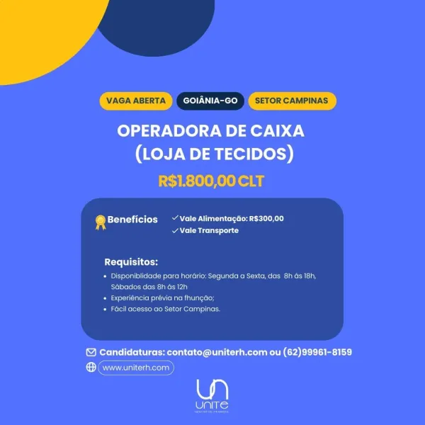 VAGA ABERTA GOIANIA-GO SETOR CAMPINAS

OPERADORA DE CAIXA
(LOJA DE TECIDOS)

R$1.800,00 CLT

© Beneficios ~ Vale Alimentagao: R$300,00
of / Vale Transporte

Requisitos:

+ Disponiblidade para horario: Segunda a Sexta, das 8h Gs 18h,
Sabados das 8h as 12h

» Experlencia previa na fhungao;

* Facil acesso ao Setor Campinas.

© Candidaturas: contato@uniterh.com ou (62)99961-8159

Sea

oe VAGA ABERTA GOIANIA-GO SETOR CAMPINAS

OPERADORA DE CAIXA
(LOJA DE TECIDOS)

R$1.800,00 CLT

4 Beneficios ~ Vale Alimentagao: R$300,00
v Vale Transporte

Ce Col

* Disponiblidade para hordrio: Segunda a Sexta, das 8h Gs 18h,
Sdbados das 8h ds 12h

* Experiéncia prévia na fhungdo;

* Facil acesso ao Setor Campinas.

© Candidaturas: contato@uniterh.com ou (62)99961-8159

Semmes)

(0. VAGA ABERTA GOIANIA-GO SETOR CAMPINAS

OPERADORA DE CAIXA
(LOJA DE TECIDOS)

R$1.800,00 CLT

@ Beneficios ~ Vale Alimentagao: R$300,00
v Vale Transporte

Requisitos:

* Disponiblidade para horario: Segunda a Sexta, das 8h Gs...