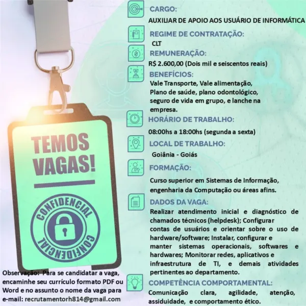 CARGO:

AUXILIAR DE APOIO AOS USUARIO DE INFORMATICA

‘| REGIME DE CONTRATAGAO:
cir

REMUNERACAO:

R$ 2.600,00 (Dois mil e seiscentos reais)

fz] BENEFICIOS:

Vale Transporte, Vale alimentacdo,
Plano de satide, plano odontolégico,
seguro de vida em grupo, elanchena
empresa.

HORARIO DE TRABALHO:

08:00hs a 18:00hs (segunda a sexta)

LOCAL DE TRABALHO:
Goiania - Goids

FORMAGAO:

Curso superior em Sistemas de Informacio,
engenharia da Computacio ou 4reas afins.

DADOS DA VAGA:

Realizar atendimento inicial e diagndéstico de
chamados técnicos (helpdesk); Configurar

contas de usudrios e orientar sobre o uso de
hardware/software; Instalar, configurar e

manter sistemas operacionais, softwares e
hardwares; Monitorar redes, aplicativos e
infraestrutura de Ti, e demais atividades

 

  

Ob: ra se candidatar a vaga, pertinentes ao departamento.
encaminhe seu curriculo formato PDF ou COMPETENCIA COMPORTAMENTAL:
Word eno assunto o nome da vaga para Comunicagéo clara, __agilidade, —_atenciio...