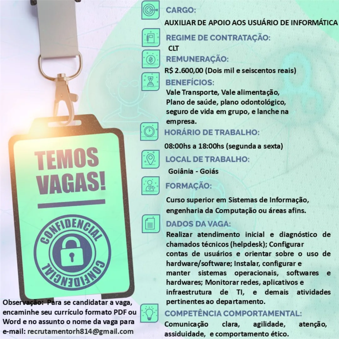 CARGO:

AUXILIAR DE APOIO AOS USUARIO DE INFORMATICA

‘| REGIME DE CONTRATAGAO:
cir

REMUNERACAO:

R$ 2.600,00 (Dois mil e seiscentos reais)

fz] BENEFICIOS:

Vale Transporte, Vale alimentacdo,
Plano de satide, plano odontolégico,
seguro de vida em grupo, elanchena
empresa.

HORARIO DE TRABALHO:

08:00hs a 18:00hs (segunda a sexta)

LOCAL DE TRABALHO:
Goiania - Goids

FORMAGAO:

Curso superior em Sistemas de Informacio,
engenharia da Computacio ou 4reas afins.

DADOS DA VAGA:

Realizar atendimento inicial e diagndéstico de
chamados técnicos (helpdesk); Configurar

contas de usudrios e orientar sobre o uso de
hardware/software; Instalar, configurar e

manter sistemas operacionais, softwares e
hardwares; Monitorar redes, aplicativos e
infraestrutura de Ti, e demais atividades

 

  

Ob: ra se candidatar a vaga, pertinentes ao departamento.
encaminhe seu curriculo formato PDF ou COMPETENCIA COMPORTAMENTAL:
Word eno assunto o nome da vaga para Comunicagéo clara, __agilidade, —_atenciio,

@mail: recrutamentorh814@gmail.com assiduidade, e comportamento ético. (© careo:

AUXILIAR DE APOIO AOS USUARIO DE INFORMATICA
REGIME DE CONTRATACAO:

 

 

cLT
— @©)/| REMUNERACAO:
Cc ) _, R$ 2.600,00 (Dois mil e seiscentos reais)
%, ‘| BENEFICIOS:
\ "——_ Vale Transporte, Vale alimentacao,

Plano de satide, plano odontoldgico,
seguro de vida em grupo, elanche na
empresa.

HORARIO DE TRABALHO:

08:00hs a 18:00hs (segunda a sexta)
LOCAL DE TRABALHO:

Goiania - Goids
FORMACAO:

Curso superior em Sistemas de Informacao,
engenharia da Computac@o ou areas afins.

DADOS DA VAGA:
Realizar atendimento inicial e diagndéstico de

chamados técnicos (helpdesk); Configurar
contas de usudrios e orientar sobre o uso de

hardware/software; Instalar, configurar e

manter sistemas operacionais, softwares e
hardwares; Monitorar redes, aplicativos e
infraestrutura de Tl, e demais atividades
ra se candidatar a vaga, pertinentes ao departamento.

encaminhe seu curriculo formato PDF ou COMPETENCIA COMPORTAMENTAL:

Word eno assunto o nome da vaga para Comunicagao clara, agilidade, —_atengao,
e-mail: recrutamentorh814@gmail.com assiduidade, e comportamento ético. (ej CARGO:

AUXILIAR DE APOIO AOS USUARIO DE INFORMATICA

(al REGIME DE CONTRATAGAO:
: cit
(6) REMUNERAGAO:
RS 2.600,00 (Dois mil e seiscentos reais)

(‘z] BENEFICIOS:

Vale Transporte, Vale alimentacdo,
Plano de satide, plano odontoldgico,
seguro de vida em grupo, elanche na
empresa.

HORARIO DE TRABALHO:

08:00hs a 18:00hs (segunda a sexta)

LOCAL DE TRABALHO:
Goiania - Goids

FORMAGAO:

Curso superior em Sistemas de Informacao,
engenharia da Computacao ou dreas afins.

DADOS DA VAGA:

Realizar atendimento inicial e diagnéstico de
chamados técnicos (helpdesk); Configurar

contas de usudrios e orientar sobre o uso de
hardware/software; Instalar, configurar e

manter sistemas operacionais, softwares e
hardwares; Monitorar redes, aplicativos e
infraestrutura de Ti, e demais atividades
pertinentes ao departamento.

Ob: ra se candidatar a vaga,
encaminhe seu curriculo formato PDF ou COMPETENCIA COMPORTAMENTAL:

Word eno assunto o nome da vaga para Comunicagéo clara, _agilidade, _atengao,
email: recrutamentorh814@gmail.com assiduidade, e comportamento ético. (© carRGo:

AUXILIAR DE APOIO AOS USUARIO DE INFORMATICA
{| | REGIME DE CONTRATAGAO:

ce CHT,

_—_ ‘@:| REMUNERAGAO:
———, R$ 2.600,00 (Dois mil e seiscentos reais)

*, ‘2) BENEFicIOs:

i ———~_ Vale Transporte, Vale alimentacao,
Plano de satide, plano odontoldgico,
seguro de vida em grupo, elanchena
empresa.

HORARIO DE TRABALHO:

08:00hs a 18:00hs (segunda a sexta)
LOCAL DE TRABALHO:

Goiania - Goias
FORMACAO:

Curso superior em Sistemas de Informacao,
engenharia da Computac@o ou areas afins.

DADOS DA VAGA:

Realizar atendimento inicial e diagndéstico de
chamados técnicos (helpdesk); Configurar

contas de usuarios e orientar sobre o uso de
hardware/software; Instalar, configurar e

manter sistemas operacionais, softwares e
hardwares; Monitorar redes, aplicativos e
infraestrutura de Tl, e demais atividades
pertinentes ao departamento.

encaminhe seu curriculo formato PDF ou COMPETENCIA COMPORTAMENTAL:

Word eno assunto o nome da vaga para Comunicacdo clara, agilidade, = atencdo,
e-mail: recrutamentorh814@gmail.com assiduidade, e comportamento ético.

   

ra se candidatar a vaga, (OJ CARGO:

AUXILIAR DE APOIO AOS USUARIO DE INFORMATICA

(al REGIME DE CONTRATAGAO:
ce
(6) REMUNERAGAO:
— R$ 2.600,00 (Dois mil e seiscentos reais)
2] BENEFICIOS:
Vale Transporte, Vale alimentacéo,
Plano de satide, plano odontoldgico,

seguro de vida em grupo, e lanchena
empresa.

HORARIO DE TRABALHO:

08:00hs a 18:00hs (segunda a sexta)
LOCAL DE TRABALHO:

Goiania - Goids

FORMACAO:

Curso superior em Sistemas de Informacao,
engenharia da Computaco ou dreas afins.

DADOS DA VAGA:

Realizar atendimento inicial e diagndéstico de
chamados técnicos (helpdesk); Configurar

contas de usudrios e orientar sobre o uso de
hardware/software; Instalar, configurar e

manter sistemas operacionais, softwares e
hardwares; Monitorar redes, aplicativos e
infraestrutura de Tl, e demais atividades

 

  

Ob: ra se candidatar a vaga, pertinentes ao departamento.
encaminhe seu curriculo formato PDF ou COMPETENCIA COMPORTAMENTAL:
Word eno assunto o nome da vaga para Comunicagéo clara, agilidade, —_atencao,

e-mail: recrutamentorh814@gmail.com assiduidade, e comportamento ético. (© carco:

 

AUXILIAR DE APOIO AOS USUARIO DE INFORMATICA

soa

) ‘|| REGIME DE CONTRATAGAO:

| Cl

———— : REMUNERAGAO:
———, R$ 2.600,00 (Dois mil e seiscentos reais)
&%, ‘%| BENEFicIOS:
~~ Vale Transporte, Vale alimentacao,
\ I leal a

Plano de satide, plano odontoldgico,
seguro de vida em grupo, elanchena
empresa.

HORARIO DE TRABALHO:

08:00hs a 18:00hs (segunda a sexta)
LOCAL DE TRABALHO:

Goiania - Goias
FORMACAO:

Curso superior em Sistemas de Informacao,
engenharia da Computac@o ou areas afins.

DADOS DA VAGA:

Realizar atendimento inicial e diagndéstico de
chamados técnicos (helpdesk); Configurar

contas de usuarios e orientar sobre o uso de
hardware/software; Instalar, configurar e

manter sistemas operacionais, softwares e
hardwares; Monitorar redes, aplicativos e
infraestrutura de Tl, e demais atividades
ra se candidatar a vaga, pertinentes ao departamento.

encaminhe seu curriculo formato PDF ou COMPETENCIA COMPORTAMENTAL:
Word eno assunto o nome da vaga para Comunicagéo clara, agilidade, _ atencao,
e-mail: recrutamentorh814@gmail.com assiduidade, e comportamento ético. CARGO:

AUXILIAR DE APOIO AOS USUARIO DE INFORMATICA
REGIME DE CONTRATACAO:
cir

REMUNERAGAO:

RS 2.600,00 (Dois mile seiscentos reais) |
BENEFICIOS: ;

Vale Transporte, Vale alimentacio,

Plano de satide, plano odontolégico, ,
seguro de vida em grupo, elanchena bishes

empresa.
HORARIO DE TRABALHO:
08:00hs a 18:00hs (segunda a sexta)

LOCAL DE TRABALHO:
Goiania - Goiés

FORMACAO:

Curso superior em Sistemas de Informacio,
engenharia da Computacio ou dreas afins.

DADOS DA VAGA:

—— Realizar atendimento inicial e diagnéstico de
chamados técnicos (helpdesk); Configurar
contas de usudrios e orientar sobre o uso de
hardware/software; Instalar, configurar e
manter sistemas operacionais, softwares ¢
hardwares; Monitorar redes, aplicativos e

a infraestrutura de Tl, e demais atividad

Ol ra se candidatar a vaga, pertinentes ao departamento. ‘

encaminhe seu curriculo formato PDF ou COMPETENCIA COMPORTAMENTAL:

Word eno assunto o nome da vaga para Comunicagéo clara, _agilidade, —_atengio,
e-mail: recrutamentorh814@gmail.com assiduldade, e comportamento ético. (© carco:

AUXILIAR DE APOIO AOS USUARIO DE INFORMATICA
\ ‘|| REGIME DE CONTRATACAO:

 

— ar ;
—_ ‘® REMUNERACAO:
———, R$ 2.600,00 (Dois mil e seiscentos reais)
*, ‘S| BENEFICIOS:
\ ———"_ Vale Transporte, Vale alimentacao,

Plano de satide, plano odontoldgico,
seguro de vida em grupo, e lanche na
empresa.

HORARIO DE TRABALHO:

08:00hs a 18:00hs (segunda a sexta)

 

—

©. | LOCAL DE TRABALHO:
Goiania - Goias

—

(S| FORMACAO:

Curso superior em Sistemas de Informacao,
engenharia da Computac@o ou areas afins.

DADOS DA VAGA:

Realizar atendimento inicial e diagndéstico de
chamados técnicos (helpdesk); Configurar

contas de usuarios e orientar sobre o uso de
hardware/software; Instalar, configurar e

manter sistemas operacionais, softwares e
hardwares; Monitorar redes, aplicativos e
infraestrutura de Tl, e demais atividades
ra se candidatar a vaga, pertinentes ao departamento.

encaminhe seu curriculo formato PDF ou | - COMPETENCIA COMPORTAMENTAL:
Word eno assunto o nome da vaga para Comunicagéo clara, agilidade, — atengo,
e-mail: recrutamentorh814@gmail.com assiduidade, e comportamento ético. Gini

AUXILIAR DE APOIO AOS USUARIO DE INFORMATICA
ie a DE CONTRATAGAO: el

ee

- BENEFICIOS: Bg
Vale Transporte, Vale allment

= We Plano de saide, plano odo

“= seguro de vida em grupo, e

fo} 25) iodo pe Tracie:

08:00he a 18:00hs (segunda a sexta)’,

(9) LOCAL DE TRABALHO:
Gollinia - Golds

  
  
  
  
  
 

 

contas de usudrios e F dtiaptes sobre 0 uso de

hardware/software; Instalar, configurare: . . , :

manter sistemas operacionais, softwares .e |
hardwares; Monitorar redes; aplicativos e es
infraestrutura de Ti, e demais in
pertinentes ao departamento. +
COMPETENCIA COMPORTAMENTAL:
Comunicagio clara, agilidade,_ atengio,

     

encaminhe seu curriculo formato PDF ou
Word e no assunto o nome da vaga para

e-mail: recrutamentorh814@gmail.com assiduldade, e comportamento ético. 4 , oy CARGO:

AUXILIAR DE APOIO AOS USUARIO DE INFORMATICA
{°| | REGIME DE CONTRATACAO:

 

—— ct
——— (| REMUNERACAO:
C , ) R$ 2.600,00 (Dois mil e seiscentos reais)
* : BENEFICIOS:

 

Vale Transporte, Vale alimentacao,
Plano de satide, plano odontolégico,
seguro de vida em grupo, e lanche na
empresa.

HORARIO DE TRABALHO:

08:00hs a 18:00hs (segunda a sexta)
©.} LOCAL DE TRABALHO:
Goiania - Goids
FORMAGAO:

Curso superior em Sistemas de Informagao,
engenharia da Computacao ou areas afins.

DADOS DA VAGA:

Realizar atendimento inicial e diagndstico de
chamados técnicos (helpdesk); Configurar

contas de usuarios e orientar sobre o uso de
hardware/software; Instalar, configurar e

manter sistemas operacionais, softwares e
hardwares; Monitorar redes, aplicativos e
infraestrutura de Tl, e demais atividades
pertinentes ao departamento.

encaminhe seu curriculo formato PDF ou COMPETENCIA COMPORTAMENTAL:
Word e no assunto o nome da vaga para Comunicacgdo clara, _—agilidade, —_ atencao,
e-mail: recrutamentorh814@gmail.com assiduidade, e comportamento ético.

 

   
   

ra se candidatar a vaga,