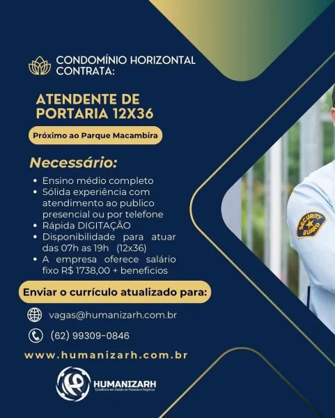 NN
CONDOMINIO HORIZONTAL
CONTRATA:

ATENDENTE DE
PORTARIA 12X36

Préximo:ac Parque Macambira

Necessario:

¢ Ensino médio completo

¢ Solida experiéncia com
atendimento ao publico
presencial ou por telefone

* Rapida DIGITACAO

¢ Disponibilidade para atuar
das 07h as19h_ (12x36)

e A empresa oferece salario
fixo R$ 1738,00 + beneficios

Enviar o curriculo atualizado para:

ee vagas@humanizarh.com.br

  

(ORCA cele ne-7

www.humanizarh.com.br

& Sa WA CONDOMINIO HORIZONTAL
CONTRATA:

PMP) 3
PORTARIA 12X36

Préximo ao Parque Macambira

Necessdrio:

¢ Ensino médio completo

e Sdlida experiéncia com
atendimento ao publico
presencial ou por telefone

* Rapida DIGITACAO

e Disponibilidade para atuar
das O7h as19h_ (12x36)

e A empresa oferece salario
fixo R$ 1738,00 + beneficios

Enviar o curriculo atualizado para:

® vagas@humanizarh.com.br
©) (62) 99309-0846

www.humanizarh.com.br

© BeAr CONDOMINIO HORIZONTAL
OUTS

ATENDENTE DE
PORTARIA 12X36

Préximo ao Parque Macambira

Necessario:
...