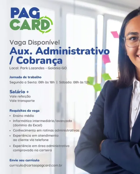 PA
CARD’

Vaga Disponivel
Aux. Adngpistrative
/ Cobrang¢a

qi ®

  
    

     
 

Local: Park Lozandes - Goidnia-GO i

Jornada de trabalho
Segunda a Sexta: 08h ds 18h | Sdbado: 08h as 12a

Salario +

Vale refeicdo
Vale transporte

Requisitos da vaga i,
* Ensino médio

* Informatica intermedidria/avan¢gada
(dominio do Excel)

« Conhecimento em rotinas administrativas
« Experiéncia em atendimento
ao cliente via telefone

+ Experiéncia em drea administrativa
comprovada na carteira

 
  
 

Envie seu curriculo
curriculo@cartaopagcard.com PAG
CARD

Vaga Disponivel
Aux. Administrativo
/ Cobrang¢a %

Local: Park Lozandes - GoiGnia-GO

  
  
  
 

Jornada de trabalho
Segunda a Sexta: 08h ds 18h | SGbado: 08h as 12h,

Salario +
Vale refeicdo
Vale transporte

Requisitos da vaga
* Ensino médio

« Informatica intermedidria/avancada
(dominio do Excel)

« Conhecimento em rotinas administrativas

+ Experiéncia em atendimento
ao cliente via telefone

« Experiéncia em Grea administrativa
comprovada...