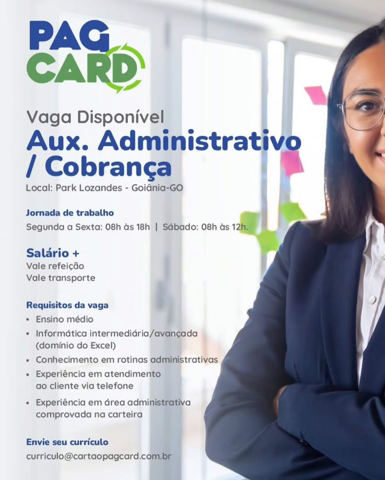 PA
CARD’

Vaga Disponivel
Aux. Adngpistrative
/ Cobrang¢a

qi ®

  
    

     
 

Local: Park Lozandes - Goidnia-GO i

Jornada de trabalho
Segunda a Sexta: 08h ds 18h | Sdbado: 08h as 12a

Salario +

Vale refeicdo
Vale transporte

Requisitos da vaga i,
* Ensino médio

* Informatica intermedidria/avan¢gada
(dominio do Excel)

« Conhecimento em rotinas administrativas
« Experiéncia em atendimento
ao cliente via telefone

+ Experiéncia em drea administrativa
comprovada na carteira

 
  
 

Envie seu curriculo
curriculo@cartaopagcard.com PAG
CARD

Vaga Disponivel
Aux. Administrativo
/ Cobrang¢a %

Local: Park Lozandes - GoiGnia-GO

  
  
  
 

Jornada de trabalho
Segunda a Sexta: 08h ds 18h | SGbado: 08h as 12h,

Salario +
Vale refeicdo
Vale transporte

Requisitos da vaga
* Ensino médio

« Informatica intermedidria/avancada
(dominio do Excel)

« Conhecimento em rotinas administrativas

+ Experiéncia em atendimento
ao cliente via telefone

« Experiéncia em Grea administrativa
comprovada na carteira

Envie seu curriculo
curriculo@cartaopagcard.com.br PA
CARD’

Vaga Disponivel
Aux. Adr@pistratj iv
/ Cobranca

Local: Park Lozandes - Goidnia-GO

  

}

Jornada de trabalho , a i

Segunda a Sexta: 08h ds 18h | Sdbado: 08h as 125

   
 

Saldrio +

Vale refeicdo {
Vale transporte

e Ensino médio

¢ Informatica intermedidria/avancada
(dominio do Excel)

e Conhecimento em rotinas administrativas

e Experiéncia em atendimento
ao cliente via telefone

Requisitos da vaga i ;

e Experiéncia em Grea admin
comprovada na carteira

   
  

Envie seu curriculo
curriculo@cartaopagcard.com, PAG
CARD

Vaga Disponivel
Aux. Administrativo
/ Cobrang¢a %

Local: Park Lozandes - Goidnia-GO

  
  
  
 

Jornada de trabalho
Segunda a Sexta: 08h ds 18h | Sdbado: 08h as 12h)

Salario +
Vale refeicdo
Vale transporte

Requisitos da vaga
* Ensino médio

¢ Informatica intermedidria/avangada
(dominio do Excel)

« Conhecimento em rotinas administrativas

« Experiéncia em atendimento
ao cliente via telefone

« Experiéncia em Grea administrativa
comprovada na carteira

Envie seu curriculo
curriculo@cartaopagcard.com.br PA
CARD’

Vaga Disponivel

Aux. Administrat ive
/ Cobrang¢a

Local: Park Lozandes - Goidnia-GO
Jornada de trabalho ™
Segunda a Sexta: 08h ds 18h | Sdbado: 08h as ae

Salario +
Vale refeicdo
Vale transporte

Requisitos da vaga b

  

    
  
 

e Ensino médio

© Informatica intermedidria/avancada
(dominio do Excel)

e Conhecimento em rotinas administrativas
e Experiéncia em atendimento
ao cliente via telefone

e Experiéncia em Grea admin
comprovada na carteira

   
  

Envie seu curriculo
curriculo@cartaopagcard.conr PAG
CARD

Vaga Disponivel
Aux. Administrativo
/ Cobrang¢a *

Local: Park Lozandes - Goidnia-GO

  
  
  
 

Jornada de trabalho
Segunda a Sexta: 08h ds 18h | Sdbado: 08h as 12h,

Salario +
Vale refeicdo
Vale transporte

Requisitos da vaga
* Ensino médio

¢ Informatica intermedidria/avancada
(dominio do Excel)

« Conhecimento em rotinas administrativas

« Experiéncia em atendimento
ao cliente via telefone

e Experiéncia em drea administrativa
comprovada na carteira

Envie seu curriculo
curriculo@cartaopagcard.com.br PA
CARD

Vaga Dispon'vial

  
   
   
   
   

/ Cobranca

Local: Park Lozandes - Goidnia=-GO

Jornada de trabalho
Segunda a Sexta: 08h ds 18h’ |

Salario +
Vale refeicéo
Vale transporte

Requisitos da vaga
e Ensino médio

¢ Informatica intermediari
(dominio do Excel)

e Conhecimento em rotinas

e Experiéncia em atendiment
ao cliente via telefone

e Experiéncia em Grea adminis
comprovada na carteira

Envie seu curriculo
curriculo@cartaopagcard.ca PAG
CARD

Vaga Disponivel
Aux. Administrativo
/ Cobranca

Local: Park Lozandes - GoiGnia-GO

  
  
  
 

Jornada de trabalho
Segunda a Sexta: 08h ds 18h | Sdbado: O8h as 12h.

Salario +
Vale refeicdo
Vale transporte

Requisitos da vaga
* Ensino médio

* Informatica intermedidria/avancada
(dominio do Excel)

*« Conhecimento em rotinas administrativas
« Experiéncia em atendimento
ao cliente via telefone

e Experiéncia em Grea administrativa
comprovada na carteira

Envie seu curriculo
curriculo@cartaopagcard.com.br PA
CARD:

Vaga Disponiv

Aux. Ad

Local: Park Lozandes - Goidi

Jornada de trabalho
Segunda a Sexta: 08h ds 18h)

Saldrio +
Vale refeicéo
Vale transporte

Requisitos da vaga
* Ensino médio

© Informatica intermedidriaf
(dominio do Excel)

e Conhecimento em rotinas &

e Experiéncia em atendime:
ao cliente via telefone

* Experiéncia em Grea admi
comprovada no carteira

Envie seu curriculo
curriculo@cartaopagcard.cq PAG
CARD

Vaga Disponivel
Aux. Administrativo
/ Cobranca

Local: Park Lozandes - GoiGnia-GO

  
  
  
 

Jornada de trabalho
Segunda a Sexta: 08h as 18h | Sdbado: O8h as 12h.

Salario +
Vale refeicdo
Vale transporte

Requisitos da vaga
« Ensino médio

* Informatica intermedidria/avancada
(dominio do Excel)

« Conhecimento em rotinas administrativas
« Experiéncia em atendimento
ao cliente via telefone

« Experiéncia em drea administrativa
comprovada na carteira

Envie seu curriculo
curriculo@cartaopagcard.com.br