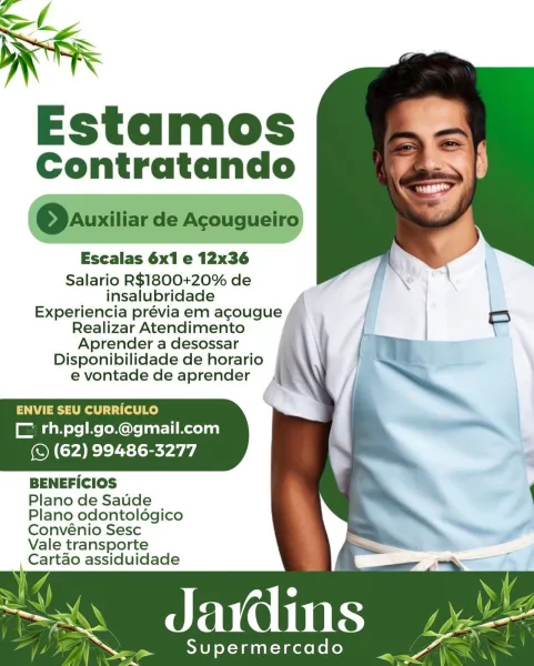 Estamos
Contratando

Escealas 6x1 e 12x36

Salario R$1800+20% de
insalubridade

Experiencia prévia em agcougue

Realizar Atendimento

 

Aprender a desossar \ ej :
Disponibilidade de horario SS
e vontade de aprender 4 .

ENVIE SEU CURRICULO
CL rh.pgl.go.@gmail.com

(S (62) 99486-3277

BENEFICIOS

Plano de Saude

Plano odontoldgico

Convénio Sesc

Vale transporte
Cartao assiduidade

J One

 

Supermercado Estamos
Contratando

@Qauxiliar de Acougueiro

Escalas 6x1 e 12x36

Salario R$1800+20% de
insalubridade
Experiencia prévia em agcougue
Realizar Atendimento

Aprender a desossar i
Disponibilidade de horario
e vontade de aprender b

ENVIE SEU CURRICULO
CF rh.pgl.go.@gmail.com

(S (62) 99486-3277

BENEFICIOS

Plano de Saude
Plano odontoldgico
Convénio Sesc

Vale transporte
Cartao assiduidade

_d avdins

 

Supermercado Estamos
Contratando

Escalas 6x1 e 12x36

Salario R$1800+20% de
insalubridade

Experiencia prévia em agcougue

Realizar Atendimento

 

Aprender a desossar im: -
Disponi...