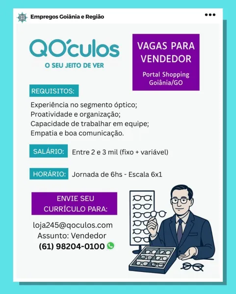 Bay Empregos Goiania e Regiao

QOculos VAGAS PARA

VENDEDOR
O SEU JEITO DE VER

Portal Shopping
REQUISITOS:

Goiania/GO
Experiéncia no segmento dptico;
Proatividade e organizagao;
Capacidade de trabalhar em equipe;
Empatia e boa comunicagao.

Entre 2 e 3 mil (fixo + variavel)
Jornada de 6hs - Escala 6x1

ENVIE SEU
CURRICULO PARA:

loja245@qoculos.com
Assunto: Vendedor
(61) 98204-0100 @ & Empregos Goiania e Regiao

   
  
  
 
 
 
 
 
 
    
   

QOculos VAGAS PARA

VENDEDOR

O SEU JEITO DE VER

REQUISITOS:

Experiéncia no segmento dptico;
Proatividade e organiza¢ao;
Capacidade de trabalhar em equipe;
Empatia e boa comunicac¢ao.

SNPNS(08) Entre 2 e 3 mil (fixo + variavel)
is(@)=)\:3108) Jornada de Ghs - Escala 6x1

ENVIE SEU
CURRICULO PARA:

Portal Shopping
Goiania/GO

 

   
 

loja245@qoculos.com
Assunto: Vendedor

(61) 98204-0100 © @ Empregos Goiania e Regiao

QOculos VAGAS PARA

VENDEDOR
O SEU JEITO DE VER

Portal Shopping
REQUISITOS:

Goiania/GO
Experiéncia no segmento dptico;
...