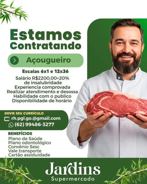 Estamos
Contratando

Escalas 6x1 e 12x36
Salario R$2200,00+20%

de insalubridade
Experiencia comprovada
Realizar atendimento e desoss:
Habilidade com o publico
Disponibilidade de horario

ENVIE SEU CURRICULO
CE th.pgl.go.@gmail.com
(© (62) 99486-3277

BENEFICIOS

Plano de Saude
Plano odontolégico
Convénio Sesc
Vale transporte
Cartao assiduidade

as Jains. ee

Supermercado  _ ae SK
R

Estamos
Contratando

© Acougueiro —

Salario R$2200,00+20%
de insalubridade

Experiencia comprovada
Realizar atendimento e desossa
Habilidade com o publico
Disponibilidade de horario

 
 
   
   

Paes et tat Ry
CE rh.pgl.go.@gmail.com
(© (62) 99486-3277

BENEFICIOS

Plano de Saude
Plano odontoldégico

Convénio Sesc
Vale transporte
Cartao assiduidade

Javdins

Supermercado Estamos
Contratando

Escalas 6x1 e 12x36
Salario R$2200,00+20%

de insalubridade
Experiencia comprovada
Realizar atendimento e desoss:
Habilidade com o publico
Disponibilidade de horario

ENVIE SEU CURRICULO
CE rh.pgl.go.@gmail.com
(©...