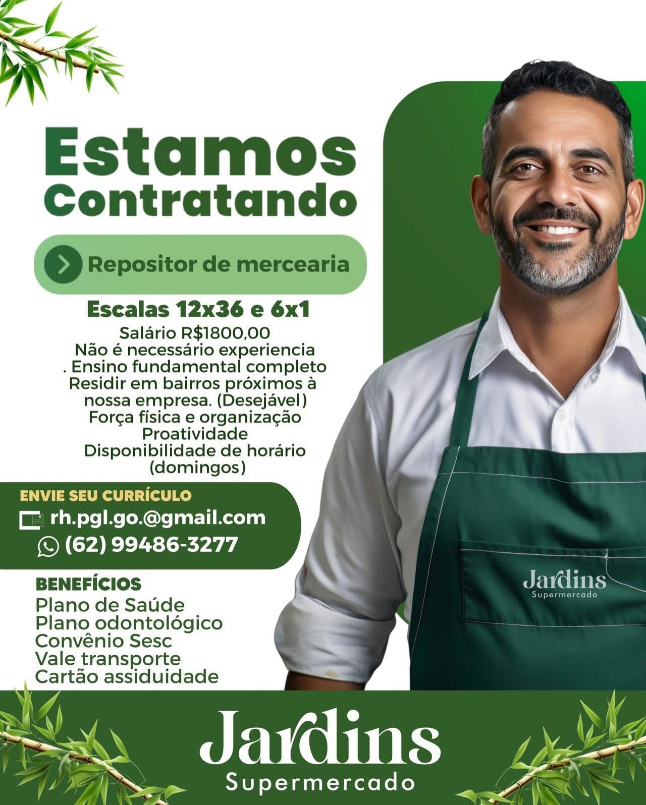 Estamos
Contratando

Escalas 12x36 e 6x1

Salario R$1800,00
Nao é necessario experiencia
. Ensino fundamental completo
Residir em bairros proximos a
nossa empresa. (Desejavel)
For¢a fisica e organizagao
Proatividade
Disponibilidade de horario
(domingos)

ENVIE SEU CURRICULO

Mi oe | Ae (Mls eat] mecelan)
(S (62) 99486-3277

BENEFICIOS os Jains
Plano de Saude as
Plano odontoldgico

   

Convénio Sesc
Vale transporte
eaitae assiduidade

~< Jdadins

ieee Se) YT aui-1acto i: oe Ve Contratando

©o Repositor de mercearia

Escalas 12x36 e 6x1

Salario R$1800,00
Nao é necessario experiencia
. Ensino fundamental completo
Residir em bairros proximos a
nossa empresa. (Desejavel)
Forga fisica e organizacao
Proatividade
Disponibilidade de horario
(domingos)

ENVIE SEU CURRICULO
ME ah ose Re RCN: EL Redan)
(© (62) 99486-3277

BENEFiCIOS ar ia =

Delta kod
Plano de Saude
Plano odontoldégico
Convénio Sesc
Vale transporte
Cartao assiduidade

A UCN Re

Supermercado = Estamos
Contratando

Escalas 12x36 e 6x1

Salario R$1800,00
Nao é necessario experiencia
. Ensino fundamental completo
Residir em bairros proximos a
nossa empresa. (Desejavel)
For¢a fisica e organizagao
Proatividade
Disponibilidade de horario
(domingos)

ENVIE SEU CURRICULO
CL rh.pgl.go.@gmail.com
(S (62) 99486-3277

BENEFICIOS ; TNT sy
Plano de Saude .
Plano odontoldgico

   

Convénio Sesc
Vale transporte
Sat taei assiduidade

Se Seer) Fi0(0 Ltt eeeeeeee

rw ,  Supermercado «Ge Contratando

o Repositor de mercearia |

Escalas 12x36 e 6x1

Salario R$1800,00
Nao é necessario experiencia
. Ensino fundamental completo
Residir em bairros proximos a
nossa empresa. (Desejavel)
Forga fisica e organizagao
Proatividade
Disponibilidade de horario
(domingos)

ENVIE SEU CURRICULO
|B da ose Re eRe aati Recedan
(S (62) 99486-3277

BENEFICIOS a AR

Rint
Plano de Saude

Plano odontoldgico
Convénio Sesc

Vale transporte
Cartao assiduidade

Jardins bee

»  Supermercado a — Estamos
Contratando

Escalas 12x36 e 6x1

Salario R$1800,00
Nao é necessario experiencia
. Ensino fundamental completo
Residir em bairros proximos a
nossa empresa. (Desejavel)
Forga fisica e organizagao
Proatividade
Disponibilidade de horario
(domingos)

ENVIE SEU CURRICULO
C rh.pgl.go.@gmail.com
(S (62) 99486-3277

BENEFICIOS o> SAY CeNTE
Plano de Saude
Plano odontoldgico

 

   

Convénio Sesc
Vale transporte
Cartao assiduidade

See OeerT i (0000 ee

ip Oe STU) X-Vanil-dactele ko dk Estamos
Contratando

So Repositor de mercearia

Escalas 12x36 e 6x1

Salario R$1800,00
Nao é necessario experiencia
. Ensino fundamental completo
Residir em bairros proximos a
nossa empresa. (Desejavel)
Forga fisica e organizagao
Proatividade
Disponibilidade de horario
(domingos)

ENVIE SEU CURRICULO
CC rh.pgl.go.@gmail.com
(© (62) 99486-3277

BENEFicIOS Javdins~

Riri
Plano de Saude

Plano odontolégico
Convénio Sesc

Vale transporte
Cartao assiduidade

a: ae a ins | eo Aes
Ly ) _— Supermercado

i — ~
) | Contratando

Escalas 12x36 e 6x1

Salario R$1800,00
Nao é necessario experiencia
. Ensino fundamental completo
Residir em bairros proximos a
nossa empresa. (Desejavel)
For¢a fisica e organiza¢ao
Proatividade
Disponibilidade de horario
(domingos)

   

 

El : SEUC LO
C rh.pgli.go.@gmail.com
(S (62) 99486-3277

BENEFICIOS

Plano de Saude | ~~
Plano odontoldégico

Convénio Sesc
Vale transporte
Cartao assiduidade

 

~~. JdaWdins

_ Supermercado _— _~ Estamos
Contratando

>) Repositor de mercearia

Escalas 12x36 e 6x1

Salario R$1800,00
Nao é necessario experiencia
. Ensino fundamental completo
Residir em bairros proximos a
nossa empresa. (Desejavel)
Forga fisica e organizagao
Proatividade
Disponibilidade de horario
(domingos)

ENVIE SEU CURRICULO
ME da oye Re eMC: feat LiReedan)
(S (62) 99486-3277

BENEFICIOS Jardins. —

eet
Plano de Saude

Plano odontoldgico
Convénio Sesc
Vale transporte
Cartao assiduidade

x POU

7

Supermercado Estamos
Contratando

Escalas 12x36 e 6x1

Salario R$1800,00
Nao é necessario experiencia
. Ensino fundamental completo
Residir em bairros préximos a
nossa empresa. (Desejavel) a F ‘
For¢a fisica e organizagao li.
Proatividade ,
Disponibilidade de horario
(domingos)

 

C rh.pgl.go.@gmail.com
(Y (62) 99486-3277

BENEFICIOS

Plano de Saude
Plano odontoldégico

Convénio Sesc
Vale transporte
Cartao assiduidade

 

~ Jadins | —

ot Supermercado “ Contratando

2 Repositor de mercearia

Escalas 12x36 e 6x1

Salario R$1800,00
Nao é necessario experiencia
. Ensino fundamental completo
Residir em bairros proximos a
nossa empresa. (Desejavel)
Forga fisica e organizacao
Proatividade
Disponibilidade de horario
(domingos)

ENVIE SEU CURRICULO
CF rh.pgl.go.@gmail.com
(S (62) 99486-3277

BENEFICIOS perrane a

Supermercado
Plano de Saude "
Plano odontoldgico
Convénio Sesc
Vale transporte
Cartao assiduidade

A UCC ES

eee — _

Supermercado