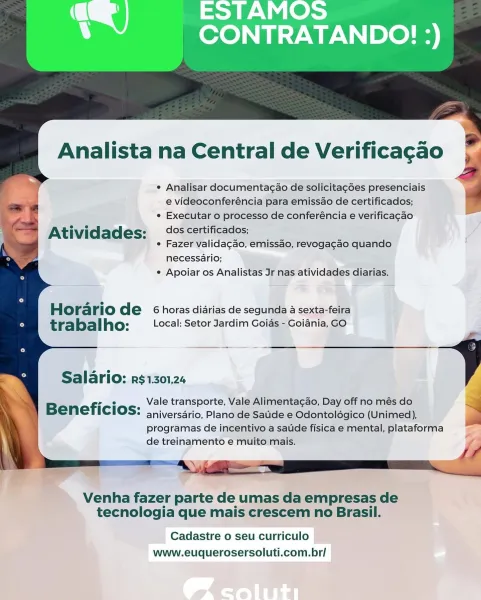 Analista na Central de Verificagao

e Analisar documenta¢ao de solicitag6es presenciais
e videoconferéncia para emissao de certificados;
° Executar o processo de conferéncia e verificacao

Atividades: dos certificados;

¢ Fazer validagao, emissao, revogacao quando
necessario;
¢ Apoiar os Analistas Jr nas atividades diarias.

Horario de 6 horas diarias de segunda a sexta-feira
tra bal ho: Local: Setor Jardim Goias - Goiania, GO

 

Salario: r$1301,24

Vale transporte, Vale Alimenta¢ao, Day off no més do
Beneficios: aniversario, Plano de Saude e Odontoldogico (Unimed),

programas de incentivo a satide fisica e mental, plataforma
de treinamento e muito mais.

Venha fazer parte de umas da empresas de
tecnologia que mais crescem no Brasil.

Cadastre o seu curriculo
www.euquerosersoluti.com.br/ ¢ Analisar documentagao de solicitagées presenciais
e videoconferéncia para emissao de certificados;
e Executar o processo de conferéncia e verificacao

Atividades: dos certificados;

¢ Fazer valid...