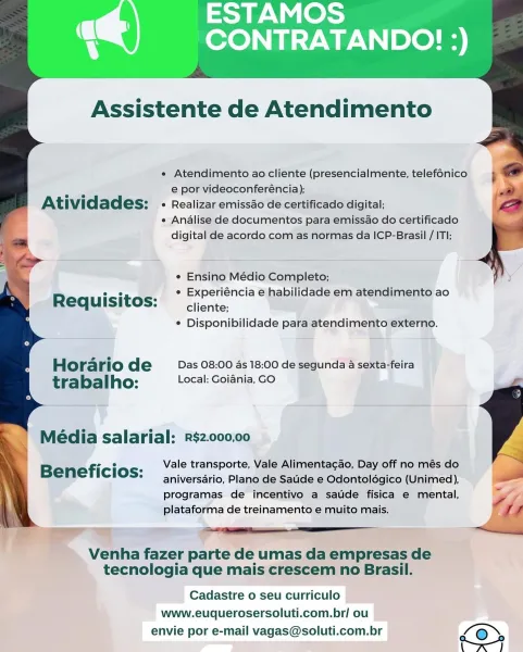 ESTAMOS
‘CONTRATANDO! :)

   
   
 
     
     
      
   
   
 
   
 

Assistente de Atendimento

e Atendimento ao cliente (presencialmente, telef6nico
e por videoconferéncia);

Atividades: e Realizar emissao de certificado digital;
e Analise de documentos para emissao do certificado
digital de acordo com as normas da ICP-Brasil / ITI;

 

¢ Ensino Médio Completo;

ee ¢ Experiéncia e habilidade em atendimento ao
Requisitos:  cjcnte.

* Disponibilidade para atendimento externo.

Horario de _—Das: 08:00 4s 18:00 de segunda a sexta-feira
tra bal ho: Local: Goiania, GO

Média salarial: R$2.000,00

Vale transporte, Vale Alimenta¢gao, Day off no més do
aniversario, Plano de Saude e Odontolégico (Unimed),
programas de incentivo a saude fisica e mental,
plataforma de treinamento e muito mais.

Beneficios:

 

Venha fazer parte de umas da empresas de
tecnologia que mais crescem no Brasil.

Cadastre o seu curriculo
www.euquerosersoluti.com.br/ ou
envie por e-mail vagas@soluti.com.br ’@ Assis...