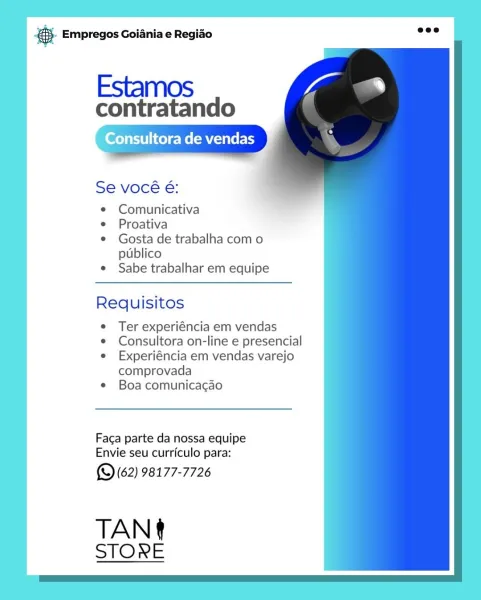 es Empregos Goiania e Regiao

Estamos

contratando

Consult NTS EY

Se vocé é:

Comunicativa

Proativa

Gosta de trabalha com o
publico

Sabe trabalhar em equipe

Requisitos

Ter experiéncia em vendas
Consultora on-line e presencial
Experiéncia em vendas varejo
comprovada

Boa comunica¢ao

Faga parte da nossa equipe
Envie seu curriculo para:

(Q (62) 98177-7726

TAN
STORE @.- Empregos Goiania e Regiao

Estamos

contratando

‘Onsultora de vendas

Se vocé é:

¢ Comunicativa

e Proativa

¢ Gosta de trabalha com o
publico

e Sabe trabalhar em equipe

 

 

     
 

Requisitos

e Ter experiéncia em vendas

e Consultora on-line e presencial

e Experiéncia em vendas varejo
comprovada

¢ Boa comunicacgao

Faca parte da nossa equipe
Envie seu curriculo para:

(9 (62) 98177-7726

TAN
STORE @ Empregos Goiania e Regiao

Estamos

contratando

Consultora de vendas

Se vocé é:
Comunicativa
Proativa
Gosta de trabalha com o
publico
Sabe trabalhar em equipe

Requisitos

Ter experiéncia em vendas
Cons...